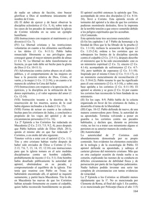 de nadie un cabeza de facción, sino buscar
glorificar a Dios al nombrarse únicamente del
nombre de Cristo.
(II) El deber de ejercer y de hacer observar la
disciplina eclesiástica (1 Co. 5; 6), sobre todo en
los casos de los pecados de inmoralidad: la iglesia
de Corinto toleraba en su seno un ejemplo
humillante.
(III) Instrucciones con respecto al matrimonio y al
divorcio (1 Co. 7).
(IV) La libertad cristiana y las restricciones
voluntarias en cuanto a los alimentos sacrificados
a los ídolos (1 Co. 8-11:1). Pablo había
renunciado libremente a sus privilegios para
conseguir ganar el mayor número posible de almas
(1 Co. 9). La libertad no debe transformarse en
licencia, ya que todo debe ser hecho para la gloria
de Dios (1 Co. 10-11:1).
(V) Advertencias contra ciertos abusos en el culto
público, y el comportamiento de las mujeres en
base a la posición relativa de Dios, Cristo, el
varón, y la mujer (1 Co. 11:2-34), y en cuanto a la
manera de celebrar la Cena del Señor.
(VI) Instrucciones con respecto a la apreciación, el
ejercicio, y la disciplina en la utilización de los
dones espirituales, y el valor supremo del amor (1
Co. 12-14).
(VII) Instrucción tocante a la doctrina de la
resurrección de los muertos, acerca de la cual
había algunos inclinados a la duda (1 Co. 15).
(VIII) Forma de actuar en cuanto a las colectas
hechas para los cristianos de Judea, y conclusión a
propósito de los viajes del apóstol y de sus
circunstancias personales (1 Co. 16).
La 2ª Epístola a los Corintios fue redactada en
Macedonia (2 Co. 2:13; 7:5; 9:2, 4), poco después
que Pablo hubiera salido de Éfeso (Hch. 20:1),
quizás el mismo año en que fue redactada 1ª
Corintios, o en otoño del año siguiente.
Timoteo volvía a estar con el apóstol (2 Co. 1:1).
Tito y otro cristiano habían vuelto después de
haber sido enviados de Éfeso a Corinto (2 Co.
2:13; 7:6, 7, 13, 14, 15; 12:18) con instrucciones
para que la iglesia tomara en el acto medidas
disciplinarias contra un hombre culpable,
probablemente de incesto (1 Co. 5:1). Este hombre
había desafiado públicamente la autoridad del
apóstol, obstinándose en su pecado, y
comprometiendo el equilibrio de la iglesia. Tito
tenía que reunirse con Pablo en Troas; no
habiéndole encontrado allí, el apóstol se inquietó
sumamente, y partió hacia Macedonia. Tito le dio
en Macedonia las nuevas de que los Corintios
habían actuado firmemente en cuanto al culpable,
quien había reconocido humildemente su pecado.

El apóstol escribió entonces la epístola que Tito,
acompañado de otros dos discípulos (2 Co. 8:1624), llevó a Corinto. Esta epístola revela el
tormento del apóstol a la idea de que los corintios
pudieran mostrársele desleales; lleva la impronta
de la terrible tensión a que estuvo sometido debido
a los peligros espirituales que les acosaban.
(A) Contenido.
Esta epístola tiene tres secciones esenciales:
(I) En los capítulos 1 al 7 Pablo da homenaje a la
bondad de Dios que le ha librado de la prueba (2
Co. 1:1-14); rechaza la acusación de Iigereza (2
Co. 1:15-2:4); ordena a los corintios que no
sobrepasen los límites de la disciplina ejercida
contra el culpable (2 Co. 2:5-11), después describe
el ministerio que le ha sido encomendado: este es
un ministerio espiritual (2 Co. 3); sincero (2 Co.
4:1-6); acompañado de sufrimientos (2 Co. 4:718), pero también de esperanza (2 Co. 5:1-10).
Inspirado por el mismo Cristo (2 Co. 5:11-17), es
un ministerio esencialmente de reconciliación (2
Co. 5:18-6:2). Pablo resume lo que ha significado
para él este ministerio (2 Co. 6:3-10), y sobre esta
base apelaba a los corintios (2 Co. 6:11-18). El
apóstol se alienta y se goza (2 Co. 6) por cuanto
los corintios han reconocido lo bien fundado de su
ministerio.
(II) En los caps. 8-9, Pablo habla de la colecta
organizada en favor de los cristianos de Judea, y
desarrolla el tema de la liberalidad.
(III) Caps. 10-12: Pablo defiende de nuevo, de una
manera conmovedora pero firme, la autoridad de
su apostolado. Termina volviendo a poner en
guardia a los corintios contra sus pecados
habituales, y declara que, durante su próxima
visita, no los va a tratar con miramiento alguno si
persisten en su anterior manera de conducirse.
(B) Autenticidad.
La autenticidad de 2ª Corintios está
abundantemente demostrada por su propio
contenido. Son evidentes los elementos esenciales
de la teología y de la escatología de Pablo. El
apóstol defiende su apostolado, y subraya el
carácter glorioso del ministerio cristiano. Más que
en otra cualquier ocasión da rienda suelta a su
corazón, explicando las razones de su conducta en
difíciles circunstancias de debilidad física y de
persecución por parte de los legalistas judaizantes.
Nadie hubiera podido inventar una serie tan
completa de circunstancias con tantas evidencias
de veracidad.
La 2ª Epístola a los Corintios se difundió menos
rápidamente que la 1ª. No es mencionada por
Clemente de Roma, al final del siglo I. En cambio,
sí es mencionada por Policarpo (hacia el año 115)

164

 