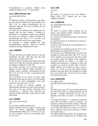 Ocasionalmente se menciona también como
medida de líquidos (1 R. 5:11, para aceite).
nom, CORO (Director del)
tip, MUSI OFIC FUNC
vet,
La indicación hebrea «la-menasseah», que figura
en unos cincuenta Salmos (el 4, por ejemplo) y en
Hab. 3:19, se traduce generalmente con la
expresión «director del coro», o también con «al
músico principal».
Los libros de las Crónicas nos cuentan que tres
familias (las de Asaf, Hemán y Jedutún) se
distribuían en veinticuatro grupos que cuidaban
del canto en el Templo y cuanto se refería a la
solemnización del culto (1 Cr. 16:4-43). Los
directores del coro eran los tres mencionados.
La expresión se traduce también por «con
acompañamiento musical». David se interesó
mucho por dar gran importancia al canto.
nom, CORREO
vet,
El envío de cartas con medios veloces es de gran
antigüedad. Job dijo: «Mis días han sido más
ligeros que un correo» (Jb. 9:25).
Cuando Ezequías proclamó una Pascua para todo
Israel, envió cartas de invitación mediante correos
de ciudad en ciudad (2 Cr. 30:6, 10).
Los correos enviados con el decreto desde el
palacio de Susa salieron raudos montados en
caballos, mulas, camellos, y dromedarios jóvenes
(Est. 3:13, 15; 8:10, 14, heb.), «a toda prisa por la
orden del rey».
En la profecía de los juicios de Dios sobre
Babilonia se dice que las nuevas le serían llevadas
al rey por un correo dirigiéndose veloz para
encontrar a otro correo (Jer. 51:31).
Con la división de distritos grandes en
departamentos pequeños con una casa de postas en
cada una, en las que siempre estuvieran listos
«corredores» y animales para relevarse, los
mensajes podían dispersarse velozmente en todas
direcciones.
nom, CORZO
tip, LEYE FAUN CUAD
vet,
La voz hebrea significa «hermosura».
Pequeño antílope de Siria, Egipto y Arabia, muy
ligero, de cuernos aplastados, considerado
ceremonialmente limpio (2 S. 2:18; Dt. 12:15, 22).
A veces se traduce «ciervo» o «cervatillo» (Cnt.
2:9, 17; 8:14).

nom, COS
tip, ISLA
vet,
Isla frente a la costa de Caria, entre Mileto y
Rodas (Hch. 21:1), famosa por sus vinos,
ungüento y púrpura.
nom, COSECHA
tip, AGRI TIPO ESCA CALE
ver, FIESTAS
vet,
En Israel la cosecha estaba asociada con las
fiestas, que hubieran debido mantener siempre
ante ellos la bondad de Dios.
La cosecha de la cebada tenía lugar en la fiesta de
las primicias;
La cosecha del trigo en la fiesta de las semanas, o
de Pentecostés; y
La de la vid en la fiesta de los tabernáculos (Lv.
23:10, 16, 34).
La cosecha era un tiempo de gozo (Is. 9:3), y no se
debía olvidar a los pobres (Dt. 24:19-22).
La cosecha se usa simbólicamente en el NT de la
recogida de almas para Dios (Mt. 9:37, 38; Jn.
4:35). También se usa del juicio del reino al final
de la edad, cuando los ángeles, como segadores,
recogerán primero la cizaña, y la atarán en
manojos para quemarlos, y entonces el trigo será
recogido en el granero de Dios (Mt. 13:39-41).
Habrá también una cosecha de juicio sobre la
tierra: y la vid de la tierra, que hubiera debido
producir fruto para Dios, será arrojada en el lagar
de la ira de Dios (Ap. 14:15-20). En la cosecha
hay distinción en juicio.
nom, CREACIÓN
tip, ARQU CRIT
ver, DILUVIO, CREACIÓN (Nueva)
sit,
vet,
El verbo crear es en el AT casi siempre traducción
del verbo heb. «bara». La Biblia comienza con la
sencilla y sublime declaración de que «en el
principio creó Dios los cielos y la tierra» (Gn.
1:1).
A lo largo de Génesis 1 y 2 tenemos el relato de
cómo Dios dio origen a todo lo existente, a lo
largo de seis días de actividad creadora. Todo esto
es resumido lapidariamente en Éx. 20:11: «Porque
en seis días hizo Jehová los cielos y la tierra, el
mar, y todas las cosas que en ellos hay, y reposó
en el séptimo día...»
Ha habido multitud de intentos de comentaristas,
así como algunas traducciones de la Biblia, que

166

 