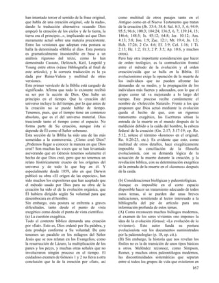 han intentado torcer el sentido de la frase original,
que habla de una creación original, «de la nada»,
dando la traducción alternativa «cuando Dios
empezó la creación de los cielos y de la tierra, la
tierra era el principio...», implicando así que Dios
meramente actuó sobre una materia preexistente.
Entre las versiones que adoptan esta postura se
halla la denominada «Biblia al día». Esta postura
es gramaticalmente insostenible en base a un
análisis riguroso del texto, como lo han
demostrado Cassuto, Delitzsch, Keil, Leupold y
Young entre otros (véase Bibliografía al final de
este artículo), y la correcta traducción es la ya
dada por Reina-Valera y multitud de otras
versiones.
Este primer versículo de la Biblia está cargado de
significado. Afirma que todo lo existente recibió
su ser por la acción de Dios. Que hubo un
principio en el tiempo. Que la creación del
universo incluye la del tiempo, por lo que antes de
la creación no se puede hablar de tiempo.
Tenemos, pues, que el tiempo tiene un comienzo
absoluto, que es el del universo material. Dios
trasciende tanto el tiempo como el espacio. No
forma parte de Su creación, aunque ésta sí
depende de Él como el Señor soberano.
Esta sección de la Biblia ha sido una de las más
sometidas a la controversia. ¿Cómo creó Dios?
¿Podemos llegar a conocer la manera en que Dios
creó? Son muchas las voces que se han levantado
aseverando que en Génesis tenemos solamente el
hecho de que Dios creó, pero que no tenemos un
relato históricamente exacto de los orígenes del
universo y de todo lo que hay en él. Y
especialmente desde 1859, año en que Darwin
publicó su obra «El origen de las especies», han
sido muchos los expositores que han aceptado que
el método usado por Dios para su obra de la
creación ha sido el de la evolución orgánica, que
Él hubiera dirigido según Su voluntad para que
desembocara en el hombre.
Sin embargo, esta postura se enfrenta a graves
dificultades, tanto desde el punto de vista
exegético como desde el punto de vista científico.
(a) La cuestión exegética.
Todo el contexto bíblico demanda una creación
por «fiat». Esto es, Dios ordenó por Su palabra, y
ésta produjo conforme a Su voluntad. De esto
tenemos un paralelo en los milagros del Señor
Jesús que se nos relatan en los Evangelios, como
la resurrección de Lázaro, la multiplicación de los
panes y los peces, y muchas otras señales que no
involucraron ningún proceso en el tiempo. El
cuidadoso examen de Génesis 1 y 2 no lleva a otra
conclusión que la de la creación por «fiat», así

como multitud de otros pasajes tanto en el
Antiguo como en el Nuevo Testamento que tratan
de la creación (Jb. 33:4; 38:4; Sal. 8:3, 5, 6; 94:9;
95:5; 96:6; 100:3; 104:24; 136:5, 6, 7; 139:14, 15;
146:6; 148:5; Is. 45:12; 64:8; Jer. 10:12; Am.
4:13; 5:8; Jon. 1:9; Zac. 12:1; Mt. 19:4; Jn. 1:3;
Hch. 17:26; 2 Co. 4:6; Ef. 3:9; Col. 1:16; 1 Ti.
2:13; He. 1:2; 11:3; 2 P. 3:5; Ap. 10:6, y muchos
otros).
Pero hay otra importante consideración que hacer
de orden teológico, es la contradicción frontal
entre el método de la evolución y el orden
creación/caída que se halla en la Biblia. El
evolucionismo exige la operación de la muerte de
los individuos que no pueden afrontar las
demandas de su medio, y la propagación de los
individuos más fuertes y adecuados, con lo que el
grupo como tal va mejorando a lo largo del
tiempo. Este proceso recibe comúnmente el
nombre de «Selección Natural». Frente a los que
proponen que Dios actuó mediante la evolución
queda el hecho de que, con un riguroso
tratamiento exegético, las Escrituras sitúan la
entrada de la muerte en el mundo después de la
maldición debido a la caída del hombre, la cabeza
federal de la creación (Gn. 2:17; 3:17-19; cp. Ro.
5:12, nótese el término «kosmos» en el original;
Ro. 8:20-23, etc.). Es evidente que esto, como
multitud de otros detalles, hace exegéticamente
imposible la conciliación de la filosofía
evolucionista, con su demanda lógica de la
actuación de la muerte durante la creación, y la
revelación bíblica, con su determinación exegética
de la entrada de la muerte en el «kosmos» después
de la caída.
(b) Consideraciones biológicas y paleontológicas.
Aunque es imposible en el corto espacio
disponible hacer un tratamiento adecuado de todos
estos temas, sí se pueden dar unas breves
indicaciones, remitiendo al lector interesado a la
bibliografía del pie de artículo para una
información profunda de estos temas.
(A) Como reconocen muchos biólogos modernos,
el examen de los seres vivientes «no impone» la
idea de la evolución (Grassé: «La evolución de lo
viviente»). Este autor funda su postura
evolucionista «en los documentos suministrados
por la paleontología» (p. 18, op. cit.).
(B) Sin embargo, la historia que nos revelan los
fósiles no es la de transición de unos tipos básicos
a otros. Meléndez reconoce, como Simpson,
Romer, y muchos otros paleontólogos modernos,
las discontinuidades sistemáticas que separan
entre sí todos los grupos de vida que existieron en

167

 
