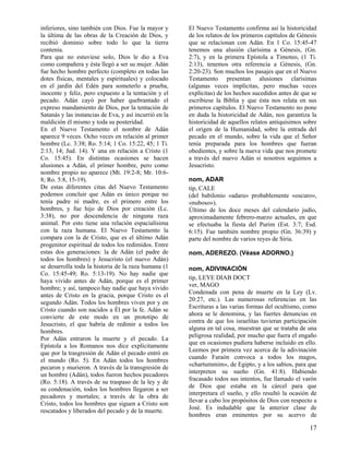 inferiores, sino también con Dios. Fue la mayor y
la última de las obras de la Creación de Dios, y
recibió dominio sobre todo lo que la tierra
contenía.
Para que no estuviese solo, Dios le dio a Eva
como compañera y ésta llegó a ser su mujer. Adán
fue hecho hombre perfecto (completo en todas las
dotes físicas, mentales y espirituales) y colocado
en el jardín del Edén para someterlo a prueba,
inocente y feliz, pero expuesto a la tentación y el
pecado. Adán cayó por haber quebrantado el
expreso mandamiento de Dios, por la tentación de
Satanás y las instancias de Eva, y así incurrió en la
maldición él mismo y toda su posteridad.
En el Nuevo Testamento el nombre de Adán
aparece 9 veces. Ocho veces en relación al primer
hombre (Lc. 3:38; Ro. 5:14; 1 Co. 15:22, 45; 1 Ti.
2:13, 14; Jud. 14). Y una en relación a Cristo (1
Co. 15:45). En distintas ocasiones se hacen
alusiones a Adán, el primer hombre, pero como
nombre propio no aparece (Mt. 19:2-8; Mr. 10:68; Ro. 5:8, 15-19).
De estas diferentes citas del Nuevo Testamento
podemos concluir que Adán es único porque no
tenía padre ni madre, es el primero entre los
hombres, y fue hijo de Dios por creación (Lc.
3:38), no por descendencia de ninguna raza
animal. Por esto tiene una relación espacialísima
con la raza humana. El Nuevo Testamento la
compara con la de Cristo, que es el último Adán
progenitor espiritual de todos los redimidos. Entre
estas dos generaciones: la de Adán (el padre de
todos los hombres) y Jesucristo (el nuevo Adán)
se desarrolla toda la historia de la raza humana (1
Co. 15:45-49; Ro. 5:13-19). No hay nadie que
haya vivido antes de Adán, porque es el primer
hombre; y así, tampoco hay nadie que haya vivido
antes de Cristo en la gracia, porque Cristo es el
segundo Adán. Todos los hombres viven por y en
Cristo cuando son nacidos a Él por la fe. Adán se
convierte de este modo en un prototipo de
Jesucristo, el que habría de redimir a todos los
hombres.
Por Adán entraron la muerte y el pecado. La
Epístola a los Romanos nos dice explícitamente
que por la trasgresión de Adán el pecado entró en
el mundo (Ro. 5). En Adán todos los hombres
pecaron y murieron. A través de la transgresión de
un hombre (Adán), todos fueron hechos pecadores
(Ro. 5:18). A través de su traspaso de la ley y de
su condenación, todos los hombres llegaron a ser
pecadores y mortales; a través de la obra de
Cristo, todos los hombres que siguen a Cristo son
rescatados y liberados del pecado y de la muerte.

El Nuevo Testamento confirma así la historicidad
de los relatos de los primeros capítulos de Génesis
que se relacionan con Adán. En 1 Co. 15:45-47
tenemos una alusión clarísima a Génesis, (Gn.
2:7), y en la primera Epístola a Timoteo, (1 Ti.
2:13), tenemos otra referencia a Génesis, (Gn.
2:20-23). Son muchos los pasajes que en el Nuevo
Testamento presentan alusiones clarísimas
(algunas veces implícitas, pero muchas veces
explícitas) de los hechos sucedidos antes de que se
escribiese la Biblia y que ésta nos relata en sus
primeros capítulos. El Nuevo Testamento no pone
en duda la historicidad de Adán, nos garantiza la
historicidad de aquellos relatos antiquísimos sobre
el origen de la Humanidad, sobre la entrada del
pecado en el mundo, sobre la vida que el Señor
tenía preparada para los hombres que fueran
obedientes, y sobre la nueva vida que nos promete
a través del nuevo Adán si nosotros seguimos a
Jesucristo.
nom, ADAR
tip, CALE
(del babilonio «adaru» probablemente «oscuro»,
«nuboso»).
Último de los doce meses del calendario judío,
aproximadamente febrero-marzo actuales, en que
se efectuaba la fiesta del Purim (Est. 3:7; Esd.
6:15). Fue también nombre propio (Gn. 36:39) y
parte del nombre de varios reyes de Siria.
nom, ADEREZO. (Véase ADORNO.)
nom, ADIVINACIÓN
tip, LEYE DIAB DOCT
ver, MAGO
Condenada con pena de muerte en la Ley (Lv.
20:27, etc.). Las numerosas referencias en las
Escrituras a las varias formas del ocultismo, como
ahora se le denomina, y las fuertes denuncias en
contra de que los israelitas tuvieran participación
alguna en tal cosa, muestran que se trataba de una
peligrosa realidad, por mucho que fuera el engaño
que en ocasiones pudiera haberse incluido en ello.
Leemos por primera vez acerca de la adivinación
cuando Faraón convoca a todos los magos,
«chartummim», de Egipto, y a los sabios, para que
interpreten su sueño (Gn. 41:8). Habiendo
fracasado todos sus intentos, fue llamado el varón
de Dios que estaba en la cárcel para que
interpretara el sueño, y ello resultó la ocasión de
llevar a cabo los propósitos de Dios con respecto a
José. Es indudable que la anterior clase de
hombres eran eminentes por su acervo de

17

 