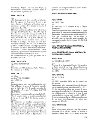resucitado), después los que son Suyos, y
finalmente los nuevos cielos y la nueva tierra, en
los que morará la justicia (Ap. 21:1).

cretenses son siempre mentirosos, malas bestias,
glotones, ociosos» (Tit. 1:12).
nom, CRETENSES (Ver Creta)

nom, CREADOR
vet,
«En el principio creó Dios los cielos y la tierra».
Esto fue seguido por Su creación de todo lo que
tiene aliento, y finalmente el hombre, que es
exhortado a acordarse de su Creador en los días de
su juventud (Ec. 12:1).
El mundo gentil es acusado de servir a la criatura
en lugar de al Creador (Ro. 1:25). Del Hijo de
Dios se dice: «Todas las cosas por medio de él
fueron hechas, y sin él nada de lo que ha sido
hecho, fue hecho» (Jn. 1:3; cp. Col. 1:16). En He.
1:2 se insiste en este extremo: «Dios... nos ha
hablado en el Hijo... por medio del cual hizo
también el universo». Por ello Dios es el Creador,
y el Hijo es la Persona de la Deidad por quien todo
el universo fue creado. El hombre debe lealtad a
su Creador. El salmista dijo devotamente: «Venid,
adoremos y postrémonos; arrodillémonos delante
de Jehová nuestro Hacedor» (Sal. 95:6).
De los impíos se dice: «¡Ay del que pleitea con su
Hacedor!» (Is. 45:9).
nom, CRESCENTE
tip, BIOG HOMB HOAT
vet,
Discípulo con Pablo en Roma. Dejó a Pablo y se
fue a Galacia (2 Ti. 4:10).
nom, CRETA
tip, ISLA
ver, CAFTOR, FILISTEOS
sit, a9, 301, 286
vet,
Creta es una gran isla a casi mitad de camino entre
Siria y Malta, y al sureste de Grecia. Se identifica
con la Caftor del AT, de donde procedían los
filisteos (Jer. 47:4; Am. 9:7). (Véase CAFTOR,
FILISTEOS).
Los romanos conquistaron Creta entre el año 68 y
66 a.C. Muchos judíos se instalaron en ella (Hch.
2:11; cp. 1 Mac. 15:19-23, Gortina estaba en
Creta).
El cristianismo se introdujo tempranamente en
ella. Tito se quedó en Creta encargado por Pablo
de poner las cosas en orden, y de neutralizar las
enseñanzas de los judaizantes (Tit. 1:5, 10, 14).
Los cretenses fueron famosos arqueros, pero sus
vicios les hicieron proverbialmente famosos,
como dice Pablo, citando a Epiménides: «Los

nom, CRIBA
tip, UTEN TIPO
vet,
Se menciona en el Antiguo y en el Nuevo
Testamento.
Es un instrumento que sirve para limpiar el grano,
separándolo de materias extrañas antes de molerlo.
Su mención (generalmente en sentido metafórico)
tiene una enseñanza para los creyentes, al
advertirles que así también serán separados los
buenos de los malos (Is. 30:28; Am. 9:9; Mt. 3:12
y paralelos).
nom, CRISÓLITO (Véase MINERALES y
PIEDRAS PRECIOSAS)
nom, CRISOPRASO (Véase MINERALES y
PIEDRAS PRECIOSAS)
nom, CRISPO
tip, BIOG HOMB HONT
vet,
Principal de la sinagoga de Corinto. Éste creyó en
el Señor con toda su casa a la predicación de
Pablo (Hch. 18:8), recibiendo de él el bautismo (1
Co. 1:14).
nom, CRISTAL
tip, MATE PIED
vet,
(a) (Heb. «querach», hielo: así se traduce con
frecuencia).
La expansión sobre los seres vivientes de Ezequiel
era «a manera de cristal maravilloso» (Ez. 1:22).
(b) (Gr. «krustallos».) Juan vio un mar de vidrio
semejante al cristal (Ap. 4:6); la piedra de jaspe
era «diáfana como el cristal»; y el agua de vida
«resplandeciente como cristal» (Ap. 21:11; 22:1).
El vidrio antiguo podía ser «diáfano» en el sentido
de no tener imperfecciones, sin haber sido
transparente del todo.
nom, CRISTIANO
vet,
Título primeramente aplicado a los discípulos en
Antioquía (Hch. 11:26). Agripa lo utilizó al
dirigirse a Pablo (Hch. 26:28). Pedro lo acepta,

171

 