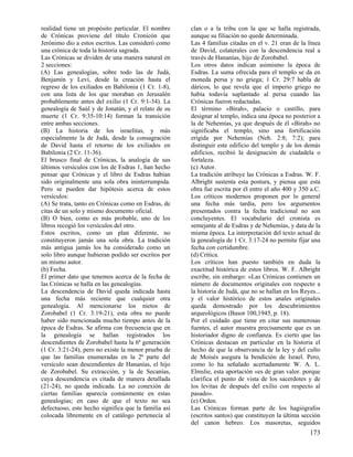 realidad tiene un propósito particular. El nombre
de Crónicas proviene del título Cronicón que
Jerónimo dio a estos escritos. Las consideró como
una crónica de toda la historia sagrada.
Las Crónicas se dividen de una manera natural en
2 secciones:
(A) Las genealogías, sobre todo las de Judá,
Benjamín y Leví, desde la creación hasta el
regreso de los exiliados en Babilonia (1 Cr. 1-8),
con una lista de los que moraban en Jerusalén
probablemente antes del exilio (1 Cr. 9:1-34). La
genealogía de Saúl y de Jonatán, y el relato de su
muerte (1 Cr. 9:35-10:14) forman la transición
entre ambas secciones.
(B) La historia de los israelitas, y más
especialmente la de Judá, desde la consagración
de David hasta el retorno de los exiliados en
Babilonia (2 Cr. 11-36).
El brusco final de Crónicas, la analogía de sus
últimos versículos con los de Esdras 1, han hecho
pensar que Crónicas y el libro de Esdras habían
sido originalmente una sola obra ininterrumpida.
Pero se pueden dar hipótesis acerca de estos
versículos:
(A) Se trata, tanto en Crónicas como en Esdras, de
citas de un solo y mismo documento oficial.
(B) O bien, como es más probable, uno de los
libros recogió los versículos del otro.
Estos escritos, como un plan diferente, no
constituyeron jamás una sola obra. La tradición
más antigua jamás los ha considerado como un
solo libro aunque hubieran podido ser escritos por
un mismo autor.
(b) Fecha.
El primer dato que tenemos acerca de la fecha de
las Crónicas se halla en las genealogías.
La descendencia de David queda indicada hasta
una fecha más reciente que cualquier otra
genealogía. Al mencionarse los nietos de
Zorobabel (1 Cr. 3:19-21), esta obra no puede
haber sido mencionada mucho tiempo antes de la
época de Esdras. Se afirma con frecuencia que en
la genealogía se hallan registrados los
descendientes de Zorobabel hasta la 6ª generación
(1 Cr. 3:21-24), pero no existe la menor prueba de
que las familias enumeradas en la 2ª parte del
versículo sean descendientes de Hananías, el hijo
de Zorobabel. Su extracción, y la de Secanías,
cuya descendencia es citada de manera detallada
(21-24), no queda indicada. La no conexión de
ciertas familias aparecía comúnmente en estas
genealogías; en caso de que el texto no sea
defectuoso, este hecho significa que la familia así
colocada libremente en el catálogo pertenecía al

clan o a la tribu con la que se halla registrada,
aunque su filiación no quede determinada.
Las 4 familias citadas en el v. 21 eran de la línea
de David, colaterales con la descendencia real a
través de Hananías, hijo de Zorobabel.
Los otros datos indican asimismo la época de
Esdras. La suma ofrecida para el templo se da en
moneda persa y no griega; 1 Cr. 29:7 habla de
dáricos, lo que revela que el imperio griego no
había todavía suplantado al persa cuando las
Crónicas fueron redactadas.
El término «Birah», palacio o castillo, para
designar al templo, indica una época no posterior a
la de Nehemías, ya que después de él «Birah» no
significaba el templo, sino una fortificación
erigida por Nehemías (Neh. 2:8; 7:2); para
distinguir este edificio del templo y de los demás
edificios, recibió la designación de ciudadela o
fortaleza.
(c) Autor.
La tradición atribuye las Crónicas a Esdras. W. F.
Albright sustenta esta postura, y piensa que esta
obra fue escrita por él entre el año 400 y 350 a.C.
Los críticos modernos proponen por lo general
una fecha más tardía, pero los argumentos
presentados contra la fecha tradicional no son
concluyentes. El vocabulario del cronista es
semejante al de Esdras y de Nehemías, y data de la
misma época. La interpretación del texto actual de
la genealogía de 1 Cr. 3:17-24 no permite fijar una
fecha con certidumbre.
(d) Crítica.
Los críticos han puesto también en duda la
exactitud histórica de estos libros. W. F. Albright
escribe, sin embargo: «Las Crónicas contienen un
número de documentos originales con respecto a
la historia de Judá, que no se hallan en los Reyes...
y el valor histórico de estos anales originales
queda demostrado por los descubrimientos
arqueológicos (Basor 100,1945, p. 18).
Por el cuidado que tiene en citar sus numerosas
fuentes, el autor muestra precisamente que es un
historiador digno de confianza. Es cierto que las
Crónicas destacan en particular en la historia el
hecho de que la observancia de la ley y del culto
de Moisés asegura la bendición de Israel. Pero,
como lo ha señalado acertadamente W. A. L.
Elmslie, esta aportación «es de gran valor. porque
clarifica el punto de vista de los sacerdotes y de
los levitas de después del exilio con respecto al
pasado».
(e) Orden.
Las Crónicas forman parte de los hagiógrafos
(escritos santos) que constituyen la última sección
del canon hebreo. Los masoretas, seguidos

173

 