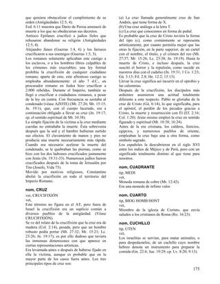 que quisiera obstaculizar el cumplimiento de su
orden (Antigüedades 12:5, 4).
Esd. 6:11 muestra que Darío de Persia amenazó de
muerte a los que no obedecieran sus decretos.
Antíoco Epifanes crucificó a judíos fieles que
rehusaron abandonar su religión (Antigüedades
12:5, 4).
Alejandro Jáneo (Guerras 1:4, 6) y los fariseos
crucificaron a sus enemigos (Guerras 1:5, 3).
Los romanos solamente aplicaban este castigo a
los esclavos, o a los hombres libres culpables de
los crímenes más execrables; una ley formal
prohibía la crucifixión de cualquier ciudadano
romano; aparte de esto, este afrentoso castigo se
empleaba abundantemente: el año 7 d.C., un
procurador romano en Judea hizo crucificar a
2.000 rebeldes. Durante el Imperio, también se
llegó a crucificar a ciudadanos romanos, a pesar
de la ley en contra. Con frecuencia se azotaba al
condenado (véase AZOTE) (Mt. 27:26; Mr. 15:15;
Jn. 19:1), que, con el cuerpo lacerado, era a
continuación obligado a llevar su cruz (Jn. 19:17;
cp. el sentido espiritual de Mt. 10:38).
La simple fijación de la víctima a la cruz mediante
cuerdas no entrañaba la muerte. Ésta sobrevenía
después que la sed y el hambre hubieran surtido
sus efectos. El clavamiento de manos y pies no
producía una muerte necesariamente más rápida.
Cuando era necesario acelerar la muerte del
condenado, se le quebraban las piernas, como se
hizo con los dos ladrones crucificados juntamente
con Jesús (Jn. 19:31-33). Numerosos judíos fueron
crucificados después de la toma de Jerusalén por
Tito (Josefo, Vida 75).
Movido por motivos religiosos, Constantino
abolió la crucifixión en todo el territorio del
Imperio Romano.
nom, CRUZ
ver, CRUCIFIXIÓN
vet,
Este término no figura en el AT, pero fuera de
Israel la crucifixión era un suplicio común a
diversos pueblos de la antigüedad. (Véase
CRUCIFIXIÓN).
Se ve del relato de la crucifixión que la cruz era de
madera (Col. 2:14), pesada, pero que un hombre
robusto podía portar (Mt. 27:32; Mr. 15:21; Lc.
23:26; Jn. 19:17); es por ello dudoso que tuviera
las inmensas dimensiones con que aparece en
ciertas representaciones artísticas.
Era levantada antes o después de haberse fijado en
ella la víctima, aunque es probable que en la
mayor parte de los casos fuera antes. Los tres
principales tipos de cruz son:

(a) La cruz llamada generalmente cruz de San
Andrés, que tiene forma de X.
(b) Una cruz análoga a la letra T.
(c) La cruz que conocemos en forma de puñal.
Es probable que la cruz de Cristo tuviera la forma
del tipo (c), como comúnmente se representa
artísticamente, por cuanto permitía mejor que las
otras la fijación, en la parte superior, de un cartel
con el nombre, el título, y el crimen del reo (Mt.
27:37; Mr. 15:26; Lc. 23:38; Jn. 19:19). Hasta la
muerte de Cristo, e incluso después, la cruz
suscitó el horror y la repulsión, como sucede en
nuestros días con el cadalso (Jn. 19:31; 1 Co. 1:23;
Gá. 3:13; Fil. 2:8; He. 12:2; 13:13).
Llevar la cruz significa así incurrir en el oprobio y
las calumnias.
Después de la crucifixión, los discípulos más
ardientes asumieron una actitud totalmente
diferente a este respecto. Pablo se gloriaba de la
cruz de Cristo (Gá. 6:14), lo que significaba, para
el apóstol, el perdón de los pecados gracias a
Cristo, la muerte y resurrección con Él (Ef. 2:16;
Col. 1:20). Jesús mismo empleó la cruz en sentido
figurado y espiritual (Mt. 10:38; 16:24).
Antes de la era cristiana, los caldeos, fenicios,
egipcios, y numerosos pueblos de oriente,
empleaban la cruz bajo una u otra forma, como
símbolo sagrado.
Los españoles la descubrieron en el siglo XVI
entre los indios de Méjico y de Perú, pero con un
significado totalmente distinto al que tiene para
nosotros.
nom, CUADRANTE
tip, MEDI
vet,
Moneda romana de cobre (Mt. 12:42).
Era una moneda de ínfimo valor.
nom, CUARTO
tip, BIOG HOMB HONT
vet,
Miembro de la iglesia de Corinto, que envía
saludos a los cristianos de Roma (Ro. 16:23).
nom, CUCHILLO
tip, UTEN
vet,
Los israelitas se servían, para matar animales, o
para despedazarlos, de un cuchillo cuyo nombre
hebreo denota un instrumento para preparar la
comida (Gn. 22:6; Jue. 19:29; cp. Lv. 8:20; 9:13).

175

 