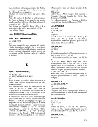 Sus primitivos habitantes descendían de Quitim,
rama de la raza griega (Gn. 10:4), pero después
fue colonizada por los egipcios.
Existían allí numerosos grupos de judíos (Hch.
4:36).
Antes del martirio de Esteban ya había cristianos
de Cipro, y durante la persecución que siguió,
muchos de ellos volvieron a la isla predicando el
evangelio (Hch. 11:19, 20).
Fue visitada por Bernabé y Pablo (Hch. 13:4) y
más tarde por Bernabé y Marcos (Hch. 15:39).
Hoy se llama Chipre.
nom, CHISME (Véase CALUMNIA)
nom, CHIVO EXPIATORIO
tip, LEYE TIPO
vet,
Expresión extrabíblica para designar al «macho
cabrío» sobre el que, según Lv. 16:20 ss, el sumo
sacerdote (en el Día de la Expiación) imponía las
manos, cargando así sobre él, simbólicamente, los
pecados del pueblo; el animal era luego expulsado
al desierto.
***

D
nom, D (Deuteronomista)
tip, MANU LIBR
ver, PENTATEUCO, HDB, ISBE
vet,
Según la teoría modernista, así se denomina a la
fuente, autor, editor o material peculiar del libro
de Deuteronomio.
Sus características serían la centralización del
culto (Dt. 12:5-7), la guerra santa, con las
exigencias del exterminio de los habitantes de la
tierra prometida (Dt. 7:20) y el concepto de un
premio terrenal en la práctica de la virtud.
A un estudioso serio de la Biblia no se le escapa
que el libro tiene una unidad bastante difícil de
destruir. El problema es complejo y escapa a los
propósitos de este Diccionario, pero es de hacer
notar que la discusión en torno a Deuteronomio es
relativamente moderna y se ha suscitado
especialmente a partir de De Wette (1806).
(Véanse PENTATEUCO, y HDB (Hastings
Dictionary of the Bible) e ISBE (International
Standard Bible Encyclopedia) en sus artículos

«Deuteronomy» para un estudio a fondo de la
cuestión.)
Bibliografía:
McDowell, J.: «More Evidence that Demand a
Veredict» (Campus Crusade for Christ, San
Bernardino, Ca. 1975).
Ver: «Deuteronomio» en Comentario Bíblico
Moody (Grand Rapids, Ed. Portavoz, 1993).
nom, DABERAT
tip, CIUD
sit, a1, 409, 341
vet,
= «prado».
Ciudad levítica en la frontera de Zabulón y de
Isacar (Jos. 19:12; 21:28; 1 Cr. 6:72);
probablemente Deburieh, pequeña población al
pie del monte Tabor, al nordeste.
nom, DAGÓN
tip, DIOS
vet,
Divinidad principal de los filisteos con templo en
Gaza, Asdod, etc. (1 Cr. 10:10).
El de Gaza fue destruido por Sansón (Jue. 16:2130).
En el de Asdod, Dagón cayó dos veces
milagrosamente ante el arca de Dios; y en la
segunda caída se le rompieron la cabeza y las
manos, quedándole sólo el cuerpo, que tenía la
forma de un gran pescado con cabeza humana (1
S. 5:1-9; 15:41; 19:27).
Había otros ídolos de forma semejante entre los
antiguos, particularmente la diosa Derceto o
Atergates.
nom, DALILA
tip, BIOG MUJE MUAT
vet,
= «coqueta, veleidosa».
Filistea del valle de Sorec, que entregó a Sansón a
los filisteos después de haber llegado a conocer el
secreto de su fuerza.
nom, DALMACIA
tip, LUGA
sit, a9, 119, 11
vet,
Distrito de Ilírico, al este del mar Adriático,
visitado por Tito, y quizá por Pablo, al ir «por los
alrededores hasta Ilírico» (Ro. 15:19; 2 Ti. 4:10).
nom, DALMANUTA
tip, REGI

178

 
