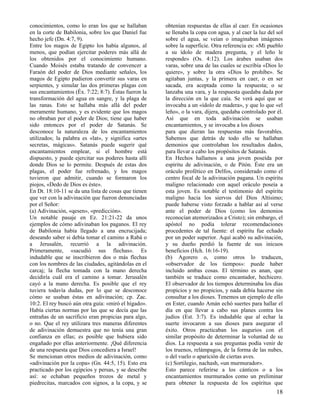 conocimientos, como lo eran los que se hallaban
en la corte de Babilonia, sobre los que Daniel fue
hecho jefe (Dn. 4:7, 9).
Entre los magos de Egipto los había algunos, al
menos, que podían ejercitar poderes más allá de
los obtenidos por el conocimiento humano.
Cuando Moisés estaba tratando de convencer a
Faraón del poder de Dios mediante señales, los
magos de Egipto pudieron convertir sus varas en
serpientes, y simular las dos primeras plagas con
sus encantamientos (Éx. 7:22; 8:7). Éstas fueron la
transformación del agua en sangre, y la plaga de
las ranas. Esto se hallaba más allá del poder
meramente humano, y es evidente que los magos
no obraban por el poder de Dios; tiene que haber
sido entonces por el poder de Satanás. Se
desconoce la naturaleza de los encantamientos
utilizados; la palabra es «lat», y significa «artes
secretas, mágicas». Satanás puede sugerir qué
encantamientos emplear, si el hombre está
dispuesto, y puede ejercitar sus poderes hasta allí
donde Dios se lo permite. Después de estas dos
plagas, el poder fue refrenado, y los magos
tuvieron que admitir, cuando se formaron los
piojos, «Dedo de Dios es éste».
En Dt. 18:10-11 se da una lista de cosas que tienen
que ver con la adivinación que fueron denunciadas
por el Señor:
(a) Adivinación, «qesen», «predicción».
Un notable pasaje en Ez. 21:21-22 da unos
ejemplos de cómo adivinaban los paganos. El rey
de Babilonia había llegado a una encrucijada;
deseando saber si debía tomar el camino a Rabá o
a Jerusalén, recurrió a la adivinación.
Primeramente, «sacudió sus flechas». Es
indudable que se inscribieron dos o más flechas
con los nombres de las ciudades, agitándolas en el
carcaj; la flecha tomada con la mano derecha
decidiría cuál era el camino a tomar. Jerusalén
cayó a la mano derecha. Es posible que el rey
tuviera todavía dudas, por lo que se desconoce
cómo se usaban éstas en adivinación; cp. Zac.
10:2. El rey buscó aún otra guía: «miró el hígado».
Había ciertas normas por las que se decía que las
entrañas de un sacrificio eran propicias para algo,
o no. Que el rey utilizara tres maneras diferentes
de adivinación demuestra que no tenía una gran
confianza en ellas; es posible que hubiera sido
engañado por ellas anteriormente. ¡Qué diferencia
de una respuesta que Dios concediera a Israel!
Se mencionan otros medios de adivinación, como
«adivinación por la copa» (Gn. 44:5, 15). Esto era
practicado por los egipcios y persas, y se describe
así: se echaban pequeños trozos de metal y
piedrecitas, marcados con signos, a la copa, y se

obtenían respuestas de ellas al caer. En ocasiones
se llenaba la copa con agua, y al caer la luz del sol
sobre el agua, se veían o imaginaban imágenes
sobre la superficie. Otra referencia es: «Mi pueblo
a su ídolo de madera pregunta, y el leño le
responde» (Os. 4:12). Los árabes usaban dos
varas, sobre una de las cuales se escribía «Dios lo
quiere», y sobre la otra «Dios lo prohíbe». Se
agitaban juntas, y la primera en caer, o en ser
sacada, era aceptada como la respuesta; o se
lanzaba una vara, y la respuesta quedaba dada por
la dirección en la que caía. Se verá aquí que se
invocaba a un «ídolo de madera», y que lo que «el
leño», o la vara, dijera, quedaba controlado por él.
Así que en toda adivinación se usaban
encantamientos, y se invocaba a los dioses
para que dieran las respuestas más favorables.
Sabemos que detrás de todo ello se hallaban
demonios que controlaban los resultados dados,
para llevar a cabo los propósitos de Satanás.
En Hechos hallamos a una joven poseída por
espíritu de adivinación, o de Pitón. Éste era un
oráculo profético en Delfos, considerado como el
centro focal de la adivinación pagana. Un espíritu
maligno relacionado con aquel oráculo poseía a
esta joven. Es notable el testimonio del espíritu
maligno hacia los siervos del Dios Altísimo;
puede haberse visto forzado a hablar así al verse
ante el poder de Dios (como los demonios
reconocían atemorizados a Cristo); sin embargo, el
apóstol no podía tolerar recomendaciones
procedentes de tal fuente: el espíritu fue echado
por un poder superior. Aquí acabó su adivinación,
y su dueño perdió la fuente de sus inicuos
beneficios (Hch. 16:16-19).
(b) Agorero o, como otros lo traducen,
«observador de los tiempos»: puede haber
incluido ambas cosas. El término es anan, que
también se traduce como encantador, hechicero.
El observador de los tiempos determinaba los días
propicios y no propicios, y nada debía hacerse sin
consultar a los dioses. Tenemos un ejemplo de ello
en Ester, cuando Amán echó suertes para hallar el
día en que llevar a cabo sus planes contra los
judíos (Est. 3:7). Es indudable que al echar la
suerte invocaron a sus dioses para asegurar el
éxito. Otros practicaban los augurios con el
similar propósito de determinar la voluntad de su
dios. La respuesta a sus preguntas podía venir de
los truenos, relámpagos, de la forma de las nubes,
o del vuelo o aparición de ciertas aves.
(c) Sortilegio, nachash, «un murmurador».
Esto parece referirse a los cánticos o a los
encantamientos murmurados como un preliminar
para obtener la respuesta de los espíritus que

18

 