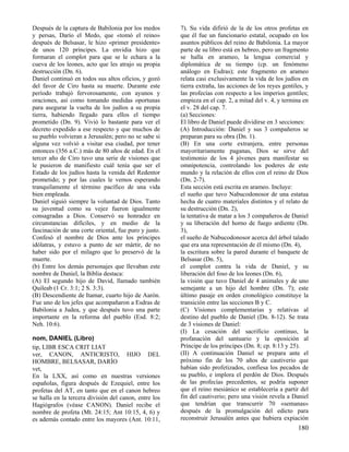 Después de la captura de Babilonia por los medos
y persas, Darío el Medo, que «tomó el reino»
después de Belsasar, le hizo «primer presidente»
de unos 120 príncipes. La envidia hizo que
formaran el complot para que se le echara a la
cueva de los leones, acto que les atrajo su propia
destrucción (Dn. 6).
Daniel continuó en todos sus altos oficios, y gozó
del favor de Ciro hasta su muerte. Durante este
período trabajó fervorosamente, con ayunos y
oraciones, así como tomando medidas oportunas
para asegurar la vuelta de los judíos a su propia
tierra, habiendo llegado para ellos el tiempo
prometido (Dn. 9). Vivió lo bastante para ver el
decreto expedido a ese respecto y que muchos de
su pueblo volvieran a Jerusalén; pero no se sabe si
alguna vez volvió a visitar esa ciudad, por tener
entonces (356 a.C.) más de 80 años de edad. En el
tercer año de Ciro tuvo una serie de visiones que
le pusieron de manifiesto cuál tenía que ser el
Estado de los judíos hasta la venida del Redentor
prometido; y por las cuales le vemos esperando
tranquilamente el término pacífico de una vida
bien empleada.
Daniel siguió siempre la voluntad de Dios. Tanto
su juventud como su vejez fueron igualmente
consagradas a Dios. Conservó su honradez en
circunstancias difíciles, y en medio de la
fascinación de una corte oriental, fue puro y justo.
Confesó el nombre de Dios ante los príncipes
idólatras, y estuvo a punto de ser mártir, de no
haber sido por el milagro que lo preservó de la
muerte.
(b) Entre los demás personajes que llevaban este
nombre de Daniel, la Biblia destaca:
(A) El segundo hijo de David, llamado también
Quileab (1 Cr. 3:1; 2 S. 3:3).
(B) Descendiente de Itamar, cuarto hijo de Aarón.
Fue uno de los jefes que acompañaron a Esdras de
Babilonia a Judea, y que después tuvo una parte
importante en la reforma del pueblo (Esd. 8:2;
Neh. 10:6).
nom, DANIEL (Libro)
tip, LIBR ESCA CRIT LIAT
ver, CANON, ANTICRISTO, HIJO DEL
HOMBRE, BELSASAR, DARÍO
vet,
En la LXX, así como en nuestras versiones
españolas, figura después de Ezequiel, entre los
profetas del AT, en tanto que en el canon hebreo
se halla en la tercera división del canon, entre los
Hagiógrafos (véase CANON). Daniel recibe el
nombre de profeta (Mt. 24:15; Ant 10:15, 4, 6) y
es además contado entre los mayores (Ant. 10:11,

7). Su vida difirió de la de los otros profetas en
que él fue un funcionario estatal, ocupado en los
asuntos públicos del reino de Babilonia. La mayor
parte de su libro está en hebreo, pero un fragmento
se halla en arameo, la lengua comercial y
diplomática de su tiempo (cp. un fenómeno
análogo en Esdras); este fragmento en arameo
relata casi exclusivamente la vida de los judíos en
tierra extraña, las acciones de los reyes gentiles, y
las profecías con respecto a los imperios gentiles;
empieza en el cap. 2, a mitad del v. 4, y termina en
el v. 28 del cap. 7.
(a) Secciones:
El libro de Daniel puede dividirse en 3 secciones:
(A) Introducción: Daniel y sus 3 compañeros se
preparan para su obra (Dn. 1).
(B) En una corte extranjera, entre personas
mayoritariamente paganas, Dios se sirve del
testimonio de los 4 jóvenes para manifestar su
omnipotencia, controlando los poderes de este
mundo y la relación de ellos con el reino de Dios
(Dn. 2-7).
Esta sección está escrita en arameo. Incluye:
el sueño que tuvo Nabucodonosor de una estatua
hecha de cuatro materiales distintos y el relato de
su destrucción (Dn. 2),
la tentativa de matar a los 3 compañeros de Daniel
y su liberación del horno de fuego ardiente (Dn.
3),
el sueño de Nabucodonosor acerca del árbol talado
que era una representación de él mismo (Dn. 4),
la escritura sobre la pared durante el banquete de
Belsasar (Dn. 5),
el complot contra la vida de Daniel, y su
liberación del foso de los leones (Dn. 6),
la visión que tuvo Daniel de 4 animales y de uno
semejante a un hijo del hombre (Dn. 7); este
último pasaje en orden cronológico constituye la
transición entre las secciones B y C.
(C) Visiones complementarias y relativas al
destino del pueblo de Daniel (Dn. 8-12). Se trata
de 3 visiones de Daniel:
(I) La cesación del sacrificio continuo, la
profanación del santuario y la oposición al
Príncipe de los príncipes (Dn. 8; cp. 8:13 y 25).
(II) A continuación Daniel se prepara ante el
próximo fin de los 70 años de cautiverio que
habían sido profetizados, confiesa los pecados de
su pueblo, e implora el perdón de Dios. Después
de las profecías precedentes, se podría suponer
que el reino mesiánico se establecería a partir del
fin del cautiverio; pero una visión revela a Daniel
que tendrían que transcurrir 70 «semanas»
después de la promulgación del edicto para
reconstruir Jerusalén antes que hubiera expiación

180

 