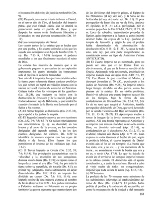 e instauración del reino de justicia perdurable (Dn.
9).
(III) Después, una nueva visión informa a Daniel,
en el tercer año de Ciro, el fundador del imperio
persa, que este Estado caerá, que se abatirá la
persecución sobre el pueblo de Dios, y que
después los santos serán finalmente liberados y
levantados en una gloriosa resurrección (Dn. 1012).
(b) Los cuatro imperios de Daniel.
Las cuatro partes de la estatua que es hecha caer
por una piedra, y los cuatro animales a los que les
sucede uno semejante a un hijo de hombre (Dn. 7;
cp. Dn. 7:13-14, 17-18) designan 4 poderes
mundiales a los que finalmente sucederá el reino
de Dios.
La estatua los muestra de manera que a un
gobernante pagano le parecerían de un esplendor
imponente; los cuatro animales las representan
ante el profeta en su feroz brutalidad.
Son más de 4 imperios los que han existido sobre
la tierra; pero solamente tienen carácter profético
los que tienen un papel en relación directa con la
nación de Israel reconocida como tal en Palestina.
Cubren todos ellos los «tiempos de los gentiles»
(Lc. 21:24), que tuvieron su inicio con la
destrucción de Jerusalén y de la nación judía por
Nabucodonosor, rey de Babilonia, y que tendrá fin
cuando el reinado de la Bestia sea destruido por el
Señor a Su retorno.
(A) El Primer Imperio es Babilonia (Dn. 2:37-38),
que expulsó a los judíos de su país.
(B) El Segundo Imperio aparece en tres ocasiones
(Dn. 2:32, 39; 7:5; 8:3-7). Se hallan repetidamente
sus características (p. ej., su dualidad) en los
brazos y el torso de la estatua, en los costados
desiguales del segundo animal, y en los dos
cuernos desiguales del carnero. Dn. 8:20 lo
identifica de manera expresa con los reyes de
Media y de Persia. Ellos fueron los que
permitieron el retorno de los exiliados (cp. Esd.
1:1-2).
(C) El Tercer Imperio es Grecia (Dn. 2:32, 39;
7:6; 8:5-8). Sus principales características son la
velocidad y la extensión de sus conquistas;
domina toda la tierra (Dn. 2:39); es rápido como el
leopardo y como el ave (Dn. 7:6); iba por toda la
tierra sobre su superficie, sin tocarla (Dn. 8:5); su
primer rey, Alejandro, murió súbitamente sin dejar
descendientes (Dn. 8:8; 11:4); su imperio fue
dividido en cuatro (Dn. 7:6; 8:8; 11:4); este
imperio recibe de una manera expresa el nombre
de Javán (Grecia, Dn. 8:21). Los judíos retornados
a Palestina sufrieron terriblemente en su propio
territorio la guerra incesante que mantuvieron dos

de las divisiones del imperio griego, el Egipto de
los Ptolomeos (el rey del sur), y la Siria de los
Seléucidas (el rey del norte: cp. Dn. 11). El peor
perseguidor de Israel fue un rey de Siria, Antíoco
IV Epifanes (175-164 a.C.), prefigurado por el
«cuerno pequeño» de Dn. 8:9-14, 23-25; 11:21, 36
ss. Loco de soberbia, pretendiendo proceder de
Júpiter, quiso imponer a la fuerza su culto; intentó
destruir todas las copias de la Ley, profanó el
templo de Jerusalén y erigió lo que el profeta
había denominado «la abominación de
desolación» (Dn. 8:11-12; 11:31). A causa de todo
esto, este rey, por otra parte insignificante, es
considerado como un tipo de Anticristo (Véase
ANTICRISTO).
(D) El Cuarto Imperio no es nombrado, pero no
puede ser otro que el de Roma. Éste es,
efectivamente, el que en la historia sucedió al de
Grecia. Aplastando toda resistencia, estableció un
imperio todavía más universal (Dn. 2:40; 7:7, 19,
23). Fue Roma la que crucificó al Mesías, y
destruyó Jerusalén el 70 d.C., expulsando a los
judíos de Palestina (Dn. 9:26). Su imperio estuvo
largo tiempo dividido en dos partes, como las
piernas de la estatua. En su visión profética,
Daniel vio subsistir este cuarto imperio hasta el fin
de los tiempos, bajo la forma de una
confederación de 10 caudillos (Dn. 2:34; 7:7, 24).
Es de su seno que surgirá el Anticristo, terrible
perseguidor del pueblo de Dios, que será destruido
por la venida victoriosa del Hijo del hombre (Dn.
7:8, 11, 13-14, 21-27). El Apocalipsis vuelve a
tomar la imagen de la bestia monstruosa con 10
cuernos. Allí esta bestia representa al Anticristo y
su imperio con toda su crueldad, su revuelta contra
Dios, su dominio universal (Ap. 13:1-8), su
confederación de 10 dictadores (Ap. 17:12, 17), su
evidente relación con Roma (Ap. 17:9, 18). Juan
expresa en estos términos el hecho de que, según
la profecía bíblica, el cuarto imperio de Daniel
existirá aún al fin de los tiempos: «La bestia que
has visto, era, y no es; ... y los moradores de la
tierra... se asombrarán viendo la bestia que era y
no es, y será» (Ap. 17:8). Lo que ha dejado de
existir en el territorio del antiguo imperio romano
es la cabeza común. El Anticristo será el agente
coordinador y, a partir de esta base, llevará a cabo
el viejo sueño de todos los conquistadores:
imponer que toda la raza le adore (Ap. 13:3, 7-8).
(c) 70 Semanas.
La profecía de las 70 semanas trata asimismo de
los sufrimientos inherentes al establecimiento del
reino de Dios (Dn. 9:24-27). El profeta había
pedido el perdón y la salvación de su pueblo, así
como la restauración de la ciudad y del santuario

181

 