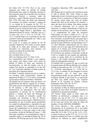 del Señor (Dn. 9:17-19). Dios le dio como
respuesta que había un periodo de tiempo
determinado para expiar la iniquidad, terminar la
prevaricación, poner fin al pecado, traer la justicia
perdurable, finalizar y consumar todas las
profecías, y ungir al Mesías ejecutor de estas cosas
(Dn. 9:24). Para todo esto tienen que transcurrir
70 «semanas» (en hebreo «setenas», o grupos de
7). La «mitad de la semana» de Dn. 9:27 se
corresponde con la duración de la gran tribulación,
durante la que el Anticristo hará cesar el sacrificio
y la ofrenda. Según Daniel y Apocalipsis, esta
tribulación durará 42 meses, 1.260 días, esto es, 3
1/2 años (Ap. 11:2, 3; 12:6, 14; 13:5; Dn. 7:25;
12:7); se puede llegar a la conclusión de que una
«semana» entera se corresponde con 7 años, y que
70 semanas son 490 años.
(A) ¿Cuál es el punto de partida de las 70
semanas? Según Dn. 9:25, tienen su inicio «desde
la salida de la orden para restaurar y edificar
Jerusalén». Se mencionan otros decretos con
respecto al retorno de la cautividad:
(I) 1 de Ciro (Esd. 1:1-3),
(II) 1 de Darío (Esd. 6:3-8), y
(III) 2 de Artajerjes (Esd. 7:7; Neh. 2:1-8).
Los comentaristas han diferido a este respecto,
pero parece más lógico tomar como punto de
partida el último, el único que menciona la
reconstrucción, no sólo del templo, sino de la
ciudad. Este decreto se promulgó en el año 445
a.C. Los 3 períodos indicados se sitúan a partir de
esta fecha de la siguiente manera:
(I) Habrá 7 semanas durante las que la ciudad y
sus murallas serán reconstruidas, tiempos de
angustia de 49 años (7 x 7), lo cual se corresponde
con las épocas difíciles de Esdras y Nehemías;
(II) después hay 62 semanas entre esta época y la
manifestación del Mesías, seguida de su muerte.
Ello suma, para los dos primeros períodos, un total
de 69 semanas, o 483 años (69 x 7), que
transcurrieron sin interrupción. Ello nos lleva
exactamente al período de la manifestación
pública y triunfal de Jesús del Domingo de
Ramos, su entrada en Jerusalén, cuando fue
aclamado con «hosannas al hijo de David».
Recuérdese que en esta ocasión, a diferencia de las
precedentes en que el pueblo quería proclamarle
rey, aceptó las aclamaciones, y reprendió a los que
querían acallarlas. Para evidenciar la cronología
exacta del cumplimiento de la profecía hasta el
Mesías Príncipe, se tiene que contar el año como
los profetas, un año de 360 días (42 meses = 1.260
días) para restablecer la correspondencia entre el
calendario judío y el calendario juliano (cp. Sir R.
Anderson, «El Príncipe que ha de venir», Portavoz

Evangélico, Barcelona 1980, especialmente PP.
138-144).
(III) Después de las sesenta y dos semanas se quita
la vida al Mesías (Dn. 9:26). Nótese la clara
implicación de este versículo de que el inicio de la
semana 70 no es consecutivo al final de la semana
69, porque tienen lugar una serie de hechos
después del final de las primeras 62 semanas, y
antes del inicio de la última. Esta última semana
se relaciona claramente con la carrera del
Anticristo, y conduce directamente al final de los
tiempos de las naciones, esto es, hacia el milenio,
y al cumplimiento de todas las promesas
relacionadas con Israel, y dadas en el v. 24. La
profecía divide en dos partes iguales los 7 años de
esta «semana», un período de paz, que quizá siga a
la guerra del bloque del norte (cp. Ez. 38-39), y un
período de gran tribulación correspondiente a los 3
1/2 años indicados expresamente por los textos
citados; esto es lo que sigue de la indicación de la
ruptura de la alianza (con Israel) por parte del
Anticristo «a la mitad de la semana» (Dn. 9:27).
Si la profecía con respecto a la primera venida de
Cristo se cumplió de una manera tan admirable,
¿cómo se puede dudar de la exactitud de los
sucesos y del tiempo anunciado para la última
etapa (la septuagésima semana)?
Es también entre la semana 69, que se cierra con
la manifestación del Mesías Príncipe en la entrada
triunfal en Jerusalén (cp. Mt. 21:1-9; Mr. 11:1-11;
Lc. 19:28-40, especialmente Lc. 19:38, 40; Jn.
12:12-16) y la semana 70, que inaugura la carrera
del Anticristo, que se tiene que situar
necesariamente dentro de este intervalo, la era de
la Iglesia, durante la que Israel no es reconocido
por Dios (cp. André Lamorte, «La Vocation
d'Israël et la Vocation de l'Église, Librarie
Protestante, París 1957, PP. 53-57).
(d) Alusiones al libro de Daniel.
Las alusiones al libro de Daniel por parte de los
escritores de otros libros de la Biblia muestran la
amplitud de su perspectiva profética.
(A) Nuestro Señor eligió el título «Hijo del
hombre» en preferencia a cualquier otro, y es
también una cita de Dn. 7:13, 14. Jesús puso
también en evidencia el aspecto de Su ministerio y
de Su reino que revela este título de «Hijo del
hombre». (Véase HIJO DEL HOMBRE).
(B) Cristo advirtió a Sus oyentes que la
abominación de la desolación, de la que había
hablado el profeta Daniel, sería puesta en el lugar
santo (Mt. 24:15; Mr. 13:14; cp. Dn. 11:31; 12:11,
y nótese el texto gr. de Dn. 9:27; cp. 2 Ts. 2:1-12).
Según las palabras de Cristo, es evidente que estas
profecías no hallaron su pleno cumplimiento

182

 