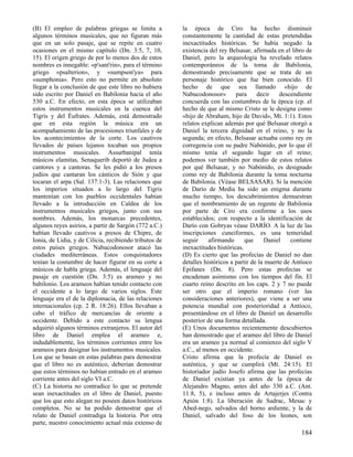 (B) El empleo de palabras griegas se limita a
algunos términos musicales, que no figuran más
que en un solo pasaje, que se repite en cuatro
ocasiones en el mismo capítulo (Dn. 3:5, 7, 10,
15). El origen griego de por lo menos dos de estos
nombres es innegable: «p'sant'rin», para el término
griego «psalterion», y «sumpson'ya» para
«sumphonia». Pero esto no permite en absoluto
llegar a la conclusión de que este libro no hubiera
sido escrito por Daniel en Babilonia hacia el año
530 a.C. En efecto, en esta época se utilizaban
estos instrumentos musicales en la cuenca del
Tigris y del Éufrates. Además, está demostrado
que en esta región la música era un
acompañamiento de las procesiones triunfales y de
los acontecimientos de la corte. Los cautivos
llevados de países lejanos tocaban sus propios
instrumentos musicales. Assurbanipal tenía
músicos elamitas, Senaquerib deportó de Judea a
cantores y a cantoras. Se les pidió a los presos
judíos que cantaran los cánticos de Sión y que
tocaran el arpa (Sal. 137:1-3). Las relaciones que
los imperios situados a lo largo del Tigris
mantenían con los pueblos occidentales habían
llevado a la introducción en Caldea de los
instrumentos musicales griegos, junto con sus
nombres. Además, los monarcas precedentes,
algunos reyes asirios, a partir de Sargón (772 a.C.)
habían llevado cautivos a presos de Chipre, de
Ionia, de Lidia, y de Cilicia, recibiendo tributos de
estos países griegos. Nabucodonosor atacó las
ciudades mediterráneas. Estos conquistadores
tenían la costumbre de hacer figurar en su corte a
músicos de habla griega. Además, el lenguaje del
pasaje en cuestión (Dn. 3:5) es arameo y no
babilonio. Los arameos habían tenido contacto con
el occidente a lo largo de varios siglos. Este
lenguaje era el de la diplomacia, de las relaciones
internacionales (cp. 2 R. 18:26). Ellos llevaban a
cabo el tráfico de mercancías de oriente a
occidente. Debido a este contacto su lengua
adquirió algunos términos extranjeros. El autor del
libro de Daniel emplea el arameo e,
indudablemente, los términos corrientes entre los
arameos para designar los instrumentos musicales.
Los que se basan en estas palabras para demostrar
que el libro no es auténtico, deberían demostrar
que estos términos no habían entrado en el arameo
corriente antes del siglo VI a.C.
(C) La historia no contradice lo que se pretende
sean inexactitudes en el libro de Daniel, puesto
que los que esto alegan no poseen datos históricos
completos. No se ha podido demostrar que el
relato de Daniel contradiga la historia. Por otra
parte, nuestro conocimiento actual más extenso de

la época de Ciro ha hecho disminuir
constantemente la cantidad de estas pretendidas
inexactitudes históricas. Se había negado la
existencia del rey Belsasar, afirmada en el libro de
Daniel, pero la arqueología ha revelado relatos
contemporáneos de la toma de Babilonia,
demostrando precisamente que se trata de un
personaje histórico que fue bien conocido. El
hecho de que sea llamado «hijo de
Nabucodonosor»
para
decir
descendiente
concuerda con las costumbres de la época (cp. el
hecho de que al mismo Cristo se le designa como
«hijo de Abraham, hijo de David», Mt. 1:1). Estos
relatos explican además por qué Belsasar otorgó a
Daniel la tercera dignidad en el reino, y no la
segunda; en efecto, Belsasar actuaba como rey en
corregencia con su padre Nabónido, por lo que él
mismo tenía el segundo lugar en el reino;
podemos ver también por medio de estos relatos
por qué Belsasar, y no Nabónido, es designado
como rey de Babilonia durante la toma nocturna
de Babilonia. (Véase BELSASAR). Si la mención
de Darío de Media ha sido un enigma durante
mucho tiempo, los descubrimientos demuestran
que el nombramiento de un regente de Babilonia
por parte de Ciro era conforme a los usos
establecidos; con respecto a la identificación de
Darío con Gobryas véase DARÍO. A la luz de las
inscripciones cuneiformes, es una temeridad
seguir
afirmando
que
Daniel
contiene
inexactitudes históricas.
(D) Es cierto que las profecías de Daniel no dan
detalles históricos a partir de la muerte de Antíoco
Epifanes (Dn. 8). Pero estas profecías se
encadenan asimismo con los tiempos del fin. El
cuarto reino descrito en los caps. 2 y 7 no puede
ser otro que el imperio romano (ver las
consideraciones anteriores), que viene a ser una
potencia mundial con posterioridad a Antíoco,
presentándose en el libro de Daniel un desarrollo
posterior de una forma detallada.
(E) Unos documentos recientemente descubiertos
han demostrado que el arameo del libro de Daniel
era un arameo ya normal al comienzo del siglo V
a.C., al menos en occidente.
Cristo afirma que la profecía de Daniel es
auténtica, y que se cumplirá (Mt. 24:15). El
historiador judío Josefo afirma que las profecías
de Daniel existían ya antes de la época de
Alejandro Magno, antes del año 330 a.C. (Ant.
11:8, 5), e incluso antes de Artajerjes (Contra
Apión 1:8). La liberación de Sadrac, Mesac y
Abed-nego, salvados del horno ardiente, y la de
Daniel, salvado del foso de los leones, son

184

 