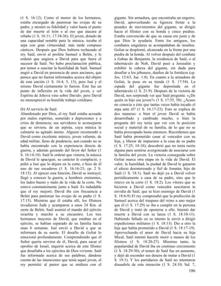 (1 S. 16:12). Como el menor de los hermanos,
estaba encargado de pastorear las ovejas de su
padre, y mostró su fidelidad y valor hasta el punto
de dar muerte al león o al oso que atacara al
rebaño (1 S. 16:11; 17:34-36). El joven, dotado de
una capacidad notable para la música, tocaba el
arpa con gran virtuosidad; más tarde compuso
cánticos. Después que Dios hubiera rechazado al
rey Saúl, envió al profeta Samuel a Belén, y le
ordenó que ungiera a David para que fuera el
sucesor de Saúl. No hubo proclamación pública,
por temor a suscitar la hostilidad de Saúl. Samuel
ungió a David en presencia de unos ancianos, que
parece que no fueron informados acerca del objeto
de esta unción (1 S. 16:4, 5, 13), pero Isaí y el
mismo David ciertamente lo fueron. Éste fue un
punto de inflexión en la vida del joven, y «el
Espíritu de Jehová vino sobre David»; pero David
no menospreció su humilde trabajo cotidiano.
(b) Al servicio de Saúl.
Abandonado por Dios, el rey Saúl estaba acosado
por malos espíritus, sometido a depresiones y a
crisis de demencia; sus servidores le aconsejaron
que se sirviera. de un arpista, cuya música le
calmaría su agitado ánimo. Alguien recomendó a
David como excelente músico, joven valiente, de
edad militar, lleno de prudencia, aun cuando no se
había encontrado con la experiencia directa de
guerra, y además gozando del favor del Señor (1
S. 16:14-18). Saúl le ordenó que viniera; la música
de David le apaciguó, su carácter le complació, y
pidió a Isaí que lo dejara en la corte, e hizo de él
uno de sus escuderos (1 S. 16:16-23; cp. 2 S.
18:15). Al ejercer esta función, David se instruyó;
llegó a conocer la guerra, a hombres eminentes,
los lados bueno y malo de la vida de la corte. No
estuvo constantemente junto a Saúl. Es indudable
que el rey mejoró; David iba con frecuencia a
Belén para pastorear las ovejas de su padre (1 S.
17:15). Mientras que él estaba allí, los filisteos
invadieron Judá y acamparon a unos 24 Km. al
oeste de Belén. Saúl asumió el mando del ejército
israelita y marchó a su encuentro. Los tres
hermanos mayores de David, que estaban en el
ejército, se habían separado de su familia hacía
unas 6 semanas. Isaí envió a David a que se
informara de su suerte. El desafío de Goliat lo
emocionó profundamente. Comprendiendo que el
Señor quería servirse de él, David, para sacar el
oprobio de Israel, inquirió acerca de este filisteo
que desafiaba a los ejércitos de Dios viviente. Saúl
fue informado acerca de sus palabras; dándose
cuenta de las intenciones que tenía aquel joven, el
rey permitió al pastor que se midiera con el

gigante. Sin armadura, que encontraba un engorro.
David, aprovechando su ligereza frente a la
pesadez de movimientos del gigante, se dirigió
hacia el filisteo con su honda y cinco piedras.
Estaba convencido de que su causa era justa y de
que Dios le ayudaría. Entre los antiguos, los
combates singulares se acompañaban de insultos.
Goliat se desplomó, alcanzado en la frente por una
piedra de la honda. Al volver después del combate
a Gabaa de Benjamín, la residencia de Saúl, o al
tabernáculo de Nob, David pasó a Jerusalén y
exhibió la cabeza del gigante, sin duda para
desafiar a los jebuseos, dueños de la fortaleza (cp.
Jos. 15:63; Jue. 1:8). En cuanto a la armadura de
Goliat, la puso en su tienda (1 S. 17:54). La
espada del gigante fue depositada en el
tabernáculo (1 S. 21:9). Después de la victoria de
David, nos sorprende ver que Saúl pregunta: «¿De
quién es hijo ese joven?» (1 S. 17:55, 58). ¿Acaso
no conocía a éste que tantas veces había tocado el
arpa ante él? (1 S. 16:17-23). Esto se explica de
dos maneras: o bien el joven David se había
desarrollado y cambiado mucho, o bien la
pregunta del rey tenía que ver con la posición
social y material de su familia, de lo que no se
había preocupado hasta entonces. Recordemos que
Saúl había prometido casar al vencedor con su
hija, y liberar de impuestos a la casa de su padre
(1 S. 17:25; 18:18); descubrió que no tenía razón
alguna para sentirse avergonzado de asociarse con
la familia del joven. La victoria conseguida sobre
Goliat marca otra etapa en la vida de David. El
valor, la humildad, la piedad de David le ganaron
el afecto desinteresado y fiel de Jonatán, hijo de
Saúl (1 S. 18:1). Saúl no dejó ya a David volver
periódicamente a casa de su padre, sino que le
retuvo en la corte (1 S. 18:2). Los vítores que se
hicieron a David como vencedor suscitaron la
envidia de Saúl, que se hizo enemigo de David (1
S. 18:6-9) El rey comprendió que la predicción de
Samuel acerca del traspaso del reino a uno mejor
que él (1 S. 17:29) se iba a cumplir en la persona
de David y trató de oponerse a ello. Intentó dar
muerte a David con su lanza (1 S. 18:10-11).
Habiendo fallado en su intento le envió a dirigir
expediciones militares (1 S. 18:13). Dio a otro la
hija que había prometido a David (1 S. 18:17-19).
Aprovechando el amor de David hacia su hija
Mical, Saúl intentó hacerle morir a manos de los
filisteos (1 S. 18:20-27). Mientras tanto, la
popularidad de David iba en continuo crecimiento
(1 S. 18:29-30); el temor de Saúl fue en aumento,
y dejó de esconder sus deseos de matar a David (1
S. 19:1). Y los partidarios de Saúl no intentaron
disuadirle de esta intención (1 S. 24:10; Sal. 7,

186

 