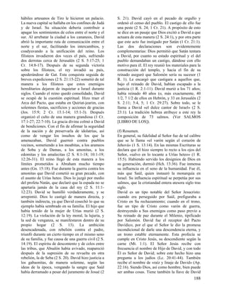 hábiles artesanos de Tiro le hicieron un palacio.
La nueva capital se hallaba en los confines de Judá
y de Israel. Su situación debería contribuir a
apagar los sentimientos de celos entre el norte y el
sur. Al arrebatar la ciudad a los cananeos, David
abrió la importante ruta de comunicación entre el
norte y el sur, facilitando los intercambios, y
coadyuvando a la unificación del reino. Los
filisteos invadieron dos veces el país, sufriendo
dos derrotas cerca de Jerusalén (2 S. 5:17-25; 1
Cr. 14:8-17). Después de su segunda victoria
sobre los filisteos, el rey invadió su país,
apoderándose de Gat. Esta conquista seguida de
breves expediciones (2 S. 21:15-22) sometió de tal
manera a los filisteos que estos enemigos
hereditarios dejaron de inquietar a Israel durante
siglos. Cuando el reino quedó consolidado, David
se ocupó de la cuestión espiritual. Hizo traer el
Arca del Pacto, que estaba en Quiriat-jearim, con
solemnes fiestas, sacrificios y acciones de gracias
(Jos. 15:9; 2 Cr. 13:1-14; 15:1-3). Después
organizó el culto de una manera grandiosa (1 Cr.
17:1-27; 22:7-10). La gracia divina colmó a David
de bendiciones. Con el fin de afirmar la seguridad
de la nación y de preservarla de idolatrías, así
como de vengar los insultos de los que la
amenazaban, David guerreó contra pueblos
vecinos, sometiendo a los moabitas, a los arameos
de Soba y de Damas, a los amonitas, a los
edomitas y los amalecitas (2 S. 8:1-18; 10:1-19;
12:26-31). El reino llegó de esta manera a los
límites prometidos a Abraham mucho tiempo
antes (Gn. 15:18). Fue durante la guerra contra los
amonitas que David cometió su gran pecado, con
el asunto de Urías heteo. Dios lo juzgó por medio
del profeta Natán, que declaró que la espada no se
apartaría jamás de la casa del rey (2 S. 11:112:23). David se humilló verdaderamente, y se
arrepintió. Dios lo castigó de manera directa, y
también indirecta, ya que David cosechó lo que su
ejemplo había sembrado en su familia. El hijo que
había tenido de la mujer de Urías murió (2 S.
12:19). La violación de la ley moral, la lujuria, y
la sed de venganza, se manifestaron dentro de su
propio hogar (2 S. 13). La ambición
desencadenada, con rebelión contra el padre,
triunfó durante un cierto tiempo en el mismo seno
de su familia, y fue causa de una guerra civil (2 S.
14:19). El espíritu de descontento y de celos entre
las tribus, que Absalón había avivado, reapareció
después de la supresión de su revuelta en otra
rebelión, la de Seba (2 S. 20). David hizo justicia a
los gabaonitas, de manera solemne, según las
ideas de la época, vengando la sangre que Saúl
había derramado a pesar del juramento de Josué (2

S. 21). David cayó en el pecado de orgullo y
ordenó el censo del pueblo. El castigo de ello fue
una peste (2 S. 24; 1 Cr. 21). A propósito de esto
se dice en un pasaje que Dios excitó a David a que
actuara de esta manera (2 S. 24:1), y por otra parte
que este acto fue instigado por Satán (1 Cr. 21:1).
Las dos declaraciones son evidentemente
complementarias: Dios permitió que Satán tentara
a David, por cuanto su estado espiritual y el del
pueblo demandaban un castigo, dándose con ello
motivo para él. El rey reunió los materiales para la
construcción del templo, y hacia el fin de su
reinado aseguró que Salomón sería su sucesor (1
R. 1). Le encargó que castigara a aquellos que,
bajo el reinado de David, habían escapado a la
justicia (1 R. 2:1-11). David murió a los 71 años;
había reinado 40 años (o, más exactamente, 40
1/2, 7 1/2 de ellos en Hebrón, y 33 en Jerusalén (2
S. 2:11; 5:4, 5; 1 Cr. 29:27). Sobre todo, se le
llama a David «el dulce cantor de Israel» (2 S.
23:1). La tradición hebrea atribuye a este rey la
composición de 73 salmos. (Ver SALMOS
[LIBRO DE LOS]).
(f) Resumen.
En general, su fidelidad al Señor fue de tal calibre
que se le llama «el varón según el corazón de
Jehová» (1 S. 13:14). En las mismas Escrituras se
declara que él hizo siempre lo recto a los ojos del
Señor, «salvo en lo tocante a Urías heteo» (1 R.
15:5). Habiendo servido los designios de Dios en
su generación, durmió (Hch. 13:36). Fue inmensa
su influencia en el seno de la humanidad. Fue él,
más que Saúl, quien instauró la monarquía en
Israel. Su influencia espiritual se perpetúa por sus
salmos, que la cristiandad entera atesora siglo tras
siglo.
David es un tipo notable del Señor Jesucristo:
cuando era perseguido por Saúl, prefiguraba a
Cristo en Su rechazamiento; cuando en el trono,
fue un tipo de Cristo como varón de guerra,
destruyendo a Sus enemigos como paso previo a
Su reinado de paz durante el Milenio, tipificado
por Salomón. David fue el receptor del Pacto
Davídico, por el que el Señor le dio la promesa
incondicional de darle una descendencia eterna, y
un trono estable eternamente. Esta profecía se
cumple en Cristo Jesús, su descendiente según la
carne (Mt. 1:1). El Señor Jesús recibe con
frecuencia el nombre de Hijo de David, y con todo
Él es Señor de David; sobre este hecho hizo una
pregunta a los judíos (Lc. 20:41-44). También
recibe el nombre de «raíz y linaje de David» (Ap.
22:16). Siendo Dios, así como hombre, bien puede
ser ambas cosas. Tiene también la llave de David

188

 