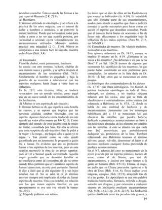 deseaban consultar. Ésta es una de las formas a las
que recurrió Manasés (2 R. 21:6).
(d) Hechicero.
El término utilizado es «kashaph», y se refiere a la
práctica de las artes mágicas, con el intento de
dañar a hombres o animales, o de pervertir la
mente; hechizar. Puede que no tuvieran poder para
dañar a otros a no ser que aquella persona, por
curiosidad o amistad, oyera voluntariamente los
encantamientos utilizados. Manasés también
practicó esta iniquidad (2 Cr. 33:6). Nínive es
comparada a una ramera bien favorecida, maestra
en hechizos (Nah. 3:4).
(e) Encantador.
Viene de chabar, «unir juntamente, fascinar».
Se asocia con otro término, lachash, «hablar de
una manera suave y gentil», y se aplica después al
encantamiento de las serpientes (Sal. 58:5).
Similarmente el hombre es engañado y baja la
guardia de su aversión a relacionarse con los
espíritus malignos, hasta llegar a verse bajo su
influencia.
En Is. 19:3, otro término, ittím, se traduce
«evocador» con un sentido similar, como aquel
que da un suave sonido en los encantamientos de
los hechiceros.
(f) Adivino (o con espíritu de adivinación).
El término hebreo es ob, que significa «una botella
de cuero», y se supone que implica que las
personas aludidas estaban hinchadas con un
espíritu. Aparece dieciséis veces, traducido en este
sentido en todos ellos menos en Job 32:19. Como
ejemplo del sentido de esta palabra está la mujer
de Endor, consultada por Saúl. De ella se afirma
que tenía «espíritu de adivinación». Saúl le pidió a
la mujer: «Te ruego... me hagas subir a quien yo te
dijere. » Tan pronto como su vida quedó
garantizada por un juramento, le preguntó a quién
iba a llamar. Es evidente que era su profesión
llamar a los espíritus de los muertos, pero en esta
ocasión reconoció la obra de un poder superior,
pues al ver a Samuel quedó aterrorizada. Aquella
mujer pensaba que su demonio familiar se
personificaría como de costumbre; de ahí su terror
cuando Dios permitió que el verdadero espíritu de
Samuel apareciera, en este caso particular. Samuel
le dijo a Saúl que al día siguiente él y sus hijos
estarían con él. No se sabe si en el término
anterior siempre está implicado el poder de llamar
espíritus de muertos. Una cosa notable, en relación
con los que tienen espíritu familiar, es que
aparentemente se oye una voz «desde la tierra»
(Is. 29:4).
(g) Mago de yiddeoni,«un sabio».

Lo único que se dice de ellos en las Escrituras es
que «susurran hablando» (Is. 8:19). Es indudable
que ello formaba parte de sus encantamientos,
usados para aturdir a aquellos que iban a pedirles
consejo, y quizás necesarios para hacer entrar en
acción el espíritu que deseaban consultar. Puede
que el consejo fuera bueno en ocasiones a fin de
llevar más eficazmente a los engañados bajo la
influencia de los malos espíritus. (Para Mt. 2:16,
ver MAGO.)
(h) Consultador de muertos. De «darash methim»,
«consultar a los muertos».
Esto aparece solamente en Dt. 18:11, aunque se
implica lo mismo en Is. 8:19. ¿Debieran ir los
vivos a los muertos? ¿No debieran ir en pos de su
Dios? Y en Sal. 106:28 leemos de algunos que
«comieron los sacrificios de los muertos», lo que
puede haber constituido un acto preliminar para
consultarles. Lo anterior es la lista dada en Dt.
18:10, 11; hay otros que se mencionan en otros
pasajes.
(i) Astrólogos «los contempladores de los cielos»
(Is. 47:13) con fines astrológicos. En Daniel, la
palabra traducida «astrólogo» en todo el libro,
ashshaph, es distinta, y no implica ninguna
relación con los cielos, sino que se trata de
«hechiceros» o «encantadores», como leemos con
referencia a Babilonia en Is. 47:9, 12, donde se
habla de una multitud de hechizos y de
encantamientos. Juntamente con los astrólogos
babilónicos del v. 13 se mencionan los que
observan las estrellas, que pueden haberse
dedicado a pronosticar acontecimientos en base a
las posiciones alteradas de los planetas en relación
con las estrellas. A esto se añaden los que cada
mes [te] pronostican, que probablemente
dedujeran sus pronósticos de la luna. También
relacionado con Babilonia tenemos el término
adivino, gezar, «dividir, determinar el hado o el
destino» mediante cualquier forma pretendida de
predecir acontecimientos.
En el NT, además del caso ya mencionado de la
joven poseída por un espíritu pitónico, leemos de
otros, como el de Simón, que usó de
encantamientos, y fascinó por largo tiempo a la
gente de Samaria (Hch. 8:9-11); Elimas, el mago,
un judío que en Chipre procuraba oponerse a la
obra de Dios (Hch. 13:6, 8). Éstos usaban artes
mágicas, «magia» (Hch. 19:19), atrayendo tras de
sí a las gentes. En Apocalipsis se usa otra palabra
traducida hechicerías, farmacia, referida a drogas,
«aturdir con drogas», y por extensión a cualquier
sistema de hechicería mediante encantamientos
(Ap. 9:21; 18:23; cp. 21:8; 22:15). La hechicería
queda clasificada entre los pecados más graves, y

19

 