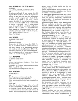 nom, DEIDAD DEL ESPÍRITU SANTO
tip, DOCT
ver, ÁNGEL, VIRGEN, ESPÍRITU SANTO
vet,
Es asimismo afirmada de una manera clara. El
Espíritu Santo recibe el nombre de Espíritu de
Jehová, de Dios, del Señor, con toda la intimidad
y unidad que ello comporta (cfr. 1 Co. 2:10-11).
El Señor es el Espíritu (2 Co. 3:17). Dios es
espíritu (Jn. 4:24). El Espíritu habla y actúa como
siendo el mismo Dios (Hch. 13:2). Mentirle a Él
es mentirle a Dios (Hch. 5:3-4). Le son atribuidas
obras divinas (Jb. 33:4; Sal. 104:29-30; Jn. 3:8;
6:63; Ro. 1:4; 8:11; 2 Co. 3:18, etc.). El Espíritu
Santo procede del Padre y es enviado a la vez por
el Padre y el Hijo (Jn. 15:26; 14:16, 26; 16:7; Hch.
2:33). (Véase ESPÍRITU SANTO.)
Véase TRINIDAD.
nom, DEMAS
tip, BIOG HOMB HONT
vet,
«hombre del pueblo»
Colaborador de Pablo en Roma (Col. 4:14; Fil.
24), de quien Pablo tenía que escribir cinco años
más tarde: «Demas me ha desamparado, amando
este mundo, y se ha ido a Tesalónica (2 Ti. 4:10).
Esto puede significar no que hubiera apostatado,
sino el enfriamiento de su primer amor al dar su
afecto a las cosas de este siglo presente.
nom, DEMETRIO
tip, BIOG HOMB HONT
vet,
(griego, «perteneciente a Deméter» o Ceres, diosa
de la agricultura).
(a) Platero de Éfeso que instigó un motín contra
Pablo (Hch. 19:24-41).
(b) Un cristiano de alta reputación (3 Jn. 12).
nom, DEMONIO
tip, DIAB ESCA
vet,
Entre los griegos este término designaba:
(a) un dios o una divinidad en general;
(b) el genio o espíritu familiar que acompañaba a
uno;
(c) su hado;
(d) el alma de un individuo que viviera en la edad
de oro (la edad anterior a la entrada de la aflicción
en el mundo. Cuando se abrió la caja de Pandora,
se precipitaron todos los males de la misma al
mundo. [mitología griega]), y que desde entonces

actuara como divinidad tutelar; un dios de
categoría inferior.
La idea pagana, expuesta por los filósofos, era que
los demonios eran seres mediadores entre Dios y
el hombre. Así lo expresa Platón:
«Cada demonio es un ser intermedio entre Dios y
el mortal. El hombre no se acerca directamente a
Dios, sino que toda la relación y comunicación
entre los dioses y los hombres se consigue con la
mediación de demonios.»
Esto era un engaño satánico, lograr la adoración a
Dios por mediación de demonios o semidioses.
Podemos constatar cómo esta concepción pagana
ha dejado su profunda impronta deformadora en
grandes sectores de la llamada cristiandad, en
franca oposición a las Escrituras (cp. 1 Ti. 2:5).
Las Escrituras dejan de igual forma bien clara la
verdadera naturaleza de los demonios como
espíritus malvados (cp. Ap. 16:13, 14)
En las Escrituras también se ve que la idolatría es
esencialmente adoración de demonios siendo que
el ídolo mismo no es nada «Sacrificaron a los
demonios (shed) y no a Dios (Dt. 32:17; 1 Co.
10:19, 20), «nunca más sacrificarán sus sacrificios
a los demonios (sair)» (Lv. 17:7; Ap. 9:20).
Jeroboam cayó tan bajo que ordenó a sacerdotes
para los demonios (sair) y para los becerros que
había hecho (2 Cr. 11:15), y algunos «sacrificaron
sus hijos y sus hijas a los demonios (shed)» (Sal.
106:37). Las cosas adoradas pueden haber sido
objetos invisibles, o pueden haber tenido alguna
representación mística, o puede haberse tratado de
meros ídolos; pero detrás de todo esto se hallaban
seres verdaderos, malvados e inmundos; de
manera que era moralmente imposible tener
comunión con el Señor Jesús y con estos
demonios (1 Co. 10:19-21).
Los malos espíritus que poseían a tantas personas
cuando el Señor estaba en la tierra eran demonios,
y por ello aprendemos mucho acerca de ellos. Los
fariseos dijeron que el Señor echaba demonios por
Beelzebú el príncipe de los demonios. El Señor
interpretó esto como significando «Satanás
echando a Satanás». Por ello sabemos que los
demonios son agentes de Satán; y que Satán como
hombre fuerte, tenía que ser atado antes que su
reino pudiera ser asaltado (Mt. 12:24-29).
Los demonios son también poderosos, por la
manera en que manejaban a los que poseían, y en
cómo uno poseído se lanzó sobre siete hombres,
haciéndoles huir de la casa desnudos y heridos
(Hch. 19:16).
Sabemos también que eran seres inteligentes,
reconocieron al Señor Jesús y se inclinaron ante
Su autoridad. Sabían también que les esperaba el

191

 