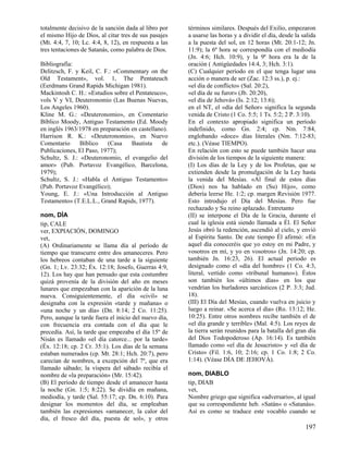 totalmente decisivo de la sanción dada al libro por
el mismo Hijo de Dios, al citar tres de sus pasajes
(Mt. 4:4, 7, 10; Lc. 4:4, 8, 12), en respuesta a las
tres tentaciones de Satanás, como palabra de Dios.
Bibliografía:
Delitzsch, F. y Keil, C. F.: «Commentary on the
Old Testament», vol. 1, The Pentateuch
(Eerdmans Grand Rapids Michigan 1981).
Mackintosh C. H.: «Estudios sobre el Pentateuco»,
vols V y VI, Deuteronomio (Las Buenas Nuevas,
Los Angeles 1960).
Kline M. G.: «Deuteronomio», en Comentario
Bíblico Moody, Antiguo Testamento (Ed. Moody
en inglés 1963/1978 en preparación en castellano).
Harrison R. K.: «Deuteronomio», en Nuevo
Comentario
Bíblico
(Casa
Bautista
de
Publicaciones, El Paso, 1977);
Schultz, S. J.: «Deuteronomio, el evangelio del
amor» (Pub. Portavoz Evangélico, Barcelona,
1979);
Schultz, S. J.: «Habla el Antiguo Testamento»
(Pub. Portavoz Evangélico);
Young, E. J.: «Una Introducción al Antiguo
Testamento» (T.E.L.L., Grand Rapids, 1977).
nom, DÍA
tip, CALE
ver, EXPIACIÓN, DOMINGO
vet,
(A) Ordinariamente se llama día al período de
tiempo que transcurre entre dos amaneceres. Pero
los hebreos contaban de una tarde a la siguiente
(Gn. 1; Lv. 23:32; Éx. 12:18; Josefo, Guerras 4:9,
12). Los hay que han pensado que esta costumbre
quizá provenía de la división del año en meses
lunares que empezaban con la aparición de la luna
nueva. Consiguientemente, el día «civil» se
designaba con la expresión «tarde y mañana» o
«una noche y un día» (Dn. 8:14; 2 Co. 11:25).
Pero, aunque la tarde fuera el inicio del nuevo día,
con frecuencia era contada con el día que le
precedía. Así, la tarde que empezaba el día 15º de
Nisán es llamado «el día catorce... por la tarde»
(Éx. 12:18; cp. 2 Cr. 35:1). Los días de la semana
estaban numerados (cp. Mt. 28:1; Hch. 20:7), pero
carecían de nombres, a excepción del 7º, que era
llamado sábado; la víspera del sábado recibía el
nombre de «la preparación» (Mr. 15:42).
(B) El período de tiempo desde el amanecer hasta
la noche (Gn. 1:5; 8:22). Se dividía en mañana,
mediodía, y tarde (Sal. 55:17; cp. Dn. 6:10). Para
designar los momentos del día, se empleaban
también las expresiones «amanecer, la calor del
día, el fresco del día, puesta de sol», y otros

términos similares. Después del Exilio, empezaron
a usarse las horas y a dividir el día, desde la salida
a la puesta del sol, en 12 horas (Mt. 20:1-12; Jn.
11:9); la 6ª hora se correspondía con el mediodía
(Jn. 4:6; Hch. 10:9), y la 9ª hora era la de la
oración ( Antigüedades 14:4, 3; Hch. 3:1).
(C) Cualquier período en el que tenga lugar una
acción o manera de ser (Zac. 12:3 ss.), p. ej.:
«el día de conflicto» (Sal. 20:2),
«el día de su furor» (Jb. 20:20),
«el día de Jehová» (Is. 2:12; 13:6);
en el NT, el «día del Señor» significa la segunda
venida de Cristo (1 Co. 5:5; 1 Ts. 5:2; 2 P. 3:10).
En el contexto apropiado significa un período
indefinido, como Gn. 2:4; cp. Nm. 7:84,
englobando «doce» días literales (Nm. 7:12-83;
etc.). (Véase TIEMPO).
En relación con esto se puede también hacer una
división de los tiempos de la siguiente manera:
(I) Los días de la Ley y de los Profetas, que se
extienden desde la promulgación de la Ley hasta
la venida del Mesías. «Al final de estos días
(Dios) nos ha hablado en (Su) Hijo», como
debería leerse He. 1:2; cp. margen Revisión 1977.
Esto introdujo el Día del Mesías. Pero fue
rechazado y Su reino aplazado. Entretanto
(II) se interpone el Día de la Gracia, durante el
cual la iglesia está siendo llamada a Él. El Señor
Jesús obró la redención, ascendió al cielo, y envió
al Espíritu Santo. De este tiempo Él afirmó: «En
aquel día conoceréis que yo estoy en mi Padre, y
vosotros en mí, y yo en vosotros» (Jn. 14:20; cp.
también Jn. 16:23, 26). El actual periodo es
designado como el «día del hombre» (1 Co. 4:3,
literal, vertido como «tribunal humano»). Éstos
son también los «últimos días» en los que
vendrían los burladores sarcásticos (2 P. 3:3; Jud.
18).
(III) El Día del Mesías, cuando vuelva en juicio y
luego a reinar. «Se acerca el día» (Ro. 13:12; He.
10:25). Entre otros nombres recibe también el de
«el día grande y terrible» (Mal. 4:5). Los reyes de
la tierra serán reunidos para la batalla del gran día
del Dios Todopoderoso (Ap. 16:14). Es también
llamado como «el día de Jesucristo» y «el día de
Cristo» (Fil. 1:6, 10; 2:16; cp. 1 Co. 1:8; 2 Co.
1:14). (Véase DÍA DE JEHOVÁ).
nom, DIABLO
tip, DIAB
vet,
Nombre griego que significa «adversario», al igual
que su correspondiente heb. «Satán« o «Satanás».
Así es como se traduce este vocablo cuando se

197

 