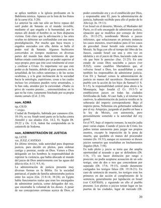 se aplica también a la iglesia profesante en la
Babilonia mística. Aparece en la lista de los frutos
de la carne (Gá. 5:20).
Lo anterior ha sido tan sólo un breve repaso del
sutil poder de Satanás en el mundo invisible,
mediante el que engaña a la humanidad, por lo
menos allí donde el hombre es su bien dispuesta
víctima. Está claro que la adivinación y las artes
ocultas no debieran ser confundidas con una mera
prestidigitación. Por mucho que haya trucos y
engaños asociados con ella, detrás se halla el
poder real de Satanás. Algunos hechiceros
convertidos en tiempos modernos en diversas
partes del mundo han dado testimonio de que
habían estado controlados por un poder superior al
suyo propio; pero que éste cesó totalmente al creer
y confesar a Cristo. Es importante ver que este
poder es de Satanás, debido al gran aumento, en la
actualidad, de los cultos satanistas y de las sectas
ocultistas, y a la gran inclinación de la sociedad
hacia la astrología, espiritismo, cosas a las cuales
incluso los cristianos pueden verse arrastrados, y
lo han sido, atraídos por la curiosidad. «Nadie os
prive de vuestro premio..., entremetiéndose en lo
que no ha visto, vanamente hinchado por su propia
mente carnal» (Col. 2:18).
nom, ADMÁ
tip, CIUD
= «roja».
Ciudad de Pentápolis, habitada por cananeos (Gn.
10:19); su rey Sinab tomó parte en la lucha contra
Amrafel y sus aliados (Gn. 14:2, 8). Según Dt.
29:22 y Os. 11:8, Admá fue comprendida en la
catástrofe de Sodoma.
nom, ADMINISTRACIÓN DE JUSTICIA
tip, LEYE
ver, JUEZ, CASTIGO
En último término, toda autoridad para dispensar
justicia, para decidir en pleitos, para ordenar
castigo y premiar, reside en Dios. Vemos a Dios
delegando en los hombres la responsabilidad de
reprimir la violencia, que había abocado al mundo
del juicio de Dios anteriormente con las aguas del
diluvio (Gn. 6:11; 9:5, 6).
La administración de justicia presenta muy
diversas formas en la Biblia. En la sociedad
patriarcal, el padre de familia administraba justicia
entre los suyos (Gn. 21:8-14; 38:24); en Egipto
había funcionarios reales que eran los encargados
de administrar justicia, como delegados del rey,
que encarnaba la voluntad de los dioses. A pesar
de sus concepciones erróneas acerca de Dios, el

poder constituido era y es el establecido por Dios,
y responsable ante Él, para la administración de
justicia, habiendo recibido para ello el poder de lo
Alto (cp. Jn. 19:11).
Con Israel en el desierto, Moisés, el Mediador del
Pacto, es él solo encargado de administrar justicia,
situación que se modifica por consejo de Jetro
(Éx. 18:13-27), nombrando Moisés a jueces
inferiores, que solucionaran en primera instancia
los casos menores, reservándose para él los casos
de gravedad. Josué heredó esta estructura de
Moisés. Se llega con ello al tiempo del libro de los
Jueces, cuando Israel cae una y otra vez en
idolatría y en el juicio de Dios, haciendo cada uno
«lo que bien le parecía» (Jue. 21:25). En este
estado de cosas Dios suscitaba a jueces (ver
JUEZ), como caudillos libertadores que, al
volverse Israel a Dios, los acaudillaban y eran
también los responsables de administrar justicia.
Con Elí y Samuel vemos la administración de
justicia en manos del sacerdocio. Descontento el
pueblo con la acción de los hijos de Samuel (1 S.
8:1-5), la responsabilidad central pasa ahora a la
Monarquía; bajo Josafat (2 Cr. 19:5-7) se
establecieron jueces en todas las ciudades
fortificadas de Judá. Al caer Judá, y al retornar los
cautivos, la administración de justicia residía en la
soberanía del imperio correspondiente. Bajo el
imperio persa, Nehemías era gobernador señalado
por el rey Artajerjes, juzgando al pueblo en base a
la ley de Moisés, con autonomía, pero
personalmente sometido a la autoridad del rey
gentil.
En el NT, bajo el imperio romano, la nación judía
pasó varias etapas. Cuando el juicio de Cristo, los
judíos tenían autonomía para juzgar sus propios
asuntos, excepto la imposición de la pena de
muerte, que quedaba en manos del procurador
romano (Jn. 18:31), aunque en ocasiones se diesen
juicios sumarios que resultaban en linchamientos
ilegales (Hch. 7:58).
En todo pleito y juicio se tenía que dar amplia
oportunidad al acusado a que se defendiera (Dt.
1:16, 17) sin hacer distinción por rango o
posición; no podía aceptarse acusación de un solo
testigo, sino de dos o tres que concordaran por
separado (Dt. 17:6; 19:15), siendo duramente
castigados los testigos falsos (Dt. 19:18-21). En
caso de sentencia de muerte, los testigos eran los
primeros en dar acción al cumplimiento de la
sentencia, generalmente por lapidación en Israel
(ver CASTIGO), y siguiendo en ello el pueblo
presente. Los pleitos o juicios tenían lugar en las
puertas de las ciudades, lugar de mercado (Dt.

20

 