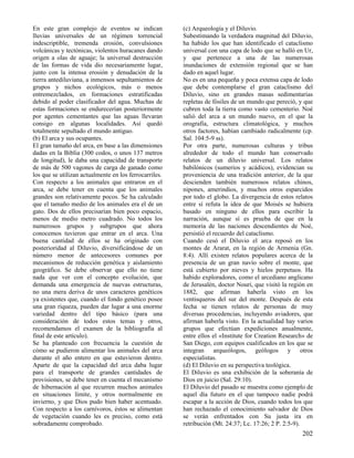 En este gran complejo de eventos se indican
lluvias universales de un régimen torrencial
indescriptible, tremenda erosión, convulsiones
volcánicas y tectónicas, violentos huracanes dando
origen a olas de aguaje; la universal destrucción
de las formas de vida dio necesariamente lugar,
junto con la intensa erosión y denudación de la
tierra antediluviana, a inmensos sepultamientos de
grupos y nichos ecológicos, más o menos
entremezclados, en formaciones estratificadas
debido al poder clasificador del agua. Muchas de
estas formaciones se endurecerían posteriormente
por agentes cementantes que las aguas llevaran
consigo en algunas localidades. Así quedó
totalmente sepultado el mundo antiguo.
(b) El arca y sus ocupantes.
El gran tamaño del arca, en base a las dimensiones
dadas en la Biblia (300 codos, o unos 137 metros
de longitud), le daba una capacidad de transporte
de más de 500 vagones de carga de ganado como
los que se utilizan actualmente en los ferrocarriles.
Con respecto a los animales que entraron en el
arca, se debe tener en cuenta que los animales
grandes son relativamente pocos. Se ha calculado
que el tamaño medio de los animales era el de un
gato. Dos de ellos precisarían bien poco espacio,
menos de medio metro cuadrado. No todos los
numerosos grupos y subgrupos que ahora
conocemos tuvieron que entrar en el arca. Una
buena cantidad de ellos se ha originado con
posterioridad al Diluvio, diversificándose de un
número menor de antecesores comunes por
mecanismos de reducción genética y aislamiento
geográfico. Se debe observar que ello no tiene
nada que ver con el concepto evolución, que
demanda una emergencia de nuevas estructuras,
no una mera deriva de unos caracteres genéticos
ya existentes que, cuando el fondo genético posee
una gran riqueza, pueden dar lugar a una enorme
variedad dentro del tipo básico (para una
consideración de todos estos temas y otros,
recomendamos el examen de la bibliografía al
final de este artículo).
Se ha planteado con frecuencia la cuestión de
cómo se pudieron alimentar los animales del arca
durante el año entero en que estuvieron dentro.
Aparte de que la capacidad del arca daba lugar
para el transporte de grandes cantidades de
provisiones, se debe tener en cuenta el mecanismo
de hibernación al que recurren muchos animales
en situaciones límite, y otros normalmente en
invierno, y que Dios pudo bien haber acentuado.
Con respecto a los carnívoros, éstos se alimentan
de vegetación cuando les es preciso, como está
sobradamente comprobado.

(c) Arqueología y el Diluvio.
Subestimando la verdadera magnitud del Diluvio,
ha habido los que han identificado el cataclismo
universal con una capa de lodo que se halló en Ur,
y que pertenece a una de las numerosas
inundaciones de extensión regional que se han
dado en aquel lugar.
No es en una pequeña y poca extensa capa de lodo
que debe contemplarse el gran cataclismo del
Diluvio, sino en grandes masas sedimentarias
repletas de fósiles de un mundo que pereció, y que
cubren toda la tierra como vasto cementerio. Noé
salió del arca a un mundo nuevo, en el que la
orografía, estructura climatológica, y muchos
otros factores, habían cambiado radicalmente (cp.
Sal. 104:5-9 ss).
Por otra parte, numerosas culturas y tribus
alrededor de todo el mundo han conservado
relatos de un diluvio universal. Los relatos
babilónicos (sumerios y acádicos), evidencian su
proveniencia de una tradición anterior, de la que
descienden también numerosos relatos chinos,
nipones, amerindios, y muchos otros esparcidos
por todo el globo. La divergencia de estos relatos
entre sí refuta la idea de que Moisés se hubiera
basado en ninguno de ellos para escribir la
narración, aunque sí es prueba de que en la
memoria de las naciones descendientes de Noé,
persistió el recuerdo del cataclismo.
Cuando cesó el Diluvio el arca reposó en los
montes de Ararat, en la región de Armenia (Gn.
8:4). Allí existen relatos populares acerca de la
presencia de un gran navío sobre el monte, que
está cubierto por nieves y hielos perpetuos. Ha
habido exploradores, como el arcediano anglicano
de Jerusalén, doctor Nouri, que visitó la región en
1882, que afirman haberla visto en los
ventisqueros del sur del monte. Después de esta
fecha se tienen relatos de personas de muy
diversas procedencias, incluyendo aviadores, que
afirman haberla visto. En la actualidad hay varios
grupos que efectúan expediciones anualmente,
entre ellos el «Institute for Creation Research» de
San Diego, con equipos cualificados en los que se
integran arqueólogos, geólogos y otros
especialistas.
(d) El Diluvio en su perspectiva teológica.
El Diluvio es una exhibición de la soberanía de
Dios en juicio (Sal. 29:10).
El Diluvio del pasado se muestra como ejemplo de
aquel día futuro en el que tampoco nadie podrá
escapar a la acción de Dios, cuando todos los que
han rechazado el conocimiento salvador de Dios
se verán enfrentados con Su justa ira en
retribución (Mt. 24:37; Lc. 17:26; 2 P. 2:5-9).

202

 