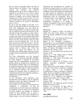 Fue un suceso sin paralelo alguno con toda la
historia anterior del hombre, y hay la promesa
expresa,
que
constituye
una
adicional
demostración de que no fue un fenómeno local o
regional, de que Dios no va a volver a traerlo
sobre la tierra (Gn. 9:11). Como señal de esta
promesa se establece, en las nuevas condiciones
climáticas de la tierra, el arco iris (Gn. 9:12, 13),
que es desde entonces señal de gracia, que aparece
incluso en medio de los juicios de Apocalipsis
(Ap. 4:3; 10:1).
Es por fe que Noé preparó el arca (He. 11:7).
Todo lo concerniente al Diluvio fue dispuesto por
Dios; Noé simplemente tuvo que seguir las
instrucciones recibidas. La misma fe cree que todo
ello se cumplió tal como ha sido descrito; no hay
dificultad en todo ello, excepto si se deja a Dios a
un lado, lo cual no debiera hacerse bajo ningún
concepto, por cuanto fue una especial intervención
de Dios en la historia en juicio de una manera muy
directa. Fue Dios quien advirtió a Noé; fue Dios
quien le envió los animales (Gn. 7:15, 16); fue
Dios quien cerró la puerta del arca (Gn. 7:16); fue
Dios que hizo pasar un viento sobre la tierra (Gn.
8:11); en resumen, la Escritura afirma que Jehová
presidió sobre el Diluvio (Sal. 29:10). Sin
embargo, los rastros del Diluvio son tan
elocuentes que el apóstol Pedro afirma que los que
lo niegan lo hacen ignorándolo voluntariamente (2
P. 3:5).
Las rocas sedimentarias, que dan elocuente
testimonio de su contenido de grandes cantidades
de restos animales y vegetales de un mundo
pasado, han sido «reinterpretadas» en términos de
grandes épocas de producción de depósitos con
gran lentitud. El último siglo vio la manipulación
y supresión de numerosos datos que son evidencia
de cataclismo, dando lugar a la actual concepción
de la «geología histórica». Sin embargo, se
mantiene en excelentes obras la evidencia de la
interpretación diluvial de los depósitos geológicos,
impuesta por su propia naturaleza.
(e) Objeciones.
Se han presentado varias objeciones como
demostración incontestable de que los depósitos
geológicos tienen que haberse depositado a lo
largo de grandes períodos de tiempo.
Una de ellas es la existencia de formaciones de
«anhidritas» o «evaporitas», un tipo de
acumulaciones de diversas sales que comúnmente
se interpretan como los restos de la evaporación
de mares antiguos. Sin embargo, la evidencia
interna de estos depósitos, por su pureza y
ausencia de fósiles u otros restos indicativos de
origen marino, y por otros factores, demanda su

explicación por precipitación de mezclas de
salmueras de origen tectónico. En todos los casos
en que se ofrecen objeciones de este tipo, no hay
verdaderas razones para adoptar una interpretación
de largas épocas de deposición, sino que un
estrecho examen de la evidencia muestra que estas
formaciones, tanto de «evaporitas» como de
«arrecifes fósiles», como depósitos de diatomeas,
y muchas otras, han sido objeto de una
interpretación precipitada en el pasado; la
moderna investigación crítica revela condiciones
cataclísmicas en la formación de todos estos
depósitos.
Bibliografía:
Balsiger, D. y Charles E. Sellier: «In Search of
Noah's Ark» (Sun Classic Books, Los Ángeles
1976; hay edición castellana de Javier Vergara,
Barcelona);
Montgomery, J. W.: «The Quest for Noah's Ark»
(Dimension Books, Minneapolis, 1974);
Morris, H. M.: «Geología: ¿Actualismo o
Diluvialismo?», con una desveladora introducción
histórica del profesor G. Grinnell: «Los orígenes
de la moderna teoría geológica» (Clíe, Terrassa,
1980); «El Diluvio del Génesis» (con John C.
Whitcomb. Clíe, Terrassa, 1982);
Navarra, F.: «Yo he tocado el arca de Noé» (Clíe,
Terrassa, 1978);
Nelson, B. C.: «The Deluge Story in Stone»
(Bethany, Minneapolis, 1931/1968);
Rehwinkel, A.: «The Flood» (Concordia, Saint
Louis, Missouri, 1951/1978);
Schaeffer, F.: «Génesis en el tiempo y en el
espacio» (Ediciones Evangélicas Europeas,
Barcelona, 1974);
Sedin: Simposios de varios autores, selección de
S. Escuain: «Los Fósiles y el Diluvio»; «Anegado
en Agua», tomos I y II; «Cronometría:
Consideraciones Críticas»; «Biología y Orígenes»
(Sedin, Servicio Evangélico de Documentación e
Información, Apdo. 2.002, Sabadell, España);
Slusher, H. S. y R. Whitelaw: «Las dataciones
radiométricas: Crítica» (Clíe, Terrassa, 1980);
Watson, D.C. C.: «Mitos y Milagros» (Clíe,
Terrassa, 1980);
Whitcomb, J.C.: «El mundo que pereció» (Grand
Rapids, Ed. Portavoz, 1981).
Respecto a la envolvente de agua sobre la
atmósfera antes del Diluvio, cfr. Dillow, J. C.:
«The Waters Above» (Moody Press, Chicago,
1981).
nom, DINA
tip, BIOG MUJE MUAT

203

 