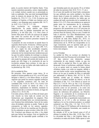 parte, la acción interior del Espíritu Santo. Vista
nuestra naturaleza pecadora, somos impermeables
a la verdad, incluso cuando nos es presentada en
todo su esplendor. Hay una total incompatibilidad
entre la manera de pensar de Dios y la de los
hombres (Is. 55:8, 9; 1 Co. 2:14). Es preciso que
mediante el Espíritu, el Padre nos ilumine con la
verdad, y nos disponga para aceptarla (Mt. 16:17;
Jn. 6:45; 1 Co. 2:10; Ef. 1:17, 18).
Esta
revelación
no
comporta
ninguna
imperfección. Se puede admitir una cierta
gradación entre la palabra transmitida por los
profetas y la del Hijo (He. 1:1). Pero como el
mismo Hijo puso Su sello sin reservas de ningún
tipo sobre los escritos del AT (Mt. 5:17), no
debemos tampoco nosotros presentar ninguna de
nuestra parte.
A propósito de esta revelación se puede hacer la
siguiente observación: Al decirse: «Oísteis que fue
dicho a los antiguos, mas yo os digo» (Mt. 5:21,
22, etc.), según los más acreditados exegetas,
Jesús no hablaba aquí del texto del AT, sino
solamente de las interpretaciones tendenciosas por
las que los judíos trataban de restringir su alcance
(cp. Mt. 15:3-6). Incluso si se quiere interpretar de
otro modo los pasajes del sermón del monte, no se
puede por ello llegar a la conclusión de que la
revelación antigua fuera errónea: lo más que se
podría decir es que no había sido dada todavía en
su plenitud (cp. Mt. 19:8).
(b) La unidad de Dios.
De principio, Dios aparece como único. Si se
emplea la misma palabra en el AT y en el NT para
designar a Jehová y a los falsos dioses, se da por
supuesto que jamás los autores sagrados atribuyen
a los segundos existencia real. Se trata de
vanidades (Sal. 115:8; Is. 44:9; 1 Co. 8:4-6). Con
frecuencia se puede ver detrás de ellos a los
demonios, inspiradores de idolatría, mediante la
cual se hacen dar a sí mismos la honra, en lugar de
a Dios (1 Co. 10:19, 20).
Con toda certeza, Jehová es el Dios de Israel; pero
este vínculo no tiene nada de común con las
limitaciones que imaginaban los paganos. Para
ellos, cada divinidad tenía sus circunscripciones,
con fronteras bien delimitadas, fuera de las cuales
otras divinidades ejercían su poder. Nada de esta
concepción se halla en los autores sagrados.
Jehová es el Dios de los israelitas por Su elección.
En Su soberanía se quiso revelar a ellos (Dt. 4:3336). Concluyó una alianza con ellos, y los eligió
para que fueran Sus testigos. Esto no significa en
absoluto que Su autoridad quede confiada a los

que formaban parte de esta nación. Él es el Señor
de todas las naciones (Sal. 82:8; 72:11, 17, etc.).
En el seno del pueblo de Israel hubo ciertamente
los que atribuían una cierta realidad a los falsos
dioses hasta el punto de rendirles culto. Incluso
dentro de la Iglesia primitiva los había que no
estaban del todo convencidos de la vanidad de los
ídolos (1 Co. 8:7). Pero esta tendencia no apareció
jamás entre los instrumentos de la revelación.
Todo lo que se oye acerca del desarrollo
progresivo del monoteísmo en el AT proviene de
una interpretación inexacta de los textos. Desde la
primera línea de Génesis, Dios es uno, Creador de
todo el universo. Los Diez Mandamientos, cuya
antigüedad es irrebatible, comienzan con la
exclusión de toda falsa deidad (Éx. 20:3). La
confesión de fe de Israel se halla en Dt. 6:4. Las
afirmaciones de Is. 40-48 son insuperables en su
vigor monoteísta, pero no aportan nada que sea
fundamentalmente inédito con respecto a los
textos más antiguos.
(c) La Trinidad.
La unidad de Dios no excluye en absoluto la
distinción entre las Personas de la divinidad. Ya el
AT deja entrever esta distinción, aunque
ciertamente de una manera velada, ya que era
sobre todo la unidad de Dios lo que debía ser
destacado frente al politeísmo ambiental. Incluso
si no se quiere tener en cuenta la forma plural
«Elohim» unida a un verbo en singular, debido a
que este hecho recibe varias interpretaciones, hay
textos en los que el nombre de Dios es aplicable
por adelantado al Mesías (Sal. 45:7-8; Is. 9:5);
también, siendo que el nombre de «Señor»
equivale al nombre inefable de Jehová, se ha de
considerar el Sal. 11:1. Con Jehová se asocia un
Hijo (2 S. 7:14; Pr. 30:4; cp. Sal. 2:12). El pasaje
acerca de la Sabiduría en Proverbios (Pr. 8) nos la
presenta como un ser personal, y no como una
abstracción, hasta tal punto que, desde el mismo
marco de referencia del judaísmo, sus filósofos
llegaron a la conclusión de la existencia de un
mediador, el Logos, entre Dios y el mundo.
El Espíritu de Dios es igualmente mencionado con
frecuencia en el AT, y ello en términos que
implican a la vez Su existencia propia y su unidad
sustancial con Dios (Gn. 1:2; Sal. 51:13; 2 S.
23:1). Al llegar al NT hallamos allí la doctrina de
la Trinidad netamente formulada, aun cuando no
se emplee este término.
De entrada, el NT es tan formal como el AT al
afirmar la unidad de Dios (Mr. 12:29; Stg. 2:19).
La divinidad del Hijo y del Espíritu Santo no
contradice en nada este hecho. Pablo opone el solo

205

 