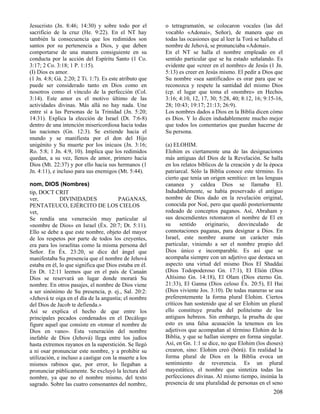 Jesucristo (Jn. 8:46; 14:30) y sobre todo por el
sacrificio de la cruz (He. 9:22). En el NT hay
también la consecuencia que los redimidos son
santos por su pertenencia a Dios, y que deben
comportarse de una manera consiguiente en su
conducta por la acción del Espíritu Santo (1 Co.
3:17; 2 Co. 3:18; 1 P. 1:15).
(I) Dios es amor.
(1 Jn. 4:8; Gá. 2:20; 2 Ti. 1:7). Es este atributo que
puede ser considerado tanto en Dios como en
nosotros como el vínculo de la perfección (Col.
3:14). Este amor es el motivo último de las
actividades divinas. Más allá no hay nada. Une
entre sí a las Personas de la Trinidad (Jn. 5:20;
14:31). Explica la elección de Israel (Dt. 7:6-8)
dentro de una intención misericordiosa hacia todas
las naciones (Gn. 12:3). Se extiende hacia el
mundo y se manifiesta por el don del Hijo
unigénito y Su muerte por los inicuos (Jn. 3:16;
Ro. 5:8; 1 Jn. 4:9, 10). Implica que los redimidos
quedan, a su vez, llenos de amor, primero hacia
Dios (Mt. 22:37) y por ello hacia sus hermanos (1
Jn. 4:11), e incluso para sus enemigos (Mt. 5:44).
nom, DIOS (Nombres)
tip, DOCT CRIT
ver,
DIVINIDADES
PAGANAS,
PENTATEUCO, EJÉRCITO DE LOS CIELOS
vet,
Se rendía una veneración muy particular al
«nombre de Dios» en Israel (Éx. 20:7; Dt. 5:11).
Ello se debe a que este nombre, objeto del mayor
de los respetos por parte de todos los creyentes,
era para los israelitas como la misma persona del
Señor. En Éx. 23:20, se dice del ángel que
manifestaba Su presencia que el nombre de Jehová
estaba en él, lo que significa que Dios estaba en él.
En Dt. 12:11 leemos que en el país de Canaán
Dios se reservará un lugar donde morará Su
nombre. En otros pasajes, el nombre de Dios viene
a ser sinónimo de Su presencia, p. ej., Sal. 20:2:
«Jehová te oiga en el día de la angustia; el nombre
del Dios de Jacob te defienda.»
Así se explica el hecho de que entre los
principales pecados condenados en el Decálogo
figure aquel que consiste en «tomar el nombre de
Dios en vano». Esta veneración del nombre
inefable de Dios (Jehová) llega entre los judíos
hasta extremos rayanos en la superstición. Se llegó
a ni osar pronunciar este nombre, y a prohibir su
utilización, e incluso a castigar con la muerte a los
mismos rabinos que, por error, lo llegaban a
pronunciar públicamente. Se excluyó la lectura del
nombre, ya que no el nombre mismo, del texto
sagrado. Sobre las cuatro consonantes del nombre,

o tetragramatón, se colocaron vocales (las del
vocablo «Adonai», Señor), de manera que en
todas las ocasiones que al leer la Torá se hallaba el
nombre de Jehová, se pronunciaba «Adonai».
En el NT se halla el nombre empleado en el
sentido particular que se ha estado señalando. Es
evidente que «creer en el nombre» de Jesús (1 Jn.
5:13) es creer en Jesús mismo. El pedir a Dios que
Su nombre «sea santificado» es orar para que se
reconozca y respete la santidad del mismo Dios
(cp. el lugar que toma el «nombre» en Hechos
3:16; 4:10, 12, 17, 30; 5:28, 40; 8:12, 16; 9:15-16,
28; 10:43; 19:17; 21:13; 26:9).
Los nombres dados a Dios en la Biblia dicen cómo
es Dios. Y lo dicen indudablemente mucho mejor
que todos los comentarios que puedan hacerse de
Su persona.
(a) ELOHIM.
Elohim es ciertamente una de las designaciones
más antiguas del Dios de la Revelación. Se halla
en los relatos bíblicos de la creación y de la época
patriarcal. Sólo la Biblia conoce este término. Es
cierto que tenía un origen semítico: en las lenguas
cananea y caldea Dios se llamaba El.
Indudablemente, se había preservado el antiguo
nombre de Dios dado en la revelación original,
conocida por Noé, pero que quedó posteriormente
rodeado de conceptos paganos. Así, Abraham y
sus descendientes retomaron el nombre de El en
su
sentido
originario,
desvinculado
de
connotaciones paganas, para designar a Dios. En
Israel, este nombre asume un carácter más
particular, viniendo a ser el nombre propio del
Dios único e incomparable. Es así que se
acompaña siempre con un adjetivo que destaca un
aspecto una virtud del mismo Dios El Shaddai
(Dios Todopoderoso Gn. 17:1), El Elión (Dios
Altísimo Gn. 14:18), El Olam (Dios eterno Gn.
21:33), El Ganna (Dios celoso Éx. 20:5), El Hai
(Dios viviente Jos. 3:10). De todas maneras se usa
preferentemente la forma plural Elohim. Ciertos
críticos han sostenido que al ser Elohim un plural
ello constituye prueba del politeísmo de los
antiguos hebreos. Sin embargo, la prueba de que
esto es una falsa acusación la tenemos en los
adjetivos que acompañan al término Elohim de la
Biblia, y que se hallan siempre en forma singular.
Así, en Gn. 1:1 se dice, no que Elohim (los dioses)
crearon, sino: Elohim creó (bórá). En realidad la
forma plural de Dios en la Biblia evoca un
sentimiento de reverencia. Es un plural
mayestático, el nombre que sintetiza todas las
perfecciones divinas. Al mismo tiempo, insinúa la
presencia de una pluralidad de personas en el seno

208

 