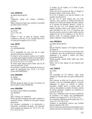 nom, DORCAS
tip, BIOG MUJE MUNT
vet,
Traducción griega del arameo «Tabitha»,
«gacela».
Mujer cristiana de Jope, muy caritativa, resucitada
por Pedro (Hch. 9:36-43).
nom, DOTÁN
tip, CIUD
sit, a2, 334, 139
vet,
Ciudad 21 Km. al norte de Siquem, donde
vendieron a José (Gn. 37:17) y donde Eliseo tuvo
la visión de los ángeles (2 R. 6:13-23).
nom, DOTE
tip, COST
ver, MATRIMONIO
vet,
En la antigüedad era muy raro que la mujer
aportara una dote en matrimonio.
En Israel y en las naciones vecinas, era el marido
o su padre quien pagaba al padre de la prometida a
fin de que le fuera dada en casamiento (Gn. 29:1520; 34:12; Éx. 22:17; 1 S. 18:25).
El monto legal inferior parece haber sido de 50
siclos de plata (Dt. 22:29).
En ocasiones, el padre de la prometida le hacía un
regalo de matrimonio (Jos. 15:19; 1 R. 9:16).
(Véase MATRIMONIO).
nom, DRACMA
tip, MEDI
ver, MONEDA
vet,
Moneda griega de plata, de unos 3,4 gramos de
peso en plata. (Véase MONEDA).
nom, DRAGÓN
tip, ESCA FAUN TIPO CUAD DIAB
ver, DIABLO
vet,
(heb. «Tannin»; gr. «drakõn»).
Puede significar cualquier gran reptil, serpiente, o
monstruo marino, símbolo de una gran criatura
destructora.
Las naciones condenadas a la destrucción y
desolación, incluyendo Jerusalén, son descritas
como moradas de dragones (Is. 34:13; 35:7; Jer.
9:11; 10:22; 51:37).

A Faraón, rey de Egipto, se le llama el gran
dragón (Ez. 29:3).
Como una de las criaturas de Dios, el dragón es
llamado a alabar a Jehová (Sal. 148:7).
En el NT el dragón es un tipo de Satanás y de
aquellos movidos por él.
En Ap. 12:3 el «gran dragón rojo, con siete
cabezas y diez cuernos» es símbolo del poder de
Satanás en la forma del Imperio Romano: intentó,
en la persona de Herodes, destruir a Cristo al
nacer. En Ap. 13:2, 4 es Satanás quien da al
Imperio Romano redivivo del futuro su trono y
gran autoridad. En Ap. 13:11 el Anticristo, que
tiene dos cuernos como un cordero, habla como un
dragón. En Ap. 16:13 es Satanás, y en Ap. 20:2 es
descrito como «la serpiente antigua, que es el
diablo y Satanás». (Véase DIABLO).
nom, DRUSILA
tip, BIOG MUJE MUNT
vet,
Hija de Herodes Agripa I y de Cippros, hermana
de Agripa II.
Se casó con Aciz rey de Emesa al convertirse éste
al judaísmo, pero fue posteriormente seducida a
abandonar a su marido y casarse con Félix,
procurador de Judea.
Estaba presente cuando Pablo habló ante Félix
(Hch. 24:24).
Murió con su hijo Agripa en una erupción del
Vesubio.
nom, DUELO
tip, COST
vet,
Era costumbre de los hebreos, como sigue
siéndolo en Oriente, hacer una gran exhibición de
duelo.
Para expresar su dolor por la muerte de un ser
querido, o por una calamidad pública o privada,
golpeaban el pecho, se cubrían la cabeza,
ayunaban, echaban polvo o cenizas sobre sus
cabezas, descuidaban su cabello, llevaban vestidos
de colores apagados, rasgaban sus vestiduras, se
vestían de saco, etc.
Para Asa y Sedequías hubo una gran combustión
de perfumes a su muerte, muy probablemente
imitando a los paganos (2 Cr. 16:14; Jer. 34 5).
Se contrataba a plañideras profesionales (Jer. 9:17,
18 cp. 2 S. 14:2; Am. 5:16).
También se presentaban músicos que tocaban
músicas fúnebres (Mt. 9:23).
Dios no desea que aquellos que han perdido un ser
amado carezcan de sentimientos: el mismo Señor

215

 