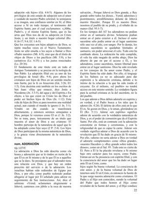 adopción «de hijos» (Gá. 4:4-5). Algunos de los
privilegios de este estado de adopción son el amor
y cuidado de nuestro Padre celestial; la semejanza
a su imagen, una confianza similar en Sí; el libre
acceso a Sí en todo tiempo; el testimonio del
Espíritu Santo, por el cual exclamamos: «¡Abba,
Padre!», y el mismo Espíritu Santo, que es las
arras que Dios nos da de su adopción en Cristo
Jesús; y un titulo a nuestro hogar celestial (Ro.
8:14-17; 9:4; Ef. 1:4-5).
Que los creyentes son hijos adoptivos de Dios, se
repite muchas veces en el Nuevo Testamento;
Jesús no sólo enseña a los suyos a llamar a Dios
«Padre nuestro» (Mt. 6:9), sino que da el título de
«hijos de Dios» a los pacíficos (Mt. 5:9), a los
caritativos (Lc. 6:35) y a los justos resucitados
(Lc. 20:36).
El fundamento de este título está en todo el
Antiguo Testamento y se precisa en la teología de
San Pablo. La adopción filial era ya uno de los
privilegios de Israel (Ro. 9:4), pero ahora los
cristianos son hijos de Dios en un sentido mucho
más fuerte, por la fe en Jesucristo (Gá. 3:26; Ef.
1:5). Esta doctrina está también en los escritos de
San Juan: «Hay que renacer, dice Jesús a
Nicodemo (Jn. 3:3-5), del agua y del Espíritu.» En
efecto, a los que creen en Cristo les da Dios el
poder ser hechos hijos de Dios (Jn. 1:12). Esta
vida de hijos de Dios es para nosotros una realidad
actual, aun cuando el mundo lo ignore (1 Jn. 3:1).
Vendrá un día cuando se manifestará
abiertamente, y entonces seremos semejantes a
Dios, porque lo veremos como Él es (1 Jn. 3:2).
No se trata, pues, únicamente de un título que
muestra el amor de Dios a sus criaturas: El
hombre participa de la naturaleza de aquel que lo
ha adoptado como hijo suyo (2 P. 2:4). Los hijos
de Dios participan de la misma naturaleza de Dios,
y la gracia viene directamente de la naturaleza
divina.
nom, ADORACIÓN
tip, LEYE
La adoración a Dios ha sido descrita como «la
honra y adoración que se le rinden en razón de lo
que Él es en Sí mismo y de lo que Él es a aquellos
que se la dan». Se presupone que el adorador tiene
una relación con Dios, y que hay un orden
prescrito del servicio o de la adoración. Los
israelitas habían sido redimidos de Egipto por
Dios, y por ello, como pueblo redimido podían
allegarse al lugar por Él señalado para adorar en
seguimiento de Sus instrucciones. Así, dice el
salmista: «Venid, aclamemos alegremente a
Jehová; cantemos con júbilo a la roca de nuestra

salvación... Porque Jehová es Dios grande, y Rey
grande sobre todos los dioses... Venid, adoremos y
postrémonos; arrodillémonos delante de Jehová
nuestro Hacedor. Porque Él es nuestro Dios;
nosotros el pueblo de su prado, y el rebaño de su
mano» (Sal. 95:1-7).
En los tiempos del AT los adoradores no podían
entrar en el santuario divino. Solamente podían
entrar en el patio exterior a él. Incluso el sumo
sacerdote sólo podía entrar en el lugar santísimo
sólo una vez al año, con sangre. Por lo demás, los
mismos sacerdotes se quedaban limitados al
santuario, sin poder atravesar el velo. Todo esto ha
cambiado ahora. La redención ha sido cumplida,
el velo ha sido rasgado de arriba abajo, Dios ha
abierto de par en par el acceso a Él, y los
adoradores, como sacerdotes, tienen libertad para
entrar en el lugar santísimo. Dios ha sido revelado
en los consejos de Su amor como Padre, y el
Espíritu Santo ha sido dado. Por ello, el lenguaje
de los Salmos ya no es adecuado para dar
expresión a la adoración cristiana, debido a lo
íntimo de la relación a la que ha sido traído el
creyente. En el milenio, «el pueblo» no tendrá
acceso en este mismo sentido. La verdadera figura
para la actitud cristiana es la del sacerdote, no la
del pueblo.
Los que adoran a Dios deben adorarle en espíritu y
en verdad, y el Padre busca a los tales que le
adoren (Jn. 4:24). El deleite de ellos está en lo que
Él es. Se gozan en Dios, y le aman, gloriándose en
Él (Ro. 5:11). Adorar «en espíritu» significa
adorar de acuerdo con la verdadera naturaleza de
Dios, y en el poder de comunión que da el Espíritu
Santo. Por ello, está en contraste con la adoración
consistente en formas y ceremonias, y con la
religiosidad de que es capaz la carne. Adorar «en
verdad» significa adorar a Dios de acuerdo con la
revelación que Él ha dado en gracia de Sí mismo.
Por ello, «ahora» no sería adorar a Dios en verdad
el adorarle «simplemente» como «Dios grande»,
«nuestro Hacedor» y «Rey grande sobre todos los
dioses», como en el Sal. 95. Todo esto es cierto de
Él. Pero a Él le ha placido revelarse a Sí mismo
bajo otro carácter para los suyos, como Padre.
Entran así en Su presencia con espíritu filial, y con
la consciencia del amor que les ha dado un lugar
ante Él en Cristo, como
hijos según Su buena voluntad. La consciencia de
este amor, y de la buena voluntad de Dios de
tenernos ante Él en Cristo, es entonces la fuente de
la que surge nuestra adoración como cristianos. El
Padre y el Hijo son conocidos, siendo la voluntad
del Padre que todos honren al Hijo como
revelador de la fuente del amor, y el Hijo conduce

22

 