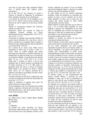 cayó bajo el yugo persa. Bajo Alejandro Magno
vino a formar parte del imperio grecomacedónico.
En el año 190 a.C. los romanos, al vencer a
Antíoco el Grande en Magnesia, le arrebataron
Éfeso, dándola a Eumeno II, rey de Pérgamo.
A la muerte de Atalo III, rey de Pérgamo, en el
año 133 a.C., Éfeso volvió a manos romanas, que
hicieron de ella la capital de la provincia romana
de Asia.
Tiberio la reconstruyó después del terremoto
sufrido en el año 29 d.C.
Numerosos judíos que poseían el título de
ciudadanos romanos residían en Éfeso,
manteniendo allí una sinagoga (Hch. 18:19; 19:17;
Ant. 14:10, 11 y 13).
Al finalizar su segundo viaje misionero, Pablo, de
camino hacia Jerusalén, hizo una breve visita a
Éfeso, y predicó en su sinagoga. Dejó a Aquila y a
Priscila en esta ciudad, para que ellos prosiguieran
con la obra (Hch. 18:18-21).
En la época de su tercer viaje, Pablo estuvo
trabajando en Éfeso por lo menos 2 años y 3
meses. Dejó la ciudad después del motín
provocado por Demetrio, el platero fabricante de
templecilIos de plata de Diana, que vio disminuir
sus beneficios debido a la predicación del apóstol
(Hch. 19; cp. 1 Co. 15:32; 16:8; 2 Ti. 1:1-18).
Pablo dejó a Timoteo en Éfeso, a fin de que
impidiera que la iglesia quedara corrompida por
las falsas doctrinas (1 Ti. 1:3). Más tarde, no
pudiendo pasar por Éfeso al volver de Europa,
Pablo llamó a los ancianos de Éfeso a Mileto
(Hch. 20:15, 16, 17). Tíquico, portador de la
epístola a los Efesios, fue después enviado a Éfeso
(Ef. 1:1; 6:21; 2 Ti. 4:12).
La iglesia de Éfeso es una de las 7 iglesias de Asia
a las que se dirigieron las cartas del Apocalipsis de
Juan (Ap. 1:11; 2:1-7).
Según la tradición, el apóstol Juan pasó los
últimos años de su vida en Éfeso.
En la actualidad, el mar se ha retirado de la ciudad
debido a depósitos aluviales del río Caístro, que
desembocaba junto a ella. Sólo quedan ruinas de
lo que fuera una gran ciudad.
nom, EFOD
tip, TIPO LEYE SACE COSM BIOG HOMB
HOAT TEJI
fot, dib00001
vet,
= «cubierta».
(a) Prenda del sumo sacerdote. Se dieron
minuciosas instrucciones para su hechura. Tenía
que ser hecho de oro, azul, púrpura, carmesí y lino

torcido, trabajado con primor. El oro era batido
para formar delgadas chapas, y después se cortaba
en hilos, que eran entretejidos en la tela.
El cinto debía ser de los mismos materiales
bordados. Sobre las hombreras se colocaban dos
piedras de ónice, con los nombres de las doce
tribus grabados en ellas, seis en cada una; así,
siempre que Aarón llevaba el efod, estaba
representando a las doce tribus.
Había también el manto del efod, que era todo de
azul, y en su borde había granadas de azul,
púrpura y carmesí, con campanillas de oro entre
ellas. Es indudable que el manto era mucho más
largo que el efod, que se supone que no llegaba a
las rodillas, y que se llevaba sobre el manto.
El pectoral se ponía sobre el efod.
También se llevaba una túnica de lino fino,
colocada por debajo del manto.
Todo lo anterior, con la mitra, eran los vestidos de
Aarón «para honra y hermosura» (Éx. 28:40).
En los varios materiales del efod quedan
tipificadas la justicia divina, el carácter celeste, la
realeza, dignidad, y las gracias del Espíritu: las
virtudes que caracterizaban al Señor Jesús.
Inseparablemente unido al efod estaba el pectoral,
en el que se hallaba el Urim y Tumim; así al llevar
el efod, el juicio de los hijos de Israel era llevado
ante el Señor, según sus luces y perfecciones (éste
es el significado de los términos Urim y Tumim).
Aunque no se llevaba en ocasiones ordinarias, era
necesario cuando se buscaban instrucciones de
parte de Dios (cp. 1 S. 21:9). Así, la recepción de
respuestas de Dios queda relacionada con el Urim
y Tumim, que estaban en el pectoral (Éx. 28:28:
cp. Nm. 27:21; 1 S. 28:6; Esd. 2:63; Neh. 7:65).
El término «efod» es una transliteración del
mismo vocablo hebreo, y proviene de «atar
alrededor o atar», por lo que su significado no
parece ir más allá de «una vestidura sacerdotal»
(Éx. 29:5; 35:9, 27; 39:2-22; Lv. 8:7; 1 S. 2:28).
(b) Además de lo anterior, que puede recibir el
nombre de «el» efod, había otros que llevaban los
sacerdotes, pero que no son descritos (1 S. 14:3;
22:18; 23:6, 9; 30:7; Os. 3:4). Con ocasión de la
subida del arca a Jerusalén, David se revistió de
un efod de lino (1 S. 2:18). En todos los pasajes
anteriores el efod tiene carácter de vestidura
sacerdotal, aunque David no pertenecía a la tribu
de Aarón. En esto constituyó un tipo de regio
sacerdote del orden de Melquisedec.
(c) Una extraña desviación de lo anterior lo fue el
efod que hizo Gedeón del oro, púrpura y los
ornamentos tomados de los madianitas, detrás del
cual se extravió Israel, y que vino a ser tropiezo
para Gedeón y toda su casa (Jue. 8:27). Aún peor

222

 