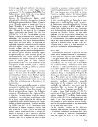 tuvieron paga» (salvaron sus tesoros huyendo por
mar), y por ello iba a tener Egipto como
recompensa. Tiro fue tomada en el año 572 a.C., y
Nabucodonosor murió el 562 a.C., lo que deja un
margen de diez años (Ez. 29:17-20).
Después de Nabucodonosor, Egipto quedó
tributario a Ciro. Cambises fue su primer rey persa
de la dinastía vigesimoséptima. Al caer el imperio
persa, Alejandro Magno se apoderó de Egipto y
fundó Alejandría. A la muerte de Alejandro los
Ptolomeos reinaron sobre Egipto durante 300
años. Algunos de los actos de los Ptolomeos
fueron profetizados por Daniel (Dn. 11). (ver
ANTÍOCO). En 30 a.C., Octavio César entró en
Egipto, y vino a ser una provincia romana. En el
año 639 d.C., los sarracenos arrebataron Egipto al
imperio bizantino, y los turcos dominaron Egipto
hasta finales del siglo XVIII. A principios del
siglo XIX, Egipto fue escenario de las luchas entre
franceses, ingleses, turcos, viniendo a ser colonia
británica en 1882, hasta 1922, en que el mariscal
Allenby otorgó una declaración de independencia.
En 1936 el ejército británico abandonó Egipto,
excepto la franja del Canal de Suez, que no fue
abandonado hasta 1954. Desde entonces, Egipto
ha mantenido una postura continua de hostilidad
contra el Estado judío de Israel, renacido
políticamente el año 1948. Esta enemistad se ha
visto paliada en años recientes, desde la visita de
Anwar al-Sadat a Jerusalén, y la firma de acuerdos
de paz con Israel en 1978.
Hemos visto que Egipto fue en el pasado histórico
capaz de llevar un millón de soldados a Palestina;
también de hacer frente a Asiria. También registra
la historia su influencia sobre Fenicia y sus
encarnizadas guerras contra los hititas, con los que
al final hizo un tratado, que se da entero en los
monumentos.
Algunas de las profecías dadas, aunque se aplican
a eventos ya sucedidos hace tiempo, pueden tener
todavía una aplicación futura. Por ejemplo: «Y
Jehová será conocido de Egipto, y los de Egipto
conocerán a Jehová en aquel día, y harán sacrificio
y oblación... En aquel tiempo Israel será tercero
con Egipto y con Asiria para bendición en medio
de la tierra; porque Jehová de los ejércitos los
bendecirá diciendo: Bendito el pueblo mío Egipto,
y el asirio obra de mis manos, e Israel mi heredad»
(Is. 19:21-25; cp. Sof. 3:9, 10). Ciertamente, estas
afirmaciones se aplican a una época en que Dios
dará bendición a Egipto. Esto es una cosa que
pudiera chocar, siendo que Egipto es un tipo del
mundo, el lugar en el que la naturaleza satisface
sus concupiscencias, fuera de lo cual es llamado el
cristiano; pero en el milenio la tierra recibirá

bendición, y entonces ninguna nación recibirá
bendición en tanto que no reconozca a Jehová y su
Rey, que reinará, así, sobre toda la tierra.
Entonces, «vendrán príncipes de Egipto; Etiopía
se apresurará a extender sus manos hacia Dios»
(Sal. 68:31).
Se debe recordar también que Egipto fue el lugar
donde moró el pueblo de Dios, Israel. Fue un rey
de Egipto quien ordenó la traducción del Antiguo
Testamento al griego, la LXX, citada por el
mismo Señor aquí en la tierra; y fue a Egipto que
huyó José con el niño Jesús y su madre frente a la
amenaza de Herodes. Egipto fue una caña
quebrada en la que se apoyaron los israelitas; les
oprimió e incluso atacó o saqueó Jerusalén. Pero
ha recibido castigo y permanece postrado hasta el
día de hoy; como reino del sur todavía jugará un
papel en la historia futura (cp. Dn. 11:42 43).
Después Dios lo sanará y le dará bendición; en
gracia dirá: «Bendito el pueblo mío Egipto».
II - La tierra
La conformación de Egipto es peculiar. El Nilo
forma, en su desembocadura en el Mediterráneo,
un delta; este había llegado a tener siete brazos (Is.
11:15), pero ahora tiene sólo dos ramas. Es el río
más largo del mundo con 6.671 Km de longitud. A
cada lado del valle por el que corre el río se halla
una cadena de montes, a partir de los cuales reina
el desierto. El valle del Nilo tiene una anchura
pocas veces superior a los veinte Km. El delta y el
valle son muy fértiles, aunque han surgido
problemas desde la construcción de la presa de
Asuán, que retiene gran parte de los sedimentos
que el Nilo arrastra en sus crecidas anuales. En
efecto, históricamente, las inmediaciones del Nilo
quedaban inundadas anualmente, quedando
depositados en las márgenes del río grandes
cantidades de sedimentos muy ricos para la
agricultura. Hay un sistema de canales de
irrigación que llevan el agua por todo el valle.
El delta, y hasta Noph (Menfis, 29° 51' N),
constituyen el Bajo Egipto; desde Noph hasta la
primera catarata (24° N) es el Alto Egipto, aunque
el límite político del Egipto actual se extienda más
hacia el sur. Las coronas emblemáticas que
representaban a ambos distritos no eran iguales,
pero las dos quedaron unidas en una sola cuando
un rey reinó sobre todo Egipto.
En los múltiples cambios en las diferentes
dinastías hubo también cambios en los límites.
Cus o Etiopía, se extendía mucho más al sur, pero
en las Escrituras se menciona frecuentemente
junto con Egipto (Sal. 68:31; Is. 11:11; 20:4; 43:3;

226

 