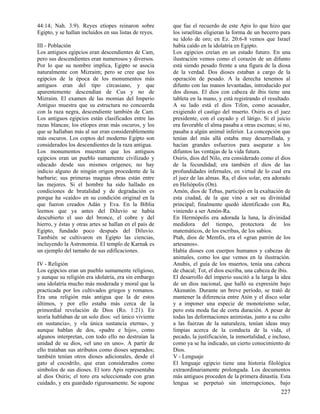 44:14; Nah. 3:9). Reyes etíopes reinaron sobre
Egipto, y se hallan incluidos en sus listas de reyes.
III - Población
Los antiguos egipcios eran descendientes de Cam,
pero sus descendientes eran numerosos y diversos.
Por lo que su nombre implica, Egipto se asocia
naturalmente con Mizraim; pero se cree que los
egipcios de la época de los monumentos más
antiguos eran del tipo circasiano, y que
aparentemente descendían de Cus y no de
Mizraim. El examen de las momias del Imperio
Antiguo muestra que su estructura no concuerda
con la raza negra, descendiente también de Cam.
Los antiguos egipcios están clasificados entre las
razas blancas; los etíopes eran más oscuros, y los
que se hallaban más al sur eran considerablemente
más oscuros. Los coptos del moderno Egipto son
considerados los descendientes de la raza antigua.
Los monumentos muestran que los antiguos
egipcios eran un pueblo sumamente civilizado y
educado desde sus mismos orígenes; no hay
indicio alguno de ningún origen procedente de la
barbarie; sus primeras magnas obras están entre
las mejores. Si el hombre ha sido hallado en
condiciones de brutalidad y de degradación es
porque ha «caído» en su condición original en la
que fueron creados Adán y Eva. En la Biblia
leemos que ya antes del Diluvio se había
descubierto el uso del bronce, el cobre y del
hierro, y éstas y otras artes se hallan en el país de
Egipto, fundado poco después del Diluvio.
También se cultivaron en Egipto las ciencias,
incluyendo la Astronomía. El templo de Karnak es
un ejemplo del tamaño de sus edificaciones.
IV - Religión
Los egipcios eran un pueblo sumamente religioso,
y aunque su religión era idolatría, era sin embargo
una idolatría mucho más moderada y moral que la
practicada por los cultivados griegos y romanos.
Era una religión más antigua que la de estos
últimos, y por ello estaba más cerca de la
primordial revelación de Dios (Ro. 1:21). En
teoría hablaban de un solo dios: «el único viviente
en sustancia», y «la única sustancia eterna», y
aunque hablan de dos, «padre e hijo», como
algunos interpretan, con todo ello no destruían la
unidad de su dios, «el uno en uno». A partir de
ello trataban sus atributos como dioses separados;
también tenían otros dioses adicionales, desde el
gato al cocodrilo, que eran considerados como
símbolos de sus dioses. El toro Apis representaba
al dios Osiris; el toro era seleccionado con gran
cuidado, y era guardado rigurosamente. Se supone

que fue el recuerdo de este Apis lo que hizo que
los israelitas eligieran la forma de un becerro para
su ídolo de oro; en Ez. 20:6-8 vemos que Israel
había caído en la idolatría en Egipto.
Los egipcios creían en un estado futuro. En una
ilustración vemos como el corazón de un difunto
está siendo pesado frente a una figura de la diosa
de la verdad. Dos dioses estaban a cargo de la
operación de pesado. A la derecha tenemos al
difunto con las manos levantadas, introducido por
dos diosas. El dios con cabeza de ibis tiene una
tableta en la mano, y está registrando el resultado.
A su lado está el dios Tifon, como acusador,
exigiendo el castigo del muerto. Osiris es el juez
presidente, con el cayado y el látigo. Si el juicio
era favorable el alma pasaba a otras escenas; si no,
pasaba a algún animal inferior. La concepción que
tenían del más allá estaba muy desarrollada, y
hacían grandes esfuerzos para asegurar a los
difuntos las ventajas de la vida futura.
Osiris, dios del Nilo, era considerado como el dios
de la fecundidad; era también el dios de las
profundidades infernales, en virtud de lo cual era
el juez de las almas. Ra, el dios solar, era adorado
en Heliópolis (On).
Amón, dios de Tebas, participó en la exaltación de
esta ciudad, de la que vino a ser su divinidad
principal; finalmente quedó identificado con Ra,
viniendo a ser Amón-Ra.
En Hermópolis era adorada la luna, la divinidad
medidora del tiempo, protectora de los
matemáticos, de los escribas, de los sabios.
Ptah, dios de Memfis, era el «gran patrón de los
artesanos».
Había dioses con cuerpos humanos y cabezas de
animales, como los que vemos en la ilustración.
Anubis, el guía de los muertos, tenía una cabeza
de chacal; Tot, el dios escriba, una cabeza de ibis.
El desarrollo del imperio suscitó a la larga la idea
de un dios nacional, que halló su expresión bajo
Akenatón. Durante un breve período, se trató de
mantener la diferencia entre Atón y el disco solar
y a imponer una especie de monoteísmo solar,
pero esta moda fue de corta duración. A pesar de
todas las deformaciones animistas, junto a su culto
a las fuerzas de la naturaleza, tenían ideas muy
limpias acerca de la conducta de la vida, el
pecado, la justificación, la inmortalidad, e incluso,
como ya se ha indicado, un cierto conocimiento de
Dios.
V - Lenguaje
El lenguaje egipcio tiene una historia filológica
extraordinariamente prolongada. Los documentos
más antiguos proceden de la primera dinastía. Esta
lengua se perpetuó sin interrupciones, bajo

227

 