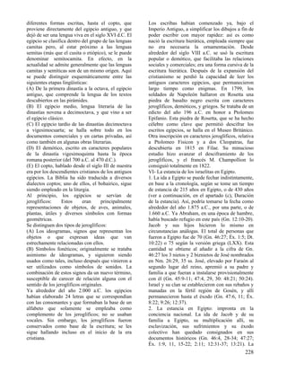 diferentes formas escritas, hasta el copto, que
proviene directamente del egipcio antiguo, y que
dejó de ser una lengua viva en el siglo XVI d.C. El
egipcio se clasifica dentro del grupo de las lenguas
camitas pero, al estar próximo a las lenguas
semitas (más que el cusita o etiópico), se le puede
denominar semitocamita. En efecto, en la
actualidad se admite generalmente que las lenguas
camitas y semíticas son de un mismo origen. Aquí
se puede distinguir esquemáticamente entre las
siguientes etapas lingüísticas:
(A) De la primera dinastía a la octava, el egipcio
antiguo, que comprende la lengua de los textos
descubiertos en las pirámides.
(B) El egipcio medio, lengua literaria de las
dinastías novena a decimoctava, y que vino a ser
el egipcio clásico.
(C) El egipcio tardío de las dinastías decimoctava
a vigesimocuarta; se halla sobre todo en los
documentos comerciales y en cartas privadas, así
como también en algunas obras literarias.
(D) El demótico, escrito en caracteres populares
de la dinastía vigesimoquinta hasta la época
romana posterior (del 700 a.C. al 470 d.C.).
(E) El copto, hablado desde el siglo III de nuestra
era por los descendientes cristianos de los antiguos
egipcios. La Biblia ha sido traducida a diversos
dialectos coptos; uno de ellos, el bohairico, sigue
siendo empleado en la liturgia.
Al principio, los egipcios se servían de
jeroglíficos:
Estos
eran
principalmente
representaciones de objetos, de aves, animales,
plantas, útiles y diversos símbolos con formas
geométricas.
Se distinguen dos tipos de jeroglíficos:
(A) Los ideogramas, signos que representan los
objetos o que expresan ideas que van
estrechamente relacionadas con ellos.
(B) Símbolos fonéticos; originalmente se trataba
asimismo de ideogramas, y siguieron siendo
usados como tales, incluso después que vinieron a
ser utilizados como símbolos de sonidos. La
combinación de estos signos da un nuevo término,
susceptible de carecer de relación alguna con el
sentido de los jeroglíficos originales.
Ya alrededor del año 2.000 a.C. los egipcios
habían elaborado 24 letras que se correspondían
con las consonantes y que formaban la base de un
alfabeto que solamente se empleaba como
complemento de los jeroglíficos; no se usaban
vocales. Sin embargo, los jeroglíficos fueron
conservados como base de la escritura; se les
sigue hallando incluso en el inicio de la era
cristiana.

Los escribas habían comenzado ya, bajo el
Imperio Antiguo, a simplificar los dibujos a fin de
poder escribir con mayor rapidez: así es como
nació la escritura hierática, empleada siempre que
no era necesaria la ornamentación. Desde
alrededor del siglo VIII a.C. se usó la escritura
popular o demótico, que facilitaba las relaciones
sociales y comerciales; era una forma cursiva de la
escritura hierática. Después de la expansión del
cristianismo se perdió la capacidad de leer los
antiguos caracteres egipcios, que permanecieron
largo tiempo como enigmas. En 1799, los
soldados de Napoleón hallaron en Rosetta una
piedra de basalto negro escrita con caracteres
jeroglíficos, demóticos, y griegos. Se trataba de un
edicto del año 196 a.C. en honor a Ptolomeo
Epifanio. Esta piedra de Rosetta, que se ha hecho
célebre como clave que permitió descifrar los
escritos egipcios, se halla en el Museo Británico.
Otra inscripción en caracteres jeroglíficos, relativa
a Ptolomeo Fisicon y a dos Cleopatras, fue
descubierta en 1815 en Filae. Su minucioso
estudio hizo avanzar el desciframiento de los
jeroglíficos, y el francés M. Champollion lo
consiguió totalmente en 1822.
VI- La estancia de los israelitas en Egipto.
1. La ida a Egipto se puede fechar indistintamente,
en base a la cronología, según se tome un tiempo
de estancia de 215 años en Egipto, o de 430 años
(ver a continuación, en el apartado (c), Duración
de la estancia). Así, podría tomarse la fecha como
alrededor del año 1.875 a.C., por una parte, o de
1.660 a.C. Ya Abraham, en una época de hambre,
había buscado refugio en este país (Gn. 12:10-20).
Jacob y sus hijos hicieron lo mismo en
circunstancias análogas. El total de personas que
fueron a Egipto fue de 70 (Gn. 46:27; Éx. 1:5; Dt.
10:22) o 75 según la versión griega (LXX). Esta
cantidad se obtiene al añadir a la cifra de Gn.
46:27 los 3 nietos y 2 biznietos de José nombrados
en Nm. 26:29, 35 ss. José, elevado por Faraón al
segundo lugar del reino, apremió a su padre y
familia a que fueran a instalarse provisionalmente
con él (Gn. 45:9-11; 47:4, 29, 30: 48:21; 50:24).
Israel y su clan se establecieron con sus rebaños y
manadas en la fértil región de Gosén, y allí
permanecieron hasta el éxodo (Gn. 47:6, 11; Éx.
8:22; 9:26; 12:37).
2. La estancia en Egipto: impronta en la
conciencia nacional. La ida de Jacob y de su
familia a Egipto, su multiplicación allí, su
esclavización, sus sufrimientos y su éxodo
colectivo han quedado consignados en sus
documentos históricos (Gn. 46:4, 28-34; 47:27;
Éx. 1:9, 11, 15-22; 2:11; 12:31-37; 13:21). La

228

 