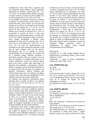 multiplicación. Puso sobre ellos a capataces que
les impusieron duros trabajos: labores agrícolas,
fabricación de ladrillos, construcción (Éx. 1:11,
14; 5:6-8). Los israelitas debían además conseguir
su propio sustento, al menos en cierta medida, con
la cría de ganado (Éx. 9:4, 6; 10:9, 24:12:38).
6. Los milagros de Moisés al final de la estancia
en Egipto. La opresión duró mucho tiempo, y los
últimos 80 años, como mínimo, de esta opresión,
incluyeron la orden de la eliminación de los hijos
varones recién nacidos (Éx. 7:7; cp. Éx. 2:2). El
clamor de ellos llegó a Dios, que les envió a
Moisés con la misión de liberarles (Éx. 2:23). Le
encomendó la misión de llevar a cabo unos
milagros de un poder hasta entonces no oído (Sal.
78:12, 43). Señales destinadas a atraer la atención.
Estas señales acreditaban a Moisés como
embajador de Dios ante los israelitas (Éx. 4:8, 9,
30, 31; 6:7) y ante Faraón (Éx. 3:20; 4:21; 7:3-5;
8:22, 23). Se trató de manifestaciones de
autoridad, no de meros fenómenos naturales. Cada
uno de estos milagros tenía un fin preciso,
demostrando que no se trataba de fuerzas
desencadenadas de la naturaleza. Por mucho que
las 9 primeras plagas pudieran asimilarse a
fenómenos naturales, Dios las controló y las usó
para sus designios. Las plagas aparecieron en un
cortejo consecutivo; existe una relación lógica,
pero no de causa y efecto, entre cada plaga y la
siguiente. Son graduales y demuestran a Faraón,
desde el comienzo, que la autoridad de Moisés es
de origen divino. Por otra parte, no infligen a los
egipcios sufrimientos inútiles. Después que
Faraón rehúsa dejar salir a los hebreos, las plagas
se hacen más y más gravosas, obligándole al fin a
capitular a pesar de su corazón endurecido.
(a) Además, una diferencia sobrenatural quedó
marcada entre el pueblo de Dios y los egipcios
(Éx. 8:22, 23; 9:4, 25, 26; 10:22, 23; 11:5-7; y cp.
Éx. 9:11; 10:6).
(b) Una epidemia hubiera podido dejar sin vida, en
una sola noche, a una gran cantidad de egipcios,
pero la décima plaga actuó metódicamente y no
puede en manera alguna explicarse como un mero
fenómeno natural. Se trató de una acción directa
de Dios, no de muertes fortuitas, ya que sólo
murió el primogénito de cada familia egipcia.
Estas señales prodigiosas constituyen el primer
grupo de milagros registrados en las Escrituras.
(Véanse ÉXODO, PLAGAS DE EGIPTO).
7. Relaciones entre Israel y Egipto después del
éxodo. Después de un período de silencio, en el
que Egipto no aparece en las páginas de las
Escrituras (véase HICSOS), Salomón se casa con
una princesa egipcia (1 R. 3:1). Durante el reinado

de Roboam, el reino de Judá y el de Israel fueron
vencidos y despojados por Sisac (1 R. 14:24-26),
hecho confirmado por la arqueología. Las cartas
de Tell el-Amarna, aunque generalmente han sido
situadas en una época muy temprana, parecen
pertenecer, en base a estudios rigurosos, dentro de
la época de Josafat y reyes posteriores (ver
AMARNA). En estas cartas se solicita el apoyo de
Faraón contra las bandas de Siria y otras naciones,
que devastaban el país. Al ceñirse sobre Judá el
peligro de las invasiones, los profetas exhortaron
repetidamente a Israel que se abstuviera de
alianzas con Egipto (Is. 30:1-3, 7; 31:1-3; Jer.
2:18; Ez. 17:17; 29:2-3, 6-7). Después de la caída
de Jerusalén y el asesinato de Gedalías, Jeremías
fue llevado muy a su pesar a Egipto por los que
temían la cólera de Nabucodonosor (Jer. 42-43).
Más tarde, después de las conquistas y muerte de
Alejandro Magno, numerosos judíos se
establecieron en Egipto, siendo tratados
favorablemente por los Ptolomeos.
Bibliografía:
Courville, D. A.: «The Exodus Problem and its
Ramifications» (Challenge Books, Loma Linda,
California, 1971);
Velikovsky, I.: «Ages in Chaos» (Doubleday,
Garden City, New York, 1952).
nom, EGIPTO (Río de)
tip, RIOS
sit, a4, 151, 279
vet,
Línea divisoria entre Canaán y Egipto (Gn. 15:18;
Nm. 34:5), y límite sur de Judá (Jos. 15:4, 47). No
es un río propiamente dicho, sino una zona vadosa
cerca de la frontera de Egipto. No debe
confundirse con el Nilo.
Se identifica con Wadi el-Arish, 31° 8' N, 33° 50'
E.
nom, EGIPTO, RÍO DE
tip, RIOS TIPO
ver, ABANA, ÉUFRATES, FARFAR, JORDÁN,
NILO, TORRENTE
sit, a4, 149, 275
vet,
Bajo esta traducción se hallan dos corrientes de
agua distintas:
(A) El Nilo. «Y'or Mizraim» se refiere siempre al
Nilo mismo (cfr. Is. 7:18; Am. 8:8).
(B) «Nahal Mizraim», lit. «torrente de Egipto», y
que constituía el límite entre Israel y Egipto
durante la época de máxima extensión de Israel,

230

 
