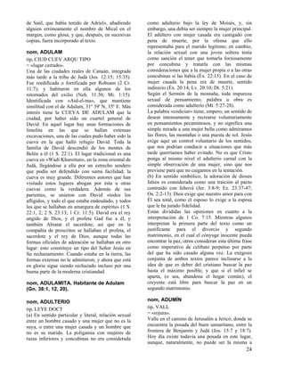 de Saúl, que había tenido de Adriel», añadiendo
alguien erróneamente el nombre de Mical en el
margen, como glosa, y que, después, en sucesivas
copias, fuera incorporado al texto.
nom, ADULAM
tip, CIUD CUEV ARQU TIPO
= «lugar cerrado».
Una de las ciudades reales de Canaán, integrada
más tarde a la tribu de Judá (Jos. 12:15; 15:35).
Fue reedificada o fortificada por Roboam (2 Cr.
11:7); y habitaron en ella algunos de los
retornados del exilio (Neh. 11:30; Mi. 1:15).
Identificada con «Aid-el-ma», que mantiene
similitud con el de Adulam, 31º 39' N, 35º E. Más
interés tiene la CUEVA DE ADULAM que la
ciudad, por haber sido un cuartel general de
David. En aquel lugar hay unas formaciones de
limolita en las que se hallan extensas
excavaciones, una de las cuales pudo haber sido la
cueva en la que halló refugio David. Toda la
familia de David descendió de los montes de
Belén a él (1 S. 22:1). El lugar tradicional es una
cueva en «Wadi Khureitun», en la zona oriental de
Judá, llegándose a ella por un estrecho sendero
que podía ser defendido con suma facilidad; la
cueva es muy grande. Diferentes autores que han
visitado estos lugares abogan por ésta u otras
cuevas como la verdadera. Además de sus
parientes, se unieron con David «todos los
afligidos, y todo el que estaba endeudado, y todos
los que se hallaban en amargura de espíritu» (1 S.
22:1, 2; 2 S. 23:13; 1 Cr. 11:5). David era el rey
ungido de Dios, y el profeta Gad fue a él, y
también Abiatar el sacerdote; así que en la
compañía de proscritos se hallaban el profeta, el
sacerdote y el rey de Dios, aunque todas las
formas oficiales de adoración se hallaban en otro
lugar: esto constituye un tipo del Señor Jesús en
Su rechazamiento. Cuando estaba en la tierra, las
formas externas no le admitieron; y ahora que está
en gloria sigue siendo rechazado incluso por una
buena parte de la moderna cristiandad.
nom, ADULAMITA. Habitante de Adulam
(Gn. 38:1, 12, 20).
nom, ADULTERIO
tip, LEYE DOCT
(a) En sentido particular y literal, relación sexual
entre un hombre casado y una mujer que no es la
suya, o entre una mujer casada y un hombre que
no es su marido. La poligamia con mujeres de
razas inferiores y concubinas no era considerada

como adulterio bajo la ley de Moisés, y, sin
embargo, una debía ser siempre la mujer principal.
El adúltero con mujer casada era castigado con
pena de muerte, por la ofensa que ello
representaba para el marido legítimo; en cambio,
la relación sexual con una joven soltera tenía
como sanción el tener que tomarla forzosamente
por concubina y tratarla con las mismas
consideraciones que a la mujer propia o a las otras
concubinas si las había (Éx. 22:15). En el caso de
mujer casada la pena era de muerte, sentido
indirecto (Éx. 20:14; Lv. 20:10; Dt. 5:21).
Según el Sermón de la montaña, toda impureza
sexual de pensamiento, palabra u obra es
considerada como adulterio (Mt. 5:27-28).
La palabra «codiciar» tiene, empero, un sentido de
desear intensamente y recrearse voluntariamente
en pensamientos pecaminosos, y no significa una
simple mirada a una mujer bella como admiramos
las flores, las montañas o una puesta de sol. Jesús
exige aquí un control voluntario de los sentidos,
que nos podrían conducir a situaciones que más
tarde querríamos haber evitado. No es que Cristo
ponga al mismo nivel el adulterio carnal con la
simple observación de una mujer, sino que nos
previene para que no caigamos en la tentación.
(b) En sentido simbólico, la adoración de dioses
falsos es considerada como una traición al pacto
contraído con Jehová (Jer. 3:8-9; Ez. 23:37-47;
Os. 2:2-13). Dios exige que nuestro amor para con
Él sea total, como el esposo lo exige a la esposa
que le ha jurado fidelidad.
Están divididas las opiniones en cuanto a la
interpretación de 1 Co. 7:15. Mientras algunos
interpretan la primera parte del texto como un
justificante para el divorcio y segundo
matrimonio, en el cual el cónyuge inocente pueda
encontrar la paz, otros consideran esta última frase
como imperativo de celibato perpetuo por parte
del que ha sido casado alguna vez. La exégesis
conjunta de ambos textos parece inclinarse a la
idea de que es deber del cristiano buscar la paz
hasta el máximo posible, y que si el infiel se
aparta, (o sea, abandona el hogar común), el
creyente está libre para buscar la paz en un
segundo matrimonio.
nom, ADUMÍN
tip, VALL
= «rojura».
Valle en el camino de Jerusalén a Jericó, donde se
encuentra la posada del buen samaritano, entre la
frontera de Benjamín y Judá (Jos. 15:7 y 18:7).
Hoy día existe todavía una posada en este lugar,
aunque, naturalmente, no puede ser la misma a

24

 