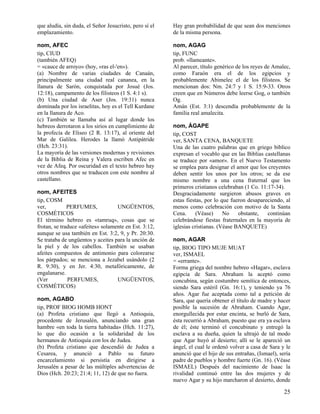 que aludía, sin duda, el Señor Jesucristo, pero sí el
emplazamiento.

Hay gran probabilidad de que sean dos menciones
de la misma persona.

nom, AFEC
tip, CIUD
(también AFEQ)
= «cauce de arroyo» (hoy, «ras el-'en»).
(a) Nombre de varias ciudades de Canaán,
principalmente una ciudad real cananea, en la
llanura de Sarón, conquistada por Josué (Jos.
12:18), campamento de los filisteos (1 S. 4:1 s).
(b) Una ciudad de Aser (Jos. 19:31) nunca
dominada por los israelitas, hoy es el Tell Kurdane
en la llanura de Aco.
(c) También se llamaba así al lugar donde los
hebreos derrotaron a los sirios en cumplimiento de
la profecía de Eliseo (2 R. 13:17), al oriente del
Mar de Galilea. Herodes la llamó Antipátride
(Hch. 23:31).
La mayoría de las versiones modernas y revisiones
de la Biblia de Reina y Valera escriben Afec en
vez de Afeq. Por oscuridad en el texto hebreo hay
otros nombres que se traducen con este nombre al
castellano.

nom, AGAG
tip, FUNC
prob. «llameante».
Al parecer, título genérico de los reyes de Amalec,
como Faraón era el de los egipcios y
probablemente Abimelec el de los filisteos. Se
mencionan dos: Nm. 24:7 y 1 S. 15:9-33. Otros
creen que en Números debe leerse Gog, o también
Og.
Amán (Est. 3:1) descendía probablemente de la
familia real amalecita.

nom, AFEITES
tip, COSM
ver,
PERFUMES,
UNGÜENTOS,
COSMÉTICOS
El término hebreo es «tamruq», cosas que se
frotan, se traduce «afeites» solamente en Est. 3:12,
aunque se usa también en Est. 3:2, 9, y Pr. 20:30.
Se trataba de ungüentos y aceites para la unción de
la piel y de los cabellos. También se usaban
afeites compuestos de antimonio para colorearse
los párpados; se menciona a Jezabel usándolo (2
R. 9:30), y en Jer. 4:30, metafóricamente, de
engalanarse.
(Ver
PERFUMES,
UNGÜENTOS,
COSMÉTICOS)
nom, AGABO
tip, PROF BIOG HOMB HONT
(a) Profeta cristiano que llegó a Antioquia,
procedente de Jerusalén, anunciando una gran
hambre «en toda la tierra habitada» (Hch. 11:27),
lo que dio ocasión a la solidaridad de los
hermanos de Antioquía con los de Judea.
(b) Profeta cristiano que descendió de Judea a
Cesarea, y anunció a Pablo su futuro
encarcelamiento si persistía en dirigirse a
Jerusalén a pesar de las múltiples advertencias de
Dios (Hch. 20:23; 21:4; 11, 12) de que no fuera.

nom, ÁGAPE
tip, COST
ver, SANTA CENA, BANQUETE
Una de las cuatro palabras que en griego bíblico
expresan el vocablo que en las Biblias castellanas
se traduce por «amor». En el Nuevo Testamento
se emplea para designar el amor que los creyentes
deben sentir los unos por los otros; se da ese
mismo nombre a una cena fraternal que los
primeros cristianos celebraban (1 Co. 11:17-34).
Desgraciadamente surgieron abusos graves en
estas fiestas, por lo que fueron desapareciendo, al
menos como celebración con motivo de la Santa
Cena.
(Véase)
No
obstante,
continúan
celebrándose fiestas fraternales en la mayoría de
iglesias cristianas. (Véase BANQUETE)
nom, AGAR
tip, BIOG TIPO MUJE MUAT
ver, ISMAEL
= «errante».
Forma griega del nombre hebreo «Hagar», esclava
egipcia de Sara. Abraham la aceptó como
concubina, según costumbre semítica de entonces,
siendo Sara estéril (Gn. 16:1), y teniendo ya 76
años. Agar fue aceptada como tal a petición de
Sara, que quería obtener el título de madre y hacer
posible la sucesión de Abraham. Cuando Agar,
enorgullecida por estar encinta, se burló de Sara,
ésta recurrió a Abraham, puesto que era ya esclava
de él; éste terminó el concubinato y entregó la
esclava a su dueña, quien la ultrajó de tal modo
que Agar huyó al desierto; allí se le apareció un
ángel, el cual le ordenó volver a casa de Sara y le
anunció que el hijo de sus entrañas, (Ismael), sería
padre de pueblos y hombre fuerte (Gn. 16). (Véase
ISMAEL) Después del nacimiento de Isaac la
rivalidad continuó entre las dos mujeres y de
nuevo Agar y su hijo marcharon al desierto, donde

25

 