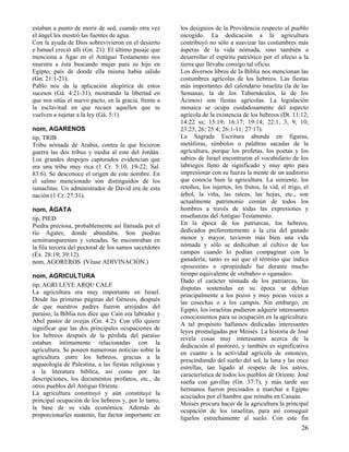 estaban a punto de morir de sed, cuando otra vez
el ángel les mostró las fuentes de agua.
Con la ayuda de Dios sobrevivieron en el desierto
e Ismael creció allí (Gn. 21). El último pasaje que
menciona a Agar en el Antiguo Testamento nos
muestra a ésta buscando mujer para su hijo en
Egipto, país de donde ella misma había salido
(Gn. 21:1-21).
Pablo nos da la aplicación alegórica de estos
sucesos (Gá. 4:21-31), mostrando la libertad en
que nos sitúa el nuevo pacto, en la gracia, frente a
la esclavitud en que recaen aquellos que se
vuelven a sujetar a la ley (Gá. 5:1).
nom, AGARENOS
tip, TRIB
Tribu nómada de Arabia, contra la que hicieron
guerra las dos tribus y media al este del Jordán.
Los grandes despojos capturados evidencian que
era una tribu muy rica (1 Cr. 5:10, 19-22; Sal.
83:6). Se desconoce el origen de este nombre. En
el salmo mencionado son distinguidos de los
ismaelitas. Un administrador de David era de esta
nación (1 Cr. 27:31).
nom, ÁGATA
tip, PIED
Piedra preciosa, probablemente así llamada por el
río Agates, donde abundaba. Son piedras
semitransparentes y veteadas. Se encontraban en
la fila tercera del pectoral de los sumos sacerdotes
(Éx. 28:19; 39:12).
nom, AGOREROS. (Véase ADIVINACIÓN.)
nom, AGRICULTURA
tip, AGRI LEYE ARQU CALE
La agricultura era muy importante en Israel.
Desde las primeras páginas del Génesis, después
de que nuestros padres fueron arrojados del
paraíso, la Biblia nos dice que Caín era labrador y
Abel pastor de ovejas (Gn. 4:2). Con ello quiere
significar que las dos principales ocupaciones de
los hebreos después de la pérdida del paraíso
estaban íntimamente relacionadas con la
agricultura. Se poseen numerosas noticias sobre la
agricultura entre los hebreos, gracias a la
arqueología de Palestina, a las fiestas religiosas y
a la literatura bíblica, así como por las
descripciones, los documentos profanos, etc., de
otros pueblos del Antiguo Oriente.
La agricultura constituyó y aún constituye la
principal ocupación de los hebreos y, por lo tanto,
la base de su vida económica. Además de
proporcionarles sustento, fue factor importante en

los designios de la Providencia respecto al pueblo
escogido. La dedicación a la agricultura
contribuyó no sólo a suavizar las costumbres más
ásperas de la vida nómada, sino también a
desarrollar el espíritu patriótico por el afecto a la
tierra que llevaba consigo tal oficio.
Los diversos libros de la Biblia nos mencionan las
costumbres agrícolas de los hebreos. Las fiestas
más importantes del calendario israelita (la de las
Semanas, la de los Tabernáculos, la de los
Ácimos) son fiestas agrícolas. La legislación
mosaica se ocupa cuidadosamente del aspecto
agrícola de la existencia de los hebreos (Dt. 11:12;
14:22 ss; 15:19; 16:17; 19:14; 22:1, 3, 9, 10;
23:25, 26; 25:4; 26:1-11; 27:17).
La Sagrada Escritura abunda en figuras,
metáforas, símbolos o palabras sacadas de la
agricultura, porque los profetas, los poetas y los
sabios de Israel encontraron el vocabulario de los
labriegos lleno de significado y muy apto para
impresionar con su fuerza la mente de un auditorio
que conocía bien la agricultura. La simiente, los
retoños, los injertos, los frutos, la vid, el trigo, el
árbol, la viña, las raíces, las hojas, etc., son
actualmente patrimonio común de todos los
hombres a través de todas las expresiones y
enseñanzas del Antiguo Testamento.
En la época de los patriarcas, los hebreos,
dedicados preferentemente a la cría del ganado
menor y mayor, tuvieron más bien una vida
nómada y sólo se dedicaban al cultivo de los
campos cuando lo podían compaginar con la
ganadería; tanto es así que el término que indica
«posesión» o «propiedad» fue durante mucho
tiempo equivalente de «rebaño» o «ganado».
Dado el carácter nómada de los patriarcas, las
disputas sostenidas en su época se debían
principalmente a los pozos y muy pocas veces a
las cosechas o a los campos. Sin embargo, en
Egipto, los israelitas pudieron adquirir interesantes
conocimientos para su ocupación en la agricultura.
A tal propósito hallamos dedicadas interesantes
leyes promulgadas por Moisés. La historia de José
revela cosas muy interesantes acerca de la
dedicación al pastoreo, y también es significativa
en cuanto a la actividad agrícola de entonces,
prescindiendo del sueño del sol, la luna y las once
estrellas, tan ligado al respeto de los astros,
característica de todos los pueblos de Oriente. José
sueña con gavillas (Gn. 37:7), y más tarde sus
hermanos fueron precisados a marchar a Egipto
acuciados por el hambre que reinaba en Canaán.
Moisés procura hacer de la agricultura la principal
ocupación de los israelitas, para así conseguir
ligarlos estrechamente al suelo. Con este fin

26

 