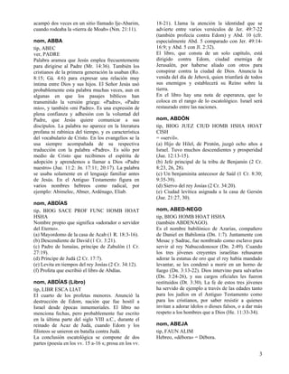 acampó dos veces en un sitio llamado Ije-Abarim,
cuando rodeaba la «tierra de Moab» (Nm. 21:11).
nom, ABBA
tip, ABEC
ver, PADRE
Palabra aramea que Jesús emplea frecuentemente
para dirigirse al Padre (Mr. 14:36). También los
cristianos de la primera generación la usaban (Ro.
8:15; Gá. 4:6) para expresar una relación muy
íntima entre Dios y sus hijos. El Señor Jesús usó
probablemente esta palabra muchas veces, aun en
algunas en que los pasajes bíblicos han
transmitido la versión griega: «Padre», «Padre
mío», y también «mi Padre». Es una expresión de
plena confianza y adhesión con la voluntad del
Padre, que Jesús quiere comunicar a sus
discípulos. La palabra no aparece en la literatura
profana ni rabínica del tiempo, y es característica
del vocabulario de Cristo. En los evangelios se la
usa siempre acompañada de su respectiva
traducción con la palabra «Padre». Es sólo por
medio de Cristo que recibimos el espíritu de
adopción y aprendemos a llamar a Dios «Padre
nuestro» (Jue. 11:2: Jn. 17:11; 20:17). La palabra
se usaba solamente en el lenguaje familiar antes
de Jesús. En el Antiguo Testamento figura en
varios nombres hebreos como radical, por
ejemplo: Abimelec, Abner, Ardénago, Eliab.
nom, ABDÍAS
tip, BIOG SACE PROF FUNC HOMB HOAT
HSHA
Nombre propio que significa «adorador o servidor
del Eterno».
(a) Mayordomo de la casa de Acab (1 R. 18:3-16).
(b) Descendiente de David (1 Cr. 3:21).
(c) Padre de Ismaías, príncipe de Zabulón (1 Cr.
27:19).
(d) Príncipe de Judá (2 Cr. 17:7).
(e) Levita en tiempos del rey Josías (2 Cr. 34:12).
(f) Profeta que escribió el libro de Abdías.
nom, ABDÍAS (Libro)
tip, LIBR ESCA LIAT
El cuarto de los profetas menores. Anunció la
destrucción de Edom, nación que fue hostil a
Israel desde épocas inmemoriales. El libro no
menciona fechas, pero probablemente fue escrito
en la última parte del siglo VIII a.C., durante el
reinado de Acaz de Judá, cuando Edom y los
filisteos se unieron en batalla contra Judá.
La conclusión escatológica se compone de dos
partes (poesía en los vv. 15 a-16 s; prosa en los vv.

18-21). Llama la atención la identidad que se
advierte entre varios versículos de Jer. 49:7-22
(también profecía contra Edom) y Abd. 10 (cfr.
especialmente Abd. 5 comparado con Jer. 49:1416:9; y Abd. 5 con Jl. 2:32).
El libro, que consta de un solo capítulo, está
dirigido contra Edom, ciudad enemiga de
Jerusalén, por haberse aliado con otros para
conspirar contra la ciudad de Dios. Anuncia la
venida del día de Jehová, quien triunfará de todos
sus enemigos y establecerá su Reino sobre la
tierra.
En el libro hay una nota de esperanza, que lo
coloca en el rango de lo escatológico. Israel será
restaurado entre las naciones.
nom, ABDÓN
tip, BIOG JUEZ CIUD HOMB HSHA HOAT
CISH
= «servil».
(a) Hijo de Hilel, de Piratón, juzgó ocho años a
Israel. Tuvo muchos descendientes y prosperidad
(Jue. 12:13-15).
(b) Jefe principal de la tribu de Benjamín (2 Cr.
8:23, 26, 28).
(c) Un benjaminita antecesor de Saúl (1 Cr. 8:30;
9:35-39).
(d) Siervo del rey Josías (2 Cr. 34:20).
(e) Ciudad levítica asignada a la casa de Gersón
(Jue. 21:27, 30).
nom, ABED-NEGO
tip, BIOG HOMB HOAT HSHA
(también ABDENAGO).
Es el nombre babilónico de Azarías, compañero
de Daniel en Babilonia (Dn. 1:7). Juntamente con
Mesac y Sadrac, fue nombrado como esclavo para
servir al rey Nabucodonosor (Dn. 2:49). Cuando
los tres jóvenes creyentes israelitas rehusaron
adorar la estatua de oro que el rey había mandado
levantar, se les condenó a morir en un horno de
fuego (Dn. 3:13-22). Dios intervino para salvarlos
(Dn. 3:24-26), y sus cargos oficiales les fueron
restituidos (Dt. 3:30). La fe de estos tres jóvenes
ha servido de ejemplo a través de las edades tanto
para los judíos en el Antiguo Testamento como
para los cristianos, por saber resistir a quienes
invitan a adorar ídolos o dioses falsos, o a dar más
respeto a los hombres que a Dios (He. 11:33-34).
nom, ABEJA
tip, FAUN ALIM
Hebreo, «débora» = Débora.

3

 