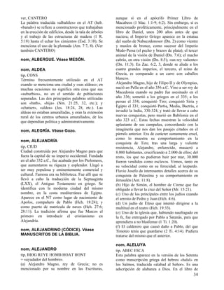 ver, CANTERO
La palabra traducida «albañiles» en el AT (heb.
«banah») se refiere a constructores que trabajaban
en la erección de edificios, desde la tala de árboles
y el trabajo de las estructuras de madera (1 R.
5:18) hasta el echar los cimientos (Esd. 3:10). Se
menciona el uso de la plomada (Am. 7:7, 8). (Ver
también CANTERO)

nom, ALEJANDRINO (CÓDICE). Véase
MANUSCRITOS DE LA BIBLIA.

aunque sí en el apócrifo Primer Libro de
Macabeos (1 Mac. 1:1-9; 6:2). Sin embargo, sí es
mencionado proféticamente, principalmente en el
libro de Daniel, unos 200 años antes de que
naciera; el Imperio Griego aparece en la estatua
del sueño de Nabucodonosor (Dn. 2) como vientre
y muslos de bronce, como sucesor del Imperio
Medo-Persa (el pecho y brazos de plata); el tercer
animal de la visión de Daniel (Dn. 7:6); el macho
cabrío, en otra visión (Dn. 8:5); «un rey valiente»
(Dn. 11:3). En Zac. 6:2, 3, donde se alude a los
cuatro grandes imperios, el tercero, el reino de
Grecia, es comparado a un carro con caballos
blancos.
Alejandro Magno, hijo de Filipo II y de Olympias,
nació en Pella en el año 356 a.C. Vino a ser rey de
Macedonia cuando su padre fue asesinado en el
año 336; sometió a los griegos en el 335; a los
persas el 334; conquistó Tiro; conquistó Siria y
Egipto el 331; conquistó Partia, Media, Bactria, e
invadió la India, 330-324, y trató de llevar a cabo
nuevas conquistas, pero murió en Babilonia en el
año 323 a.C. Estas fechas muestran la velocidad
aplastante de sus campañas, concordando con la
imaginería que nos dan los pasajes citados en el
párrafo anterior. Era de carácter sumamente cruel,
como lo muestra su comportamiento en la
conquista de Tiro; tras una larga y valiente
resistencia, Alejandro, enfurecido, masacró a
8.000 habitantes, crucificando a 2.000 de ellos; del
resto, los que no pudieron huir por mar, 30.000
fueron vendidos como esclavos. Vemos, tanto en
su velocidad como en su ferocidad, al leopardo.
Flavio Josefo da interesantes detalles acerca de su
conquista de Palestina y su comportamiento en
Jerusalén (Ant. 11:8).
(b) Hijo de Simón, el hombre de Cirene que fue
obligado a llevar la cruz del Señor (Mr. 15:21).
(c) Uno de los principales entre los judíos cuando
el arresto de Pedro y Juan (Hch. 4:6).
(d) Un judío de Éfeso que intentó dirigirse a la
multitud en el teatro (Hch. 19:33).
(e) Uno de la iglesia que, habiendo naufragado en
la fe, fue entregado por Pablo a Satanás, para que
aprendiera a no blasfemar (1 Ti. 1:20).
(f) El calderero que causó daño a Pablo, del que
Timoteo tenía que guardarse (2 Ti. 4:14). Pudiera
tratarse del mismo que el anterior.

nom, ALEJANDRO
tip, BIOG REYE HOMB HOAT HONT
= «ayudador del hombre».
(a) Alejandro Magno, rey de Grecia; no es
mencionado por su nombre en las Escrituras,

nom, ALELUYA
tip, ABEC ESCA
Esta palabra aparece en la versión de los Setenta
como transcripción griega del hebreo «halal» en
los Salmos, traducida «alabad al Señor». Es una
adscripción de alabanza a Dios. En el libro de

nom, ALBERGUE. Véase MESÓN.
nom, ALDEA
tip, CONS
Término frecuentemente utilizado en el AT
cuando se menciona una ciudad y «sus aldeas»; en
muchas ocasiones no significa otra cosa que sus
«suburbios», no en el sentido de poblaciones
separadas. Las dos principales palabras utilizadas
son «bath», «hija» (Nm. 21:25, 32, etc.); y
«chatser», «aldea» (Jos. 18:24, 28, etc.). Las
aldeas no estaban amuralladas, y eran la extensión
rural de los centros urbanos amurallados, de los
que dependían política y administrativamente.
nom, ALEGRÍA. Véase Gozo.
nom, ALEJANDRÍA
tip, CIUD
Ciudad construida por Alejandro Magno para que
fuera la capital de su imperio occidental. Fundada
en el año 332 a.C., fue acabada por los Ptolomeos,
que aumentaron su riqueza y esplendor. Llegó a
ser muy populosa y eminentemente comercial y
cultural. Famosa era su biblioteca. Fue allí que se
llevó a cabo la traducción de la Septuaginta
(LXX), el Antiguo Testamento en griego. Se
identifica con la moderna ciudad del mismo
nombre, en la costa mediterránea de Egipto.
Aparece en el NT como lugar de nacimiento de
Apolos, compañero de Pablo (Hch. 18:24); y
como puerto de matrícula de naves (Hch. 27:6;
28:11). La tradición afirma que fue Marcos el
primero en introducir el cristianismo en
Alejandría.

34

 