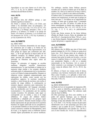 Apocalipsis se oye este clamor en el cielo (Ap.
19:1, 3, 4, 6), en la jubilosa alabanza por la
introducción del Reino de Dios.
nom, ALFA
tip, ABEC
(a) Primera letra del alfabeto griego, y que
también significa el número 1.
(b) Título o carácter de Dios y de Cristo, que
señala a Su eternidad como «el principio», «el
primero», el «yo soy» (Ap. 1:8; 21:6; 22:13). «Yo
soy el Alfa y la Omega, principio y fin», o «el
primero y el último»; es similar a un pasaje de
Isaías, «Yo Jehová, el primero, y yo el mismo con
los postreros» (Is. 41:4), y «Yo soy el primero, y
yo soy el postrero» (Is. 46:6).
nom, ALFABETO
tip, ABEC HIST
Lista de los fonemas elementales de una lengua.
Se caracteriza por el orden y la forma de los
signos que lo componen. Más rigurosamente, es la
lista griega de signos que comienzan por alfa,
beta..., y de la que derivan la mayor parte de los
alfabetos europeos. El alfabeto griego, por su
parte, procede del alfabeto fenicio, o cananeo,
utilizado en Palestina diez siglos antes de
Jesucristo.
Origen: Al principio, el lenguaje se escribía
mediante imágenes, sencillas ilustraciones
mnemotécnicas, lo cual facilitaba el trabajo de la
memoria (algo similar a los actuales símbolos
utilizados para el ordenamiento de la circulación);
a esto se le llama la etapa pictográfica. Después se
eligieron ciertas imágenes esquematizadas para
representar las sílabas, como sucede con los
jeroglíficos egipcios, la escritura cuneiforme
sumeria, y otras formas de escritura; esto recibe el
nombre de etapa silábica. A continuación se
tomaron algunos caracteres para representar los
sonidos fundamentales del lenguaje articulado,
bien los producidos por la boca o la garganta
(consonantes) o los producidos por las cuerdas
vocales (vocales). En principio, cada signo se
corresponde con un sonido, y ésta es la etapa
alfabética. El origen del alfabeto hebreo
(modificado y adoptado por los griegos) sigue
siendo un misterio. Durante mucho tiempo se han
hecho suposiciones de que provenía de la escritura
hierática de Egipto (derivado de los jeroglíficos);
se ha pensado también en otros diversos orígenes;
ciertos caracteres vendrían de Mesopotamia, otros
de Creta, y en algunos casos se hubieran incluso
tomado signos procedentes de cuevas neolíticas.

Sin embargo, muchas letras hebreas parecen
recordar por su forma al objeto que le ha dado su
nombre; así, Alef es la cabeza de un buey («alef»),
Ayin es un ojo, y Resh es una cabeza de hombre.
El hebreo tiene 22 consonantes características (los
matices son numerosos), en tanto que el griego no
tiene más que 17. En hebreo no se representan las
vocales, en tanto que el griego tiene 7 (sumando
su alfabeto, por ello, 24 letras). El orden de las
letras (atestiguado ya desde muy antiguo por los
poemas acrósticos: Sal. 111; 112; 119; Pr. 31:1031; Lm. 1; 2; 3; 4; etc.), es prácticamente
inmutable.
Existe una forma arcaica de las letras hebreas
(Piedra de Moab, Louvre, París, de alrededor del
año 850 a.C.; Inscripción de Siloé, 750 a.C., etc.),
y una forma elegante, llamada cuadrada, utilizada
a partir del primer o segundo siglo a.C.
nom, ALFARERO
tip, OFIC TIPO
Del alfarero dice la Biblia que pisa el barro para
poderlo trabajar (Is. 41:25); y forma su vasija en el
torno (Jer. 18:3). Buena parte de la alfarería de
Oriente se hace de una manera muy simple. El
artesano hace girar la rueda con los pies, y con sus
manos le imprime forma a la vasija. Estas vasijas
son sumamente frágiles, y ello es a menudo
mencionado en las Escrituras. Así es como el
Señor someterá a sus enemigos: los desmenuzará
como vasija de alfarero (Sal. 2:9; Is. 30:14; Ap.
2:27).
El alfarero, al hacer sus vasijas como él desea,
constituye una hermosa ilustración del poder de
Dios como Creador, y es aplicada a Israel (Jer.
18:2-6). Es también ilustrativo de la soberanía de
Dios (Ro. 9:20, 21).
nom, ALFEO
tip, BIOG HOMB HONT
(a) Padre de Leví el recaudador de impuestos (Mt.
2:14), a quien se identifica, generalmente, con el
apóstol y evangelista Mateo. No sabemos nada
más de él por la Biblia.
(b) Otro personaje que lleva este nombre es el
padre del apóstol Santiago, que es llamado
también «el hijo de Alfeo» para distinguirlo de
Santiago el hijo del Zebedeo (Mt. 10:3; Mr. 3:18;
Lc. 6:15; Hch. 1:13). No hay razones de peso para
identificarlo con el otro personaje que lleva este
nombre y que es padre de Leví. También se ha
intentado identificarlo con Cleofás (Lc. 24:18) y
con el otro Cleofás (Jn. 19:25). La identificación

35

 
