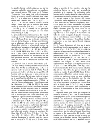 La palabra hebrea «nefesh», (que es uno de los
vocablos traducidos generalmente en castellano
por «alma») aparece 754 veces en el Antiguo
Testamento. Como puede verse en la primera cita
bíblica al respecto, significa «lo que tiene vida»
(Gn. 2:7), y se aplica tanto al hombre como a los
demás seres vivientes (Gn. 1:20, 24, 30; 9:12, 15,
16; Ez. 17:9). Muchas veces se identifica con la
sangre, como algo que es esencial para tener
aliento y animación (Gn. 9:4; Lv. 17:10-14; Dt.
12:22-24), y en el hombre es su principal
característica que lo distingue de los seres
irracionales (Gn. 1:26).
La primera función del alma es la de dar vida al
cuerpo, y como la respiración es el signo principal
de la vida física, de ahí que en hebreo, como en la
mayoría de las lenguas, se designe con términos
que se relacionan más o menos con la imagen del
aliento. Este principio es la base donde radican los
sentimientos, las pasiones, la ciencia, la voluntad
(Gn. 28:8; 34:3; Éx. 23:9; 1 S. 1:15; Sal. 6:4; 57:2;
84:3; 139:14; 143:8; Cnt. 1:6; Pr. 19:2; Is. 15:4,
etc.). El alma expresa al hombre entero, a su total
personalidad en muchas de las ocasiones en las
que aparece en la Biblia. Toda esta concepción del
alma se basa en la observación concreta del
hombre.
Así, estar en vida es todavía tener aliento (2 S.
1:9; Hch. 20:10); cuando el hombre muere sale el
alma (Gn. 35:18), es exhalada (Jer. 15:9), y si
resucita vuelve el alma a él (1 R. 17:21). Para el
pensamiento hebreo el alma es inseparable del
hombre total, es decir, que el alma expresa los
hombres vivientes. Tal vez aquí radica el origen
de la identificación del alma con la sangre (Sal.
72:14); el alma está en la sangre (Lv. 17:10 s), y a
veces se dice metafóricamente (?) que la sangre es
la vida misma (Lv. 17:14; Dt. 12:23). De todos
estos pasajes se puede deducir que la «nefesh» es
el principio de vida vegetativa que se considera
ligada a la sangre del ser vivo (Gn. 9:4-5; etc.).
Hay en hebreo además otras palabras que tienen
casi el mismo significado, como «nesamah», que
expresa un soplo divino vivificante (Zac. 12:1; Jb.
12:10) que es principio de vida racional, sensitiva
e intelectual (Ez. 11:5; Is. 26:9; 66:2; Pr. 15:13;
29:23; Sal. 51:14). Otro término casi equivalente
es «ruah», que designa un soplo vital, el principio
de la vida y de los sentimientos (Pr. 20:27).
El hombre es superior y se distingue de las bestias
por haber sido creado a imagen y semejanza de
Dios (Gn. 2:7; 6:3; 7:22; 27:6; Lv. 17:11; Sal.
104:29-30; Jb. 10:9-12; 27:3; 33:3-4). En el
Antiguo Testamento la «nefesh» parte del cuerpo
con la muerte (Gn. 25:18); pero el término no se

aplica al espíritu de los muertos. «Ya que la
psicología hebrea no tenía una terminología
semejante a la nuestra»; la explicación debe
buscarse en los pasajes donde las palabras hebreas
traducidas por «corazón» y «espíritu» son usadas.
Es preciso esperar a los tiempos del Nuevo
Testamento, los de la plenitud de la Revelación en
Cristo, para tener una doctrina completa del alma.
En el griego del Nuevo Testamento la palabra
«psyche» se usa como equivalente de la palabra
hebrea «nefesh», pero hay once casos en los
Evangelios Sinópticos en que se expresa la
seguridad de la vida después de la muerte. En
todos los cuatro evangelios la palabra «pneuma»,
que es equivalente de «ruah», también se usa para
indicar la vida espiritual, y la palabra «kardia»
(«corazón») se usa para expresar la vida psíquica
del hombre.
En el Nuevo Testamento el alma es la parte
invisible del hombre, en oposición con la sangre y
la carne (Col. 2:5; 1 Co. 5:5; 7:34; Jn. 6:64); la
«psyche», el alma, es el principio de la voluntad y
del querer (Mt. 26:41; Mr. 14:38), el centro de la
personalidad íntima del hombre (1 Co. 2:1); el
alma es nuestro propio yo (Ro. 8:16; 1 Co. 16:18;
Gá. 6:18; Fil. 4:23). En el Nuevo Testamento, al
contrario del Antiguo, el alma puede vivir
separadamente del cuerpo y es el principio que le
da vida (Lc. 8:55; 23:46; Hch. 7:59; Stg. 2:26).
Claramente se habla de la supervivencia del alma
(Lc. 23:46; 1 P. 3:19). Así que es sinónimo de
espíritu, y cuando el apóstol Pablo habla de tres
componentes del hombre, a saber: cuerpo, alma y
espíritu, no debemos pensar en una verdadera
tricotomía, sino en la distinción entre la vida
biológica del hombre y su vida espiritual, y que
son salvos juntamente con su cuerpo, porque Dios
salva al hombre total (1 Ts. 5:23), que, si ahora
está sometido a la muerte, será transformado y
revestido de inmortalidad al final de los tiempos
(1 Co. 15:53).
La expresión usada por Pablo que compara la
muerte a un sueño (1 Co. 7:39) es una metáfora
usada ya por los judíos y que ciertamente aparece
también en numerosas inscripciones en las
catacumbas de las primeras generaciones, y en la
cual se expresa la firme convicción de que si
duermen en el cuerpo, ciertamente ya han
empezado a gozar de la salvación de Dios. En este
pasaje, como en otros, el apóstol supera las falsas
concepciones que invadían el mundo helenístico
en cuanto a la resurrección. El hombre total
resucitará, en alma y cuerpo, porque la muerte no
termina con el hombre, ya que Dios, cuando lo
creó, lo hizo inmortal, y si por el pecado la muerte

37

 