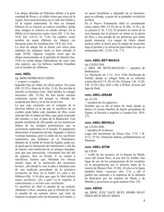Las abejas abundan en Palestina debido a la gran
cantidad de flores y al cálido clima que reina en la
región. Son numerosísimas en el valle del Jordán y
en la región sudoriental. Si bien en tiempos
bíblicos no se conocía su cultivo científico, desde
muy antiguo se conocía en estado salvaje. En la
Biblia se la menciona cuatro veces (Dt. 1:14; Jue.
14:8; Sal. 118:12; Is. 7:18). En cambio, como
nombre de mujer (Débora «la Abeja») era
frecuente entre los israelitas (Gn. 35:8; Jue. 4:4).
La miel de abejas fue la fuente casi única para
endulzar los manjares hasta ya bien entrado el
siglo XVIII. Algunos exegetas creen que las
abejas mencionadas en el episodio de Sansón (Jue.
14:8) no serían abejas fabricadoras de miel, sino
otra especie, que los hebreos también llamaban
con el nombre de «Débora».
nom, ABEL
tip, BIOG HOMB HOAT HSHA
= «vapor» o «soplo».
Segundo hijo de Adán, de oficio pastor. Era justo
(Mt. 23:35) y lleno de fe (He. 11:4). Por envidia le
asesinó su hermano Caín. Abel tipifica la «sangre
inocente» (Mt. 23:34). Se han hecho muchas
conjeturas acerca del porqué su ofrenda fue
aceptada por Dios y no lo fue la de Caín.
La que más concierta con el conjunto de la
doctrina bíblica es la de que el sacrificio de un
cordero pudo haber sido mandato de Dios como
anticipo del «Cordero de Dios, que quita el pecado
del mundo», o sea, el plan de la Redención. Una
prueba incidental de ello puede ser los numerosos
altares de los tiempos prehistóricos que se
encuentran esparcidos en el mundo. El paganismo
distorsionó el propósito divino, llegando a ofrecer
víctimas humanas, pero la orden de los sacrificios
expiatorios que hallamos en el Pentateuco,
después de la salida de Israel de Egipto, pudo ser,
al igual que la institución del matrimonio y del día
de reposo, una restitución de un antiguo mandato,
más que una innovación. «Acordarte has del día
de reposo», dice en Éxodo. Y en cuanto a
sacrificios, leemos que Abraham los ofrecía
mucho antes de la institución del ministerio
levítico. ¿De dónde le vino la idea a Abraham sino
de una tradición procedente de la primitiva
revelación de Dios en el Edén? La carta a los
Hebreos (He. 11:4) dice que «por fe Abel ofreció
mejor sacrificio». ¿Fe a qué? La fe requiere el
conocimiento, o, en este caso, revelación.
El sacrificio de Abel es prueba de un carácter
obediente a Dios, mientras que la ofrenda de Caín
es prueba de un carácter altivo, que trató de
imponer su propio culto de homenaje al Creador, y

no quiso humillarse a depender de su hermano,
para su ofrenda, a pesar de la probable revelación
de Dios.
En el Nuevo Testamento Abel es considerado
como mártir (Mt. 23:35) de su fe (He. 11:4) y de
su justicia (1 Jn. 3:12). El primero en morir de la
raza humana fue el primero en entrar en la gloria
de Dios y una prenda de las primicias que nadie
puede enumerar. «La sangre de Abel» clamó
justicia sobre la tierra, pero la sangre de Jesucristo
trajo el perdón y la salvación para todos los que se
arrepienten (He. 12:24; 1 Jn. 1:7).
nom, ABEL-BET-MAACA
tip, CIUD CISH
o ABEL DE BETH-MAACHA = «pradera de
Bethmaaca».
La Abelmaim de 2 Cr. 16:4. Villa fortificada de
Neftalí, donde se refugió Seba en su rebelión
contra David (2 S. 20:14-18). (Véanse 1 R. 15:20;
2 R. 15:29.) Hoy Abil o Abl, a 20 Km. al norte del
lago de Hulé.
nom, ABEL-IZRAIM
tip, LLAN
= «pradera de los egipcios».
Nombre que se dio al plano de Atad, donde se
detuvo el cortejo fúnebre de Jacob, procedente de
Egipto, al llevarlo a sepultar a Canaán (Gn. 50:913).
nom, ABEL-MEHOLA
tip, CIUD CISH
= «pradera de la danza».
Lugar del nacimiento de Eliseo (Jue. 7:22; 1 R.
4:12; 19:16). Situación dudosa, probablemente en
Manasés.
nom, ABEL-SITIM
tip, CIUD
= «valle de las acacias» en la llanura de Moab,
cerca del monte Peor, al este del río Jordán. Fue
lugar de uno de los campamentos de los israelitas
en la peregrinación por el desierto antes de la
muerte de Moisés (Nm. 33:49). Al sitio se le llama
también Sitim =«acacia» (Jos. 2:1), y allí el
pueblo fue seducido a la impureza de la idolatría
de Baal-peor por las mujeres de Moab y de
Madián y perecieron en gran número (Nm. 25).
nom, ABÍAS
tip, BIOG JUEZ SACE REYE HOMB HOAT
HSHA MUJE MUAT MSHA

4

 