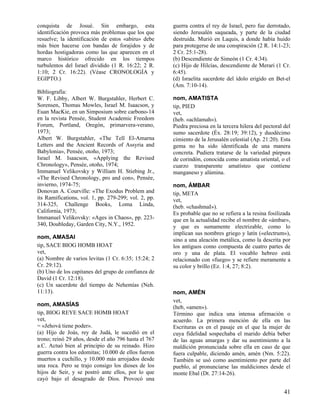 conquista de Josué. Sin embargo, esta
identificación provoca más problemas que los que
resuelve; la identificación de estos «abiru» debe
más bien hacerse con bandas de forajidos y de
hordas hostigadoras como las que aparecen en el
marco histórico ofrecido en los tiempos
turbulentos del Israel dividido (1 R. 16:22; 2 R.
1:10; 2 Cr. 16:22). (Véase CRONOLOGÍA y
EGIPTO.)
Bibliografía:
W. F. Libby, Albert W. Burgstahler, Herbert C.
Sorensen, Thomas Mowles, Israel M. Isaacson, y
Euan MacKie, en un Simposium sobre carbono-14
en la revista Pensée, Student Academic Freedom
Forum, Portland, Oregón, primarvera-verano,
1973;
Albert W. Burgstahler, «The Tell El-Amarna
Letters and the Ancient Records of Assyria and
Babylonia», Pensée, otoño, 1973;
Israel M. Isaacson, «Applying the Revised
Chronology», Pensée, otoño, 1974;
Immanuel Velikovsky y William H. Stiebing Jr.,
«The Revised Chronology, pro and con», Pensée,
invierno, 1974-75;
Donovan A. Courville: «The Exodus Problem and
its Ramifications, vol. 1, pp. 279-299; vol. 2, pp.
314-325, Challenge Books, Loma Linda,
California, 1973;
Immanuel Velikovsky: «Ages in Chaos», pp. 223340, Doubleday, Garden City, N.Y., 1952.
nom, AMASAI
tip, SACE BIOG HOMB HOAT
vet,
(a) Nombre de varios levitas (1 Cr. 6:35; 15:24; 2
Cr. 29:12).
(b) Uno de los capitanes del grupo de confianza de
David (1 Cr. 12:18).
(c) Un sacerdote del tiempo de Nehemías (Neh.
11:13).
nom, AMASÍAS
tip, BIOG REYE SACE HOMB HOAT
vet,
= «Jehová tiene poder».
(a) Hijo de Joás, rey de Judá, le sucedió en el
trono; reinó 29 años, desde el año 796 hasta el 767
a.C. Actuó bien al principio de su reinado. Hizo
guerra contra los edomitas; 10.000 de ellos fueron
muertos a cuchillo, y 10.000 más arrojados desde
una roca. Pero se trajo consigo los dioses de los
hijos de Seir, y se postró ante ellos, por lo que
cayó bajo el desagrado de Dios. Provocó una

guerra contra el rey de Israel, pero fue derrotado,
siendo Jerusalén saqueada, y parte de la ciudad
destruida. Murió en Laquis, a donde había huido
para protegerse de una conspiración (2 R. 14:1-23;
2 Cr. 25:1-28).
(b) Descendiente de Simeón (1 Cr. 4:34).
(c) Hijo de Hilcías, descendiente de Merari (1 Cr.
6:45).
(d) Israelita sacerdote del ídolo erigido en Bet-el
(Am. 7:10-14).
nom, AMATISTA
tip, PIED
vet,
(heb. «achlamah»).
Piedra preciosa en la tercera hilera del pectoral del
sumo sacerdote (Éx. 28:19; 39:12), y duodécimo
cimiento de la Jerusalén celestial (Ap. 21:20). Esta
gema no ha sido identificada de una manera
concreta. Pudiera tratarse de la variedad púrpura
de corindón, conocida como amatista oriental, o el
cuarzo transparente amatísteo que contiene
manganeso y alúmina.
nom, ÁMBAR
tip, META
vet,
(heb. «chashmaI»).
Es probable que no se refiera a la resina fosilizada
que en la actualidad recibe el nombre de «ámbar»,
y que es sumamente electrizable, como lo
implican sus nombres griego y latín («electrum»),
sino a una aleación metálica, como la descrita por
los antiguos como compuesta de cuatro partes de
oro y una de plata. El vocablo hebreo está
relacionado con «fuego» y se refiere meramente a
su color y brillo (Ez. 1:4, 27; 8:2).

nom, AMÉN
vet,
(heb, «amen»).
Término que indica una intensa afirmación o
acuerdo. La primera mención de ella en las
Escrituras es en el pasaje en el que la mujer de
cuya fidelidad sospechaba el marido debía beber
de las aguas amargas y dar su asentimiento a la
maldición pronunciada sobre ella en caso de que
fuera culpable, diciendo amén, amén (Nm. 5:22).
También se usó como asentimiento por parte del
pueblo, al pronunciarse las maldiciones desde el
monte Ebal (Dt. 27:14-26).

41

 