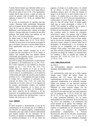 Cuando David declaró que Salomón debía ser su
sucesor, Benaías dijo: «Amén. Así lo diga Jehová,
Dios de mi señor el rey» (1 R. 1:36). Igualmente,
cuando David trajo el arca, y cantó un salmo de
acción de gracias, todo el pueblo dijo amén, y
alabaron al Señor (1 Cr. 16:36; cp. también Neh.
5:13; 8:6).
En un caso la exclamación no significa más que
«ojalá». Hananías había profetizado falsamente
que en el espacio de dos años completos todos los
vasos de la casa de Jehová serían devueltos de
Babilonia; a esto Jeremías dijo: «Amén, así lo diga
Jehová.» Aunque sabía que se trataba de una falsa
profecía, bien podía desear que pudiera ser así
(Jer. 28:6, y ver el resto del pasaje).
Se añade amén al final de los primeros cuatro
libros de los Salmos (Sal. 41:13; 72:19; 89:52;
106:48). En estos casos no se trata de un aceptar lo
que se ha dicho, sino que el escritor añade amén al
final, significando «sea esto así», y se repite tres
veces.
Se traduce como «amén» siempre en el AT,
excepto por dos ocasiones en Is. 65:16, donde se
traduce «de verdad». Hay una palabra hebrea
relacionada, que significa «creer», y que se usa en
relación con Abraham (Gn. 15:6).
En el NT se añade frecuentemente a la adscripción
de alabanza y de bendiciones (p. ej., He. 13:21,
25). Como respuesta se usa también en diversos
pasajes (p. ej., 1 Co. 14:16; Ap. 5:14; 7:12;
22:20). Hay otra manera en la que se usa la
palabra: «Porque todas las promesas de Dios son
en él sí (esto es, la confirmación), y en él amén (la
verificación), por medio de nosotros, para la gloria
de Dios» (2 Co. 1:20); también «He aquí el amén,
el testigo fiel y verdadero, el principio de la
creación de Dios» (Ap. 3:14). Así como hay
respuestas en el cielo, como se ve en algunos de
los pasajes anteriormente citados, así también
debiera haber respuestas en la tierra en las
congregaciones de los santos, no limitándose a
una mera audición de la alabanza y de las
oraciones. Es la palabra que usa constantemente el
Señor para introducir Sus declaraciones, y que se
traduce «de cierto» (p. ej., Jn. 6:26).
nom, AMIGO
vet,
El amor recíproco y desinteresado es una de las
características de la amistad que en la Biblia se
nos describe en algunas páginas verdaderamente
inmortales, pero que, dado el carácter sobrenatural
que inspira muchas de las amistades de la
Escritura, no pueden ser entendidas solamente en
su vertiente psicológica (1 S. 18 ss). Entre los

paganos, al amigo se le amaba como a la «mitad
de mi alma», en decir de Horacio («animae
dimidium meae»); pero «el alma de Jonatán se
apegó a la de David y le amó Jonatán como a sí
mismo...; le amaba como a su alma, como a su
propia vida» (1 S. 20:17). Por esta amistad tierna y
conmovedora el joven David lo arriesga todo y
salva la vida del amigo frente al propio padre,
Saúl, que se siente postergado y celoso (1 S.
20:30). Esta amistad es sellada con un pacto y
juramento de renovada ayuda (1 S. 20).
El libro de los Proverbios y la literatura sapiencial
dan consejos sobre la manera de conseguir,
seleccionar y tratar a los amigos: elige al amigo
entre muchos, ponle a prueba antes de confiarte a
él, porque nada vale tanto como un buen amigo,
que es «el otro tú»; ayúdale cuanto puedas y no lo
traiciones nunca, porque la traición (bien sea el
desamparo, la murmuración o la revelación de
secretos) no es compatible con la verdadera
amistad. Viejo amigo, vino añejo, gozo y gracia
que Dios concede a quienes le aman: «Feliz quien
encuentra un amigo de verdad.» La amistad entre
los hombres y Dios es posible por medio de
Jesucristo (Pr. 13:20; Jn. 3:16; 11:3, 11; Mt.
11:19; Lc. 12:4).
nom, AMILENIALISTAS
tip, ESCA
ver, LEVADURA, ISRAEL, APOCALIPSIS,
DANIEL, RESURRECCIÓN
vet,
Los amilenialistas creen que no se debe esperar
ningún reino visible del Señor. Todas las
promesas del AT acerca del Reino son
espiritualizadas en favor de la Iglesia, y «Sión»
representa simplemente a la Jerusalén celestial.
Según esta postura, no hay porvenir nacional
alguno para Israel: el retorno de los judíos a
Palestina no tiene relación alguna con las
profecías, y su restauración y conversión a nivel
nacional no son nada más que una vana esperanza
(cfr. sin embargo Ro. 11:11-15, 25-26; Jer. caps.
30, 31, 32, 33; Ez. caps. 36-48; Zac. 12:10; 13:89; véase asimismo ISRAEL). En la teoría
amilenialista las seis menciones de los mil años en
Ap. 20:2-7 son reducidas a un simbolismo del
actual período de la Iglesia. Sin embargo, esta
teoría afronta dificultades exegéticas serias para
explicar el significado de las resurrecciones en
este pasaje. La mayoría de expositores
amilenialistas
«espiritualiza»
la
Primera
Resurrección antes de los mil años, manteniendo,
sin embargo, que en el v. 5 sí se trata de un
verdadero «volver a la vida» (Berkhof: «Teología

42

 