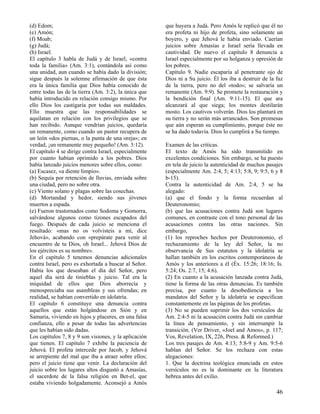 (d) Edom;
(e) Amón;
(f) Moab;
(g) Judá;
(h) Israel.
El capítulo 3 habla de Judá y de Israel, «contra
toda la familia» (Am. 3:1), contándola así como
una unidad, aun cuando se había dado la división;
sigue después la solemne afirmación de que ésta
era la única familia que Dios había conocido de
entre todas las de la tierra (Am. 3:2), la única que
había introducido en relación consigo mismo. Por
ello Dios los castigaría por todas sus maldades.
Ello muestra que las responsabilidades se
aquilatan en relación con los privilegios que se
han recibido. Aunque vendrían juicios, quedaría
un remanente, como cuando un pastor recupera de
un león «dos piernas, o la punta de una oreja»; en
verdad, ¡un remanente muy pequeño! (Am. 3:12).
El capítulo 4 se dirige contra Israel, especialmente
por cuanto habían oprimido a los pobres. Dios
había lanzado juicios menores sobre ellos, como:
(a) Escasez, «a diente limpio».
(b) Sequía por retención de lluvias, enviada sobre
una ciudad, pero no sobre otra.
(c) Viento solano y plagas sobre las cosechas.
(d) Mortandad y hedor, siendo sus jóvenes
muertos a espada.
(e) Fueron trastornados como Sodoma y Gomorra,
salvándose algunos como tizones escapados del
fuego. Después de cada juicio se menciona el
resultado: «mas no os volvisteis a mí, dice
Jehová», acabando con «prepárate para venir al
encuentro de tu Dios, oh Israel... Jehová Dios de
los ejércitos es su nombre».
En el capítulo 5 tenemos denuncias adicionales
contra Israel, pero es exhortada a buscar al Señor.
Había los que deseaban el día del Señor, pero
aquel día será de tinieblas y juicio. Tal era la
iniquidad de ellos que Dios aborrecía y
menospreciaba sus asambleas y sus ofrendas; en
realidad, se habían convertido en idolatría.
El capítulo 6 constituye una denuncia contra
aquellos que están holgándose en Sión y en
Samaria, viviendo en lujos y placeres, en una falsa
confianza, ello a pesar de todas las advertencias
que les habían sido dadas.
Los capítulos 7, 8 y 9 son visiones, y la aplicación
que tienen. El capítulo 7 exhibe la paciencia de
Jehová. El profeta intercede por Jacob, y Jehová
se arrepiente del mal que iba a atraer sobre ellos;
pero el juicio tiene que venir. La declaración del
juicio sobre los lugares altos disgustó a Amasías,
el sacerdote de la falsa religión en Bet-el, que
estaba viviendo holgadamente. Aconsejó a Amós

que huyera a Judá. Pero Amós le replicó que él no
era profeta ni hijo de profeta, sino solamente un
boyero, y que Jehová le había enviado. Caerían
juicios sobre Amasías e Israel sería llevada en
cautividad. De nuevo el capítulo 8 denuncia a
Israel especialmente por su holganza y opresión de
los pobres.
Capítulo 9. Nadie escaparía al penetrante ojo de
Dios ni a Su juicio. Él los iba a destruir de la faz
de la tierra, pero no del «todo»; se salvaría un
remanente (Am. 9:9). Se promete la restauración y
la bendición final (Am. 9:11-15). El que ara
alcanzará al que siega; los montes destilarán
mosto. Los cautivos volverán. Dios los plantará en
su tierra y no serán más arrancados. Son promesas
que aún esperan su cumplimiento, porque éste no
se ha dado todavía. Dios lo cumplirá a Su tiempo.
Examen de las criticas.
El texto de Amós ha sido transmitido en
excelentes condiciones. Sin embargo, se ha puesto
en tela de juicio la autenticidad de muchos pasajes
(especialmente Am. 2:4, 5; 4:13; 5:8, 9; 9:5, 6 y 8
b-15).
Contra la autenticidad de Am. 2:4, 5 se ha
alegado:
(a) que el fondo y la forma recuerdan al
Deuteronomio;
(b) que las acusaciones contra Judá son lugares
comunes, en contraste con el tono personal de las
acusaciones contra las otras naciones. Sin
embargo,
(1) los reproches hechos por Deuteronomio, el
rechazamiento de la ley del Señor, la no
observancia de Sus estatutos y la idolatría se
hallan también en los escritos contemporáneos de
Amós y los anteriores a él (Éx. 15:26; 18:16; Is.
5:24; Os. 2:7, 15; 4:6).
(2) En cuanto a la acusación lanzada contra Judá,
tiene la forma de las otras denuncias. Es también
precisa, por cuanto la desobediencia a los
mandatos del Señor y la idolatría se especifican
constantemente en las páginas de los profetas.
(3) No se pueden suprimir los dos versículos de
Am. 2:4-5 ni la acusación contra Judá sin cambiar
la línea de pensamiento, y sin interrumpir la
transición. (Ver Driver, «Joel and Amos», p. 117;
Vos, Revelation, IX, 226, Press. & Reformed.)
Los tres pasajes de Am. 4:13; 5:8-9 y Am. 9:5-6
hablan del Señor. Se los rechaza con estas
alegaciones:
1. Que la doctrina teológica enunciada en estos
versículos no es la dominante en la literatura
hebrea antes del exilio.

46

 