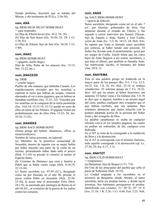 Siendo profetisa, discernió que se trataba del
Mesías, y dio testimonio de Él (Lc. 2:36-38).
nom, ANÁ
tip, BIOG MUJE MUAT HOMB HOAT
= «que responde».
(a) Hija de Zibeón heveo (Gn. 36:2, 14, 18).
(b) Hijo de Seir horeo (Gn. 36:20, 25, 29; 1 Cr.
1:38, 41).
(c) Hijo de Zibeón, hijo de Seir (Gn. 36:24; 1 Cr.
1:40).
nom, ANAC
tip, BIOG HOMB HOAT
= «gigante, cuello largo».
Hijo de Arba. Padre de los anaceos (Jos. 15:13;
Nm. 13:22, etc.).
nom, ANACEOS
tip, TRIB
= «cuello largo».
Pueblo de alta estatura, que habitaba Canaán. Los
expedicionarios enviados por los israelitas a
explorar la tierra que habían de ocupar, vinieron
alarmados al ver a estos gigantes, que en hebreo se
llamaban «nefilim» (Jos. 11:21, 22). Vencidos por
los israelitas en la conquista de la tierra prometida
(Jos. 14:6-14; 15:13-19; 21:11) quedó un resto de
ellos en tierra de los filisteos. El gigante Goliat era
probablemente uno de ellos (Nm. 13:23, 34; Jos.
10:36; 11:22).
nom, ANANÍAS
tip, BIOG SACE HOMB HONT
(forma griega del hebreo «hananya», «Dios es
misericordioso»).
Nombre de varias personas, en especial:
(a) Miembro de la primitiva comunidad de
Jerusalén, muerto de repente con su mujer Safira
por haber retenido una parte de la venta de un
terreno, pretendiendo haber dado todo el precio
(Hch. 5:1-10) su pecado lo cometió al mentir al
Espíritu Santo.
(b) Cristiano de Damasco que cura y bautiza a
Pablo que se había vuelto ciego (Hch. 9:10-19;
22:12-16)
(c) Sumo sacerdote (ca. 47-59 d.C.), designado
como tal por Herodes en el año 48, preside el
juicio contra Pablo en Jerusalén (Hch. 22:3023:10), le acusa ante el procurador Félix (Hch.
24:1-9); es asesinado por enemigos de Roma en el
año 66 d.C., al comienzo de la guerra de los judíos
contra los romanos.

nom, ANÁS
tip, SACE BIOG HOMB HONT
= «gracia de Jehová».
Sumo sacerdote, designado como tal en el año 7
a.C. por Quirino, gobernador de Siria. Fue
depuesto durante el reinado de Tiberio, y fue
seguido a cortos intervalos por Ismael, Eleazar,
hijo de Ananús o Anás, Simón y José Caifás,
yerno de Anás (Lc. 3:2; Jn. 18:13, 24; Hch. 4:6).
Se supone que Anás es llamado sumo sacerdote
por cortesía, al haber tenido esta posición. El
Señor fue llevado ante él primeramente, quizá por
ser suegro de Caifás. Josefo relata que los cinco
hijos de Anás llegaron a ser sumos sacerdotes, y
que bajo el último, que también se llamaba Anás,
fue martirizado Jacobo, el hermano del Señor
(Ant. 20:9, 1).
nom, ANATEMA
Ésta es una palabra griega no traducida en la
mayor parte de los pasajes (Ro. 9:3; 1 Co. 12:3;
16:22; Gá. 1:8, 9). En Hch. 23:14 se traduce
«maldición». El solemne pasaje de 1 Co. 16:22,
dice: «El que no amare al Señor Jesucristo, sea
anatema. El Señor viene.» En Gálatas (Gá. 1:8, 9)
se dice que si alguien, hombre o un mismo ángel
del cielo, predica cualquier otro evangelio que el
que habían recibido, que sea anatema. Dos
solemnes denuncias que tienen relación con la
postura adoptada acerca de la persona del Señor
Jesús y del evangelio de Dios.
La palabra «anathema» se usaba de cualquier
ofrenda votiva en los templos paganos, las cuales
no podían ser redimidas; de ahí, cualquier cosa
dedicada.
En el NT se trata de lo consagrado a la maldición
de Dios y a la destrucción.
En el AT se corresponde con el término «herem»,
todo aquello consagrado a la destrucción (cp. Lc.
27:28, 29; Jos. 6:17; 7:1).
nom, ANATOT
tip, BIOG CIUD HOMB HOAT
= «respuestas».
(a) Benjamita, hijo de Bequer (1 Cr. 7:8).
(b) Uno de los principales del pueblo que selló el
pacto de Nehemías (Neh. 10:19).
(c) Ciudad asignada a los sacerdotes en el
territorio de Benjamín, donde Abiatar, el sumo
sacerdote, tenía sus propias tierras, y donde nació
Jeremías. Sus habitantes persiguieron al profeta.
Identificado con «Anata», 31° 49' N, 35° 15' E
(Jos. 21:18; 1 R. 2:26; 1 Cr. 6:60; Esd. 2:23; Neh.

48

 