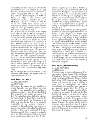 ministradores enviados para servicio a favor de los
que serán herederos de la salvación (He. 1:14; cp.
Sal. 34:7). También sirvieron al Señor mientras Él
anduvo aquí abajo (Mt. 4:11; Mr. 1:13; Lc. 22:43).
Hay «miríadas» de estos ángeles (Mt. 26:53; He.
12:22; Ap. 5:11), y son descritos como
«poderosos», «santos», «escogidos» (2 Ts. 1:7;
Mr. 8:38; 1 Ti. 5:21); no se casan (Mr. 12:25). No
se nos dice cuándo fueron creados, pero es
indudable que son ellos los mencionados como los
«hijos de Dios» que clamaban gozosos cuando
Dios creaba la tierra (Jb. 38:4-7).
La Ley fue dada por ministerio de los ángeles
(Hch. 7:53; Gá. 3:19; Sal. 68:17); participaron en
la proclamación del nacimiento del Salvador (Lc.
2:8-14); se hallaron presentes en la Resurrección
(Mt. 28:2; Jn. 20:12). Los ángeles no son los
depositarios de la revelación ni de los consejos de
Dios. Anhelan mirar en las cosas de que da
testimonio el Espíritu de Cristo en los profetas, y
que han sido anunciadas por los apóstoles en el
poder del mismo Espíritu (1 P. 1:12). El mundo
venidero no será puesto en sujeción a ellos, sino
bajo el hombre en la persona del Hijo del hombre
(He. 2:5-8), y los santos juzgarán a los ángeles (1
Co. 6:3). Es por ello tan sólo una falsa humildad la
que enseñaría a dar culto a los ángeles (Col. 2:18).
Cuando Juan se postró para adorar al ángel en la
isla de Patmos, abrumado por las cosas que le
habían sido reveladas, fue refrenado en dos
ocasiones de adorar a su «consiervo» (Ap. 19:10;
22:9).
En Sal. 8:5 la palabra usada es «elohim», «Dios»,
dándosele este nombre a los ángeles como Sus
representantes (cp. Sal. 82:6).
nom, ÁNGELES CAÍDOS
tip, ANGE DOCT TIPO
ver, TEOFANÍA
(A) Leemos de ángeles que «no guardaron su
propia dignidad», sino que dejaron su propia
morada, y están guardados, bajo oscuridad, en
cadenas eternas para el juicio del gran día (Jud. 6).
Dios no perdonó a los ángeles que pecaron (2 P.
2:4). No pueden beneficiarse de la obra redentora
de Cristo (He. 2:16). Parece haber para ello dos
razones: aquellos ángeles que han pecado lo han
hecho a la plena luz de Dios, y son totalmente
responsables de una apostasía voluntaria y
arrogante, no habiendo nacido como nosotros en
pecado dentro de la solidaridad de la raza humana;
también es dentro de la solidaridad de la raza
humana que entró Cristo, en gracia y perfección,
por lo que el beneficio de su redención se extiende
a esta raza humana solidaria, y no fuera de ella, y

también a aquello que está bajo el hombre, la
misma creación, que será restaurada (Ro. 8:21).
La naturaleza de su pecado puede estar tratada en
Génesis (Gn. 6:2), de lo que quedaría también
memoria en las mitologías de los griegos y otros
pueblos, con las uniones entre dioses y mujeres,
de los que nacieron semidioses, «varones de
renombre». Su castigo y el de Sodoma y Gomorra
se ponen como ejemplo contra la indulgencia a la
carne y al menosprecio contra la autoridad (2 P.
2:10; Jud. 6-8).
(B) Además de los anteriores que están guardados
encadenados, leemos de ángeles relacionados con
Satanás. El gran Dragón y sus ángeles serán
sometidos por Miguel y sus ángeles y arrojados
del cielo (Ap. 12:9). El lago de fuego, o Gehena,
ha sido especialmente preparado para el diablo y
sus ángeles. Desdichadamente, muchos hombres
serán también arrojados allí (Mt. 25:41). Abadón o
Apolión es el nombre de «el ángel del abismo»
(Ap. 9:11). Ciertos pasajes de las Escrituras (Is.
14:12-16; Ez. 28:14-19) pueden arrojar algo de luz
sobre la caída de Satanás, pero no se revela si la
caída de aquellos que reciben la denominación de
«sus ángeles» fue debida a la misma causa y si fue
al mismo tiempo o no. La Escritura muestra con
toda claridad que todos ellos serán vencidos y
eternamente castigados.
nom, ÁNGEL (Metafóricamente)
tip, ANGE DOCT TIPO
ver, TEOFANÍA
El término ángel se usa metafóricamente de un
representante místico. Cuando Pedro fue liberado
de la cárcel y llamó a la puerta, los que habían
estado orando por su liberación dijeron: «Será un
ángel» (Hch. 12:15). Suponían que Pedro seguía
estando en la cárcel, y que el que se hallaba a la
puerta era su representante, su espíritu
personificado, quizá con ideas muy vagas de lo
que realmente querían decir. En el libro de
Apocalipsis (Ap. 2, 3) las cartas a las siete iglesias
se dirigen a los ángeles de cada una de ellas.
Significa el espíritu y carácter de la iglesia
personificados en su representante místico,
difiriendo cada uno de ellos de los demás, en base
al estado de la iglesia representada. Los mensajes,
aunque dirigidos a las iglesias literales entonces
existentes, exponen también el estado de la iglesia
en sus varias fases desde los tiempos apostólicos
hasta su rechazamiento como testigo de Cristo al
final de la era de la Iglesia.

51

 