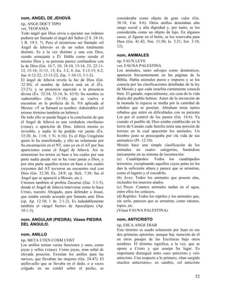 nom, ANGEL DE JEHOVÁ
tip, ANGE DOCT TIPO
ver, TEOFANÍA
Todo ángel que Dios envía a ejecutar sus órdenes
pudiera ser llamado el ángel del Señor (2 S. 24:16;
1 R. 19:5, 7). Pero el misterioso ser llamado «el
Ángel de Jehová» es de un orden totalmente
distinto. Es a la vez distinto y uno con Dios,
siendo semejante a Él. Habla como siendo el
mismo Dios y su persona parece confundirse con
la de Dios (Gn. 16:7, 10; 18:10, 13-14, 33; 22:1112, 15-16; 31:11, 13; Éx. 3:2, 4; Jos. 5:13-15; 6:2;
Jue. 6:12-22; 13:13-22; Zac. 1:10-13; 3:1-2).
El ángel de Jehová revela la faz de Dios (Gn.
32:30); el nombre de Jehová está en él (Éx.
23:21), y su presencia equivale a la presencia
divina (Éx. 32:34; 33:14; Is. 63:9). Su nombre es
«admirable» (Jue. 13:18), que se vuelve a
encontrar en la profecía de Is. 9:6 aplicada al
Mesías: «Y se llamará su nombre: Admirable» (el
mismo término también en hebreo).
De todo ello se puede llegar a la conclusión de que
el Ángel de Jehová es una verdadera «teofanía»
(véase), o aparición de Dios. Jehová mismo es
invisible, y nadie lo ha podido ver jamás (Éx.
33:20; Jn. 1:18; 1 Ti. 6:16). Es el Hijo Unigénito
quien lo ha manifestado, y ello no solamente por
Su encarnación en el NT, sino ya en el AT por Sus
apariciones como el Ángel de Jehová. Así se
armonizan los textos en base a los cuales por una
parte nadie puede ver ni ha visto jamás a Dios, y
por otra parte aquellos textos en base a los cuales
creyentes del AT tuvieron un encuentro real con
Dios (Gn. 32:30; Éx. 24:9; cp. Hch. 7:38; fue el
Ángel que se apareció a Moisés, etc.).
Citemos también al profeta Zacarías (Zac. 3:1-5),
donde el Ángel de Jehová interviene como lo hace
Cristo, nuestro Abogado, para defender a Josué,
que estaba siendo acusado por Satanás ante Dios
(cp. Ap. 12:10; 1 Jn. 2:1-2). Es indudablemente
también el «ángel fuerte» de Apocalipsis (Ap.
10:1-3).

consideraba como objeto de gran valor (Gn.
38:18; Cnt. 8:6). Otros anillos denotaban alto
rango social y alta dignidad y, por tanto, se los
consideraba como un objeto de lujo. En algunos
casos, al figurar en el botín, se los reservaba para
Dios (Gn. 41:42; Nm. 31:50; Is. 3:21; Est. 3:10,
12).

nom, ANGULAR (PIEDRA). Véase PIEDRA
DEL ÁNGULO.

nom, ANTICRISTO
tip, ESCA ANGE DIAB
Este término es usado solamente por Juan en sus
dos primeras epístolas, aunque hay mención de él
en otros pasajes de las Escrituras bajo otros
nombres. El término significa, a la vez, que se
opone a Cristo y que usurpa Su lugar. Es
importante distinguir entre «un» anticristo y «el»
anticristo. Con respecto a lo primero, «han surgido
muchos anticristos»; en cambio, «el anticristo

nom, ANILLO
tip, META UTEN COSM COST
Los anillos tenían varias funciones y usos, como
joyas y sellos (véase). Como joyas, eran señal de
elevada posición. Existían los anillos para las
narices, que llevaban las mujeres (Gn. 24:47). El
anillo-sello que se llevaba en el dedo, o a veces
colgado en un cordel sobre el pecho, se

nom, ANIMALES
tip, FAUN LEYE
ver, FAUNA PALESTINA
Los animales, tanto salvajes como domésticos,
aparecen frecuentemente en las páginas de la
Biblia. Había animales puros e impuros y se los
conocía por las clasificaciones detalladas de la ley
de Moisés y que cada israelita ciertamente conocía
bien. El ganado, especialmente, era cosa de la vida
diaria del pueblo hebreo. Antes de la invención de
la moneda la riqueza se medía por la cantidad de
rebaños que se poseían. Abraham tenía tantos
rebaños que entró en dificultades con su pariente
Lot por el control de los pastos (Gn. 16:6). Ya
cuando el pueblo de Dios estaba establecido en la
tierra de Canaán cada familia tenía una porción de
terreno en la cual apacentar los animales. Un
hombre justo se preocupaba por «la vida de sus
animales» (Pr. 12:10).
Moisés hace una simple clasificación de los
animales en cuatro categorías, basándose
únicamente en su sistema de locomoción:
(a) Cuadrúpedos: Todos los cuadrúpedos
terrestres, exceptuando aquellos cuyas patas no les
dan la suficiente altura y parece que se arrastran,
como el lagarto y el cocodrilo.
(b) Aves: Todos los animales que poseen alas,
incluidos los insectos alados.
(c) Peces: Cuantos animales nadan en el agua,
entre ellos los cetáceos.
(d) Reptiles: Todos los reptiles y los animales que,
sin serlo, parecen que se arrastran, como ratones,
topos, etc.
(Véase FAUNA PALESTINA).

52

 