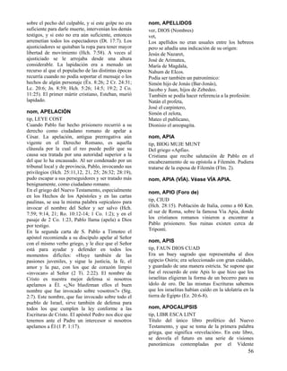 sobre el pecho del culpable, y si este golpe no era
suficiente para darle muerte, intervenían los demás
testigos, y si esto no era aún suficiente, entonces
arremetían todos los espectadores (Dt. 17:7). Los
ajusticiadores se quitaban la ropa para tener mayor
libertad de movimiento (Hch. 7:58). A veces al
ajusticiado se le arrojaba desde una altura
considerable. La lapidación era a menudo un
recurso al que el populacho de las distintas épocas
recurría cuando no podía soportar el mensaje o los
hechos de algún personaje (Éx. 8:26; 2 Cr. 24:31;
Lc. 20:6; Jn. 8:59; Hch. 5:26; 14:5; 19:2; 2 Co.
11:25). El primer mártir cristiano, Esteban, murió
lapidado.
nom, APELACIÓN
tip, LEYE COST
Cuando Pablo fue hecho prisionero recurrió a su
derecho como ciudadano romano de apelar a
César. La apelación, antigua prerrogativa aún
vigente en el Derecho Romano, es aquella
cláusula por la cual el reo puede pedir que su
causa sea tratada por una autoridad superior a la
del que lo ha encausado. Al ser condenado por un
tribunal local y de provincia, Pablo, invocando sus
privilegios (Hch. 25:11,12, 21, 25; 26:32; 28:19),
pudo escapar a sus perseguidores y ser tratado más
benignamente, como ciudadano romano.
En el griego del Nuevo Testamento, especialmente
en los Hechos de los Apóstoles y en las cartas
paulinas, se usa la misma palabra «epicaleo» para
invocar el nombre del Señor y ser salvo (Hch.
7:59; 9:14, 21; Ro. 10:12-14; 1 Co. 1:2); y en el
pasaje de 2 Co. 1:23, Pablo llama (apela) a Dios
por testigo.
En la segunda carta de S. Pablo a Timoteo el
apóstol recomienda a su discípulo apelar al Señor
con el mismo verbo griego, y le dice que el Señor
está para ayudar y defender en todos los
momentos difíciles: «Huye también de las
pasiones juveniles, y sigue la justicia, la fe, el
amor y la paz, con los que de corazón limpio
«invocan» al Señor (2 Ti. 2:22). El nombre de
Cristo es nuestra mejor defensa si nosotros
apelamos a Él. «¿No blasfeman ellos el buen
nombre que fue invocado sobre vosotros?» (Stg.
2:7). Este nombre, que fue invocado sobre todo el
pueblo de Israel, sirve también de defensa para
todos los que cumplen la ley conforme a las
Escrituras de Cristo. El apóstol Pedro nos dice que
tenemos ante el Padre un intercesor si nosotros
apelamos a Él (1 P. 1:17).

nom, APELLIDOS
ver, DIOS (Nombres)
vet,
Los apellidos no eran usuales entre los hebreos
pero se añadía una indicación de su origen:
Jesús de Nazaret,
José de Arimatea,
María de Magdala,
Nahum de EIcos.
Podía ser también un patronímico:
Simón hijo de Jonás (Bar-Jonás),
Jacobo y Juan, hijos de Zebedeo.
También se podía hacer referencia a la profesión:
Natán el profeta,
José el carpintero,
Simón el zelota,
Mateo el publicano,
Dionisio el areopagita.
nom, APIA
tip, BIOG MUJE MUNT
Del griego «Apfia».
Cristiana que recibe salutación de Pablo en el
encabezamiento de su epístola a Filemón. Pudiera
tratarse de la esposa de Filemón (Flm. 2).
nom, APIA (VÍA). Véase VÍA APIA.
nom, APIO (Foro de)
tip, CIUD
(Hch. 28:15). Población de Italia, como a 60 Km.
al sur de Roma, sobre la famosa Vía Apia, donde
los cristianos romanos vinieron a encontrar a
Pablo prisionero. Sus ruinas existen cerca de
Triponti.
nom, APIS
tip, FAUN DIOS CUAD
Era un buey sagrado que representaba al dios
egipcio Osiris; era seleccionado con gran cuidado,
y guardado de una manera estricta. Se supone que
fue el recuerdo de este Apis lo que hizo que los
israelitas eligieran la forma de un becerro para su
ídolo de oro. De las mismas Escrituras sabemos
que los israelitas habían caído en la idolatría en la
tierra de Egipto (Ez. 20:6-8).
nom, APOCALIPSIS
tip, LIBR ESCA LINT
Título del único libro profético del Nuevo
Testamento, y que se toma de la primera palabra
griega, que significa «revelación». En este libro,
se desvela el futuro en una serie de visiones
panorámicas contempladas por el Vidente

56

 