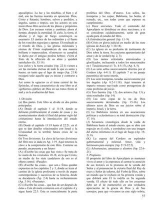 apocalíptico. La luz y las tinieblas, el bien y el
mal, son las fuerzas morales en oposición. Dios,
Cristo y Satanás; hombres, salvos y perdidos, y
ángeles, santos e impíos, son los actores en este
maravilloso libro acerca de los planes y propósitos
de Dios. Las escenas varían y cambian; ahora el
tiempo, después la eternidad. El cielo, la tierra, el
abismo y el lago de fuego constituyen su
escenario. El cántico de los redimidos y el llanto
de los vencidos regocijan y apenan. El resultado es
el triunfo de Dios, y las glorias mileniales y
eternas de Cristo resplandecen de una manera
brillante e imperecedera. «Entonces» se cumplirá
lo dicho por el antiguo profeta hebreo; «Verá el
fruto de la aflicción de su alma y quedará
satisfecho» (Is. 53:11).
Los cielos y la tierra creados (Ap. 22:1) vienen a
ser las moradas eternas de todo lo que es santo y
bueno, en tanto que el lago de ruego (Ap. 21:8)
recogerá todo aquello que es inicuo y contrario a
Dios.
Así como la «gracia» es el tema central de las
Epístolas, el tema característico de este libro es el
«gobierno» público de Dios en sus tratos frente al
mal y en la exaltación del bien.
1. División:
(a) Dos partes. Este libro se divide en dos partes
principales:
(A) Desde el capítulo 1 al 11:18, donde se
delinean proféticamente el estado de cosas y los
acontecimientos desde el final del primer siglo del
cristianismo hasta la introducción del estado
eterno.
(B) Desde el capítulo 11:19 hasta el 22:21, en el
que se dan detalles relacionados con Israel y la
Cristiandad en la terrible futura crisis de su
historia.
(b) Tres divisiones. La clave de las tres divisiones
del libro nos es dada en Ap. 1:19. Aquí tenemos la
clave a la comprensión de este libro. Contiene un
pasado, un presente y un futuro:
(A) «Escribe las cosas que has visto.» Se trata de
la visión de los versículos 10-18, en la que Cristo,
en medio de los siete candeleros de oro es el
objeto central. «Pasado».
(B) «Escribe las cosas... que son.» Éstas quedan
expuestas en los capítulos 2 y 3, donde se traza el
camino de la iglesia profesante a través de etapas
contemporáneas y sucesivas de su historia, desde
su decadencia (Ap. 2:4) hasta su rechazamiento
(Ap. 3:16). «Presente».
(C) «Escribe las cosas... que han de ser después de
éstas.» Esta división comienza con el capítulo 4 y
sigue hasta 22:5. Ésta es esencialmente la parte

profética del libro. «Futuro». Los sellos, las
trompetas y las copas; Babilonia, las bodas, el
reinado, etc., son todas cosas que esperan su
cumplimiento.
(c) Doce secciones. Todo el contenido del
Apocalipsis se distribuye en doce secciones, y si
se consideran cuidadosamente, serán de gran
ayuda para el estudio del libro.
(A) Introducción general (Ap. 1:1-9).
(B) Cristo en gloria judicial en medio de las siete
iglesias de Asia (Ap. 1:10-18).
(C) La iglesia en su profesión de testimonio de
Dios sobre la tierra. Su creciente apartamiento del
amor y de la verdad (Ap. 2, 3).
(D) Los santos celestiales entronizados y
glorificados, incluyendo a todos los mencionados
en 1 Tesalonicenses (1 Ts. 4:5-17), (Ap. 4, 5).
(E) Los siete sellos sucesivamente abiertos por el
Cordero (Ap. 6-8:1). El capítulo 7 es un pasaje
parentético de sumo interés.
(F) Las siete trompetas, tocadas sucesivamente por
los ángeles (Ap. 8:2-11:18). Aquí tenemos al
imperio romano reavivado como protagonista de
estas profecías de juicio.
(G) Tres fuentes (Ap. 12), dos actores (Ap. 13) y
siete resultados (Ap. 14).
(H) Las siete copas de la ira de Dios
sucesivamente derramadas (Ap. 15-16). Los
últimos actos de Dios en sus juicios sobre el
imperio, Israel, y la tierra.
(I) La Babilonia mística en sus asociaciones
políticas y eclesiásticas y su total destrucción (Ap.
17, 18).
(J) Secuencia cronológica desde la caída de
Babilonia hasta el estado eterno, que se abre con
regocijo en el cielo, y cerrándose con una imagen
del eterno infortunio en el lago de fuego (Ap. 1921:8).
(K) La esposa del Cordero en esplendor
gubernamental y milenial. Amor, vida y
hermosura para siempre (Ap. 21:9-22:5).
(L) Advertencias, amenazas y alientos (Ap. 22:621).
2. Propósito.
El propósito del libro de Apocalipsis es mantener
vivos el amor y la esperanza al centrar la atención
de sus lectores en la promesa de la venida del
Señor y al preanunciar la victoria final del Rey de
reyes y Señor de señores, del Verbo de Dios, sobre
un mundo que le rechazó en Su primera venida y
que doblará ante Él la rodilla en Su segunda
venida. El efecto de todo ello en los creyentes
debe ser el de mantenerlos en una verdadera
apreciación de la gracia de Dios y de Sus
consejos, para que «vivamos en este siglo sobria,

57

 