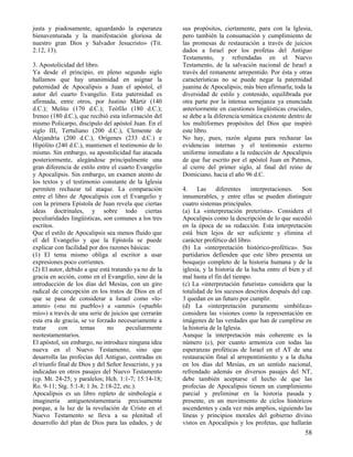 justa y piadosamente, aguardando la esperanza
bienaventurada y la manifestación gloriosa de
nuestro gran Dios y Salvador Jesucristo» (Tit.
2:12, 13).
3. Apostolicidad del libro.
Ya desde el principio, en pleno segundo siglo
hallamos que hay unanimidad en asignar la
paternidad de Apocalipsis a Juan el apóstol, el
autor del cuarto Evangelio. Esta paternidad es
afirmada, entre otros, por Justino Mártir (140
d.C.); Melito (170 d.C.); Teófilo (180 d.C.);
Ireneo (180 d.C.), que recibió esta información del
mismo Policarpo, discípulo del apóstol Juan. En el
siglo III, Tertuliano (200 d.C.), Clemente de
Alejandría (200 d.C.), Orígenes (233 d.C.) e
Hipólito (240 d.C.), mantienen el testimonio de lo
mismo. Sin embargo, su apostolicidad fue atacada
posteriormente, alegándose principalmente una
gran diferencia de estilo entre el cuarto Evangelio
y Apocalipsis. Sin embargo, un examen atento de
los textos y el testimonio constante de la Iglesia
permiten rechazar tal ataque. La comparación
entre el libro de Apocalipsis con el Evangelio y
con la primera Epístola de Juan revela que ciertas
ideas doctrinales, y sobre todo ciertas
peculiaridades lingüísticas, son comunes a los tres
escritos.
Que el estilo de Apocalipsis sea menos fluido que
el del Evangelio y que la Epístola se puede
explicar con facilidad por dos razones básicas:
(1) El tema mismo obliga al escritor a usar
expresiones poco corrientes.
(2) El autor, debido a que está tratando ya no de la
gracia en acción, como en el Evangelio, sino de la
introducción de los días del Mesías, con un giro
radical de concepción en los tratos de Dios en el
que se pasa de considerar a Israel como «loammi» («no mi pueblo») a «ammi» («pueblo
mío») a través de una serie de juicios que cerrarán
esta era de gracia, se ve forzado necesariamente a
tratar
con
temas
no
peculiarmente
neotestamentarios.
El apóstol, sin embargo, no introduce ninguna idea
nueva en el Nuevo Testamento, sino que
desarrolla las profecías del Antiguo, centradas en
el triunfo final de Dios y del Señor Jesucristo, y ya
indicadas en otros pasajes del Nuevo Testamento
(cp. Mt. 24-25; y paralelos; Hch. 1:1-7; 15:14-18;
Ro. 9-11; Stg. 5:1-8; 1 Jn. 2:18-22, etc.).
Apocalipsis es un libro repleto de simbología e
imaginería antiguotestamentaria precisamente
porque, a la luz de la revelación de Cristo en el
Nuevo Testamento se lleva a su plenitud el
desarrollo del plan de Dios para las edades, y de

sus propósitos, ciertamente, para con la Iglesia,
pero también la consumación y cumplimiento de
las promesas de restauración a través de juicios
dados a Israel por los profetas del Antiguo
Testamento, y refrendadas en el Nuevo
Testamento, de la salvación nacional de Israel a
través del remanente arrepentido. Por ésta y otras
características no se puede negar la paternidad
juanina de Apocalipsis; más bien afirmarla; toda la
diversidad de estilo y contenido, equilibrada por
otra parte por la intensa semejanza ya enunciada
anteriormente en cuestiones lingüísticas cruciales,
se debe a la diferencia temática existente dentro de
los multiformes propósitos del Dios que inspiró
este libro.
No hay, pues, razón alguna para rechazar las
evidencias internas y el testimonio externo
uniforme inmediato a la redacción de Apocalipsis
de que fue escrito por el apóstol Juan en Patmos,
al cierre del primer siglo, al final del reino de
Domiciano, hacia el año 96 d.C.
4.
Las
diferentes
interpretaciones.
Son
innumerables, y entre ellas se pueden distinguir
cuatro sistemas principales.
(a) La «interpretación preterista». Considera el
Apocalipsis como la descripción de lo que sucedió
en la época de su redacción. Esta interpretación
está bien lejos de ser suficiente y elimina el
carácter profético del libro.
(b) La «interpretación histórico-profética». Sus
partidarios defienden que este libro presenta un
bosquejo completo de la historia humana y de la
iglesia, y la historia de la lucha entre el bien y el
mal hasta el fin del tiempo.
(c) La «interpretación futurista» considera que la
totalidad de los sucesos descritos después del cap.
3 quedan en un futuro por cumplir.
(d) La «interpretación puramente simbólica»
considera las visiones como la representación en
imágenes de las verdades que han de cumplirse en
la historia de la Iglesia.
Aunque la interpretación más coherente es la
número (c), por cuanto armoniza con todas las
esperanzas proféticas de Israel en el AT de una
restauración final al arrepentimiento y a la dicha
en los días del Mesías, en un sentido nacional,
refrendado además en diversos pasajes del NT,
debe también aceptarse el hecho de que las
profecías de Apocalipsis tienen un cumplimiento
parcial y preliminar en la historia pasada y
presente, en un movimiento de ciclos históricos
ascendentes y cada vez más amplios, siguiendo las
líneas y principios morales del gobierno divino
vistos en Apocalipsis y los profetas, que hallarán

58

 
