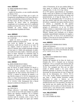 nom, ABIRAM
tip, BIOG HOMB HOAT HSHA
ver, ABRAM
= «padre de elevación», es una variable admisible
de Abram. (Ver)
(a) Un rubenita, hijo de Eliab, que se unió a la
conspiración acaudillada por Coré contra Moisés y
Aarón, muriendo bajo el juicio de Dios (Nm. 16).
(b) Hijo mayor de Hiel, de Betel. Hiel echó los
cimientos de Jericó sobre su primogénito,
cumpliendo así la primera parte de la maldición
profética de Josué (Jos. 6:26; 1 R. 16:34). Ejemplo
señalado de cómo incluso los israelitas
menospreciaban la palabra del Señor.
nom, ABISAG
tip, BIOG MUJE MUAT MSHA
ver, CANTAR
= «padre de error», es posible que signifique
también «padre de emigración».
Una joven de Sunem, en Isacar, de gran
hermosura, cuidó del rey David en su vejez. El
rey, empero, «nunca la conoció» (1 R. 1:4). Al
morir él, Adonías, que ya había intentado arrebatar
el trono para sí y había sido perdonado, la pidió,
por medio de la reina madre, a Salomón, para que
fuera su mujer. Salomón no solamente negó su
petición, sino que lo hizo ejecutar, por implicar
ello la pretensión al trono (1 R. 2:13-26). (Ver
CANTAR)
nom, ABISAI
tip, BIOG HOMB HOAT HSHA
= «fuente de riqueza» o «padre del don».
Hijo de Sarvia, la medio hermana de David, y
hermano de Joab. Sirvió muchos años a David
como uno de sus valientes. Fue con David al
campamento de Saúl mientras Saúl dormía (1 S.
25:6-9), y expresó la intención de matarlo, a lo
que David se opuso (1 S. 26:5-9). Juntamente con
Joab, se vengó traicioneramente de Abner por la
muerte de su hermano Asael, tenida en buena lid
(2 S. 2:18-24; 3:30). Permaneció fiel a David
durante la rebelión de Absalón (2 S. 18:2).
nom, ABISMO
tip, CIEN ESCA
Griego, «abyssos» = «sin fondo». Término usado
en la versión de los LXX para traducir la palabra
hebrea que significa «hondura». En el Antiguo
Testamento significa el mar universal que
envolvía todo lo existente, cielo y tierra. En el
segundo día Dios separa las aguas que estaban

sobre el firmamento, de las que estaban debajo. A
estas aguas se referirá en adelante la palabra
«abismo» (Gn. 1:2; Dt. 33:13; Sal. 104:6).
En el NT aparece especialmente en Apocalipsis,
donde vemos que el abismo es el lugar donde los
poderes satánicos están encerrados; su castigo será
posteriormente, en el lago de fuego (Ap. 9:1, 2;
20:10). Es de Apocalipsis (Ap. 9:1-11) que se ve
que una estrella caída del cielo recibe las llaves
del abismo, surgiendo una espesa tiniebla moral al
ser abierto, y surgiendo de ella agentes
destructores: Abadón (en hebreo), o Apolión (en
griego), el «destructor», es su rey. El futuro
imperio romano es representado como una bestia
que surge del abismo (Ap. 11:7; 17:8). Durante el
Milenio, Satanás será confinado en el abismo,
quedando imposibilitado totalmente de engañar y
actuar (Ap. 20:1, 3). En Lc. 8:31, los demonios le
ruegan a Cristo que no los arroje al abismo; en Ro.
10:7 aparece en contraste a los cielos.
nom, ABISÚA
tip, BIOG SACE HOMB HOAT HSHA
«padre del bienestar».
Sumo sacerdote, el cuarto en tener esta dignidad.
Hijo de Fineas (1 Cr. 6:4-5). Era bisnieto de Aarón
(1 Cr. 5:30-31; 6:35; Esd. 7:5).
nom, ABIÚ
tip, BIOG SACE HOMB HOAT HSHA
«Dios es mi padre».
Nombre del segundo de los hijos de Aarón con
Elisabet (Éx. 6:23 ), honrado con su hermano
Nadab (Éx. 24:1) y escogido para formar parte de
la familia sacerdotal con sus tres hermanos (Éx.
28:41). Fue castigado por Dios por no haber
tenido el debido respeto a las cosas santas,
habiendo quemado el incienso con fuego común,
desoyendo las prescripciones de usar el fuego del
altar de los holocaustos (Lv. 6:9-12; 10:1-2;
16:12; Nm. 16:46). Muchos comentaristas creen
que Abiú y Nadab estaban borrachos cuando
profanaron el culto a Jehová, ya que
inmediatamente después el libro sagrado narra la
prohibición del vino a los sacerdotes. Su muerte es
una lección que nos enseña que Dios sabe las
condiciones con las cuales se le han de honrar: un
corazón puro y una atención como solamente Él
merece de parte de los que le sirven.
nom, ABLUCIONES
tip, CERE LEYE
ver, LAVATORIO DE PIES

6

 