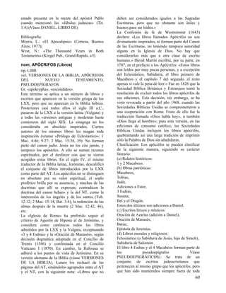 estado presente en la mente del apóstol Pablo
cuando mencionó las «fábulas judaicas» (Tit.
1:4).(Véase DANIEL, LIBRO DE)
Bibliografía:
Morris, L.: «El Apocalipsis» (Certeza, Buenos
Aires, 1977);
West, N.: «The Thousand Years in Both
Testaments» (Kregel Pub., Grand Rapids, s/f).
nom, APÓCRIFOS (Libros)
tip, LIBR
ver, VERSIONES DE LA BIBLIA, APÓCRIFOS
DEL
NUEVO
TESTAMENTO,
PSEUDOEPÍGRAFOS
Gr. «apokrypha», «escondidos».
Este término se aplica a un número de libros y
escritos que aparecen en la versión griega de los
LXX, pero que no aparecen en la Biblia hebrea.
Posteriores casi todos ellos al siglo III a.C.,
pasaron de la LXX a la versión latina (Vulgata) y
a todas las versiones antiguas y modernas hasta
comienzos del siglo XIX. La sinagoga no los
consideraba en absoluto inspirados. Ciertos
autores de los mismos libros les niegan toda
inspiración (véanse «Prólogo de Eclesiástico»; 1
Mac. 4:46; 9:27; 2 Mac. 15:38, 39). No forman
parte del canon judío. Jesús no los cita jamás, y
tampoco los apóstoles. A ello se suman razones
espirituales, por el desfavor con que se vieron
acogidos estos libros. En el siglo IV, el mismo
traductor de la Biblia latina, Jerónimo, descalificó
el conjunto de libros introducidos por la LXX
como parte del AT. Los apócrifos no se distinguen
en absoluto por su valor espiritual; el soplo
profético brilla por su ausencia, y muchas de las
doctrinas que allí se expresan, contradicen la
doctrina del canon hebreo y la del NT, como la
intercesión de los ángeles y de los santos (Tob.
12:12; 2 Mac. 15:14; Bar. 3:4), la redención de las
almas después de la muerte (2 Mac. 12:42, 46),
etc.
La «Iglesia de Roma» ha preferido seguir el
criterio de Agustín de Hipona al de Jerónimo, y
considera como canónicos todos los libros
admitidos por la LXX y la Vulgata, exceptuando
«3 y 4 Esdras» y la «Oración de Manasés», según
decisión dogmática adoptada en el Concilio de
Trento (1546) y confirmada en el Concilio
Vaticano I (1870). En cambio, la Reforma se
adhirió a los puntos de vista de Jerónimo. En su
versión alemana de la Biblia (véase VERSIONES
DE LA BIBLIA), Lutero los rechazó de las
páginas del AT, situándolos agrupados entre el AT
y el NT, con la siguiente nota: «Libros que no

deben ser considerados iguales a las Sagradas
Escrituras, pero que no obstante son útiles y
buenos para ser leídos.»
La Confesión de fe de Westminster (1643)
declara: «Los libros llamados Apócrifos no son
divinamente inspirados, ni forman parte del Canon
de las Escrituras, no teniendo tampoco autoridad
alguna en la Iglesia de Dios. No hay que
considerarlos más que a otra clase de escrito
humano.» David Martín escribía, por su parte, en
1707, en el prefacio a los Apócrifos: «Estos libros
son leídos por muy pocas personas, y a excepción
del Eclesiástico, Sabiduría, el libro primero de
Macabeos y el capítulo 7 del segundo, el resto
apenas si vale la pena de leer.» Fue en 1826 que la
Sociedad Bíblica Británica y Extranjera tomó la
resolución de excluir todos los libros apócrifos de
sus ediciones. Esta decisión, sin embargo, se ha
visto revocada a partir del año 1968, cuando las
Sociedades Bíblicas Unidas se comprometieron a
una cooperación con Roma. Fruto de ello fue la
traducción llamada «Dios habla hoy», o también
«Dios llega al hombre»; para esta versión, en las
ediciones de consumo católico, las Sociedades
Bíblicas Unidas incluyen los libros apócrifos,
quebrantando así una larga tradición de imprimir
sólo la Palabra de Dios sin añadiduras.
Clasificación. Los apócrifos se pueden clasificar
de la siguiente manera, siguiendo su carácter
literario:
(a) Relatos históricos:
1 y 2 Macabeos.
(b) Obras patrióticas:
Macabeos,
Tobías,
Judit,
Adiciones a Ester,
3 Esdras,
Susana,
Bel y el Dragón.
Estos dos últimos son adiciones a Daniel.
(c) Escritos líricos y místicos:
Oración de Azarías (adición a Daniel),
Oración de Manasés,
Baruc,
Epístola de Jeremías.
(d) Libros morales y religiosos:
Eclesiástico (o Sabiduría de Jesús, hijo de Sirach),
Sabiduría de Salomón.
El libro 4 Esdras y el 4 Macabeos forman parte de
los
pseudoepígrafos
Véase
PSEUDOEPIGRÁFICOS). Se trata de un
conjunto de escritos judeocristianos que
pertenecen al mismo grupo que los apócrifos, pero
que han sido mantenidos siempre fuera de toda

60

 
