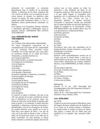 pretensión de canonicidad; se presentan
generalmente bajo el nombre de un personaje
célebre. A diferencia de los libros canónicos del
AT, escritos en hebreo con la excepción de unos
cortos pasajes en arameo, los apócrifos están
escritos en griego. De todas maneras, se debe
señalar que Judit, Eclesiástico, Baruc 1 a 3:8, y 1
Macabeos fueron primitivamente redactados en
hebreo.
Con respecto a los Evangelios, Hechos, Epístolas
y Apocalipsis apócrifos, y bibliografía, véase el
siguiente artículo: APÓCRIFOS DEL NUEVO
TESTAMENTO.
nom, APÓCRIFOS DEL NUEVO
TESTAMENTO
tip, LIBR
ver, CANON, ENCARNACIÓN, EBIONISMO
No existe virtualmente controversia en la
cristiandad acerca del canon del NT, comprendido
por los veintisiete libros conocidos (véase
CANON). Los escritos apócrifos que, como tales,
no recibieron entrada en el canon del Nuevo
Testamento, se pueden clasificar así:
(a) Evangelios apócrifos.
De carácter herético, se pueden mencionar:
el Evangelio de los Ebionitas,
el de los Egipcios,
el de Marción,
el de Pedro,
el de los Doce Apóstoles y
el de Bernabé y Bartolomé;
de carácter legendario y fantasioso, se conocen:
el Protoevangelio de Santiago,
el Pseudo-Mateo,
La Natividad de María,
el Evangelio de José el Carpintero,
la Dormición de María,
el Evangelio de Tomás,
el de la Infancia,
el de Pedro y
el de Nicodemo.
Lo anterior no agota el catálogo, sino que es tan
sólo una muestra de la gran variedad de escritos
que se difundieron en los primeros siglos. Sus
fechas de redacción oscilan desde el segundo siglo
hasta el quinto, y su contenido va desde adiciones
legendarias y fantasiosas a historias irreverentes y
descabelladas, como en el «Evangelio» de Tomás.
Se cuentan fantasías como aquella en la que el
Niño hace unos pájaros de barro, a los que da
vida, con lo que estos se lanzan a volar, y cómo el
Niño con Su poder hizo morir a otro niño que le
había contrariado. En estas historias se narran
hechos absurdos y totalmente alejados del elevado

carácter que se hace patente en todas las
maravillas y obra obediente del Señor en los
Evangelios canónicos. Ello muestra la decadencia
a la que había llegado la cristiandad postapostólica (cfr. la advertencia de Pablo en Hch.
20:28-31, etc.). Otros escritos son lisa y
llanamente heréticos en muchas doctrinas,
incluyendo el docetismo (herejía que pretendía
que el cuerpo del Señor era una mera apariencia, y
negaba la realidad de la Encarnación. [Véase
ENCARNACIÓN]); hay también libros cuyo fin
es la glorificación y exaltación de María.
(b) Hechos apócrifos.
Cabe mencionar:
los Hechos de Pablo,
de Pedro,
de Juan,
de Andrés,
de Tomás.
Novelescos, pero, peor aún, manchados con la
herejía docetista, excepto el primero, y todos ellos
defendiendo el ascetismo.
(c) Epístolas apócrifas.
Incluyen varias pretendidamente escritas por la
Virgen, una por el mismo Señor, y otras por el
apóstol Pedro (en las que hace un violento ataque
contra Pablo; falsificación de evidente tendencia
ebionita, véase EBIONISMO), de Pablo a Séneca,
etc.
(d) Apocalipsis apócrifos,
de los que se pueden mencionar:
los de Pedro,
de Pablo,
uno no canónico de Juan,
de Tomás y Esteban,
e incluso uno de María.
Bibliografía:
Charles, R. H. ed.: «The Apocrypha and
Pseudepigrapha of the Old Testament» (Oxford U.
Press, Oxford, 1913);
James, M. R.: «The Apocryphal New Testament»
(Oxford U. Press, Oxford, 1924).
nom, APOLONIA
tip, CIUD
Ciudad en la provincia griega de Macedonia, parte
del Imperio Romano situada cerca de Anfípolis en
la vía Yacia, en el camino romano a Tesalónica.
La ciudad recibió su nombre en honor de Apolo,
dios griego y romano del sol. Pablo pasó por
Apolonia en su segundo viaje misionero (Hch.
17:1).

61

 